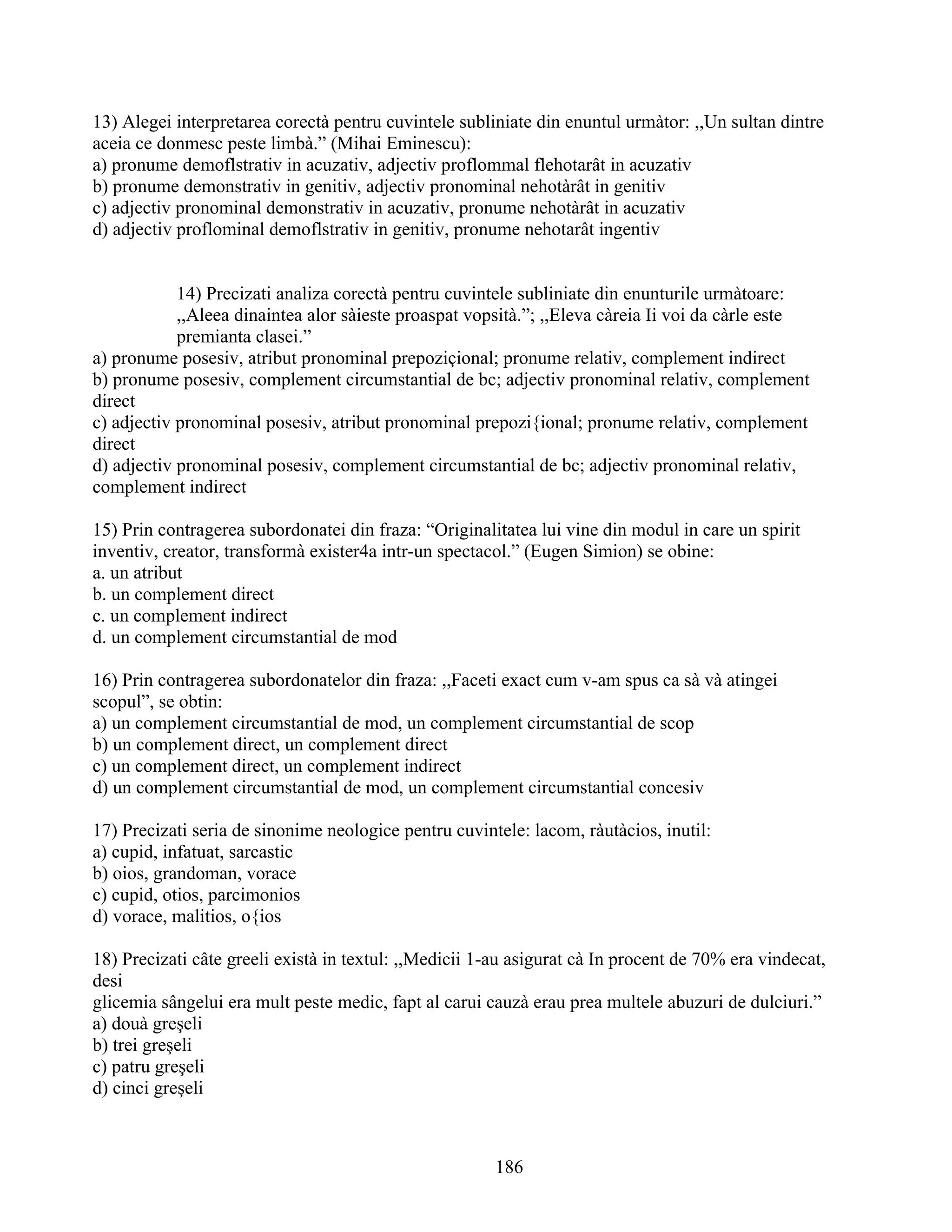 13) Alegei interpretarea corectà pentru cuvintele subliniate din enuntul urmàtor: ,,Un sultan dintre
aceia ce donmesc peste limbà.” (Mihai Eminescu):
a) pronume demoflstrativ in acuzativ, adjectiv proflommal flehotarât in acuzativ
b) pronume demonstrativ in genitiv, adjectiv pronominal nehotàrât in genitiv
c) adjectiv pronominal demonstrativ in acuzativ, pronume nehotàrât in acuzativ
d) adjectiv proflominal demoflstrativ in genitiv, pronume nehotarât ingentiv
14) Precizati analiza corectà pentru cuvintele subliniate din enunturile urmàtoare:
,,Aleea dinaintea alor sàieste proaspat vopsità.”; ,,Eleva càreia Ii voi da càrle este
premianta clasei.”
a) pronume posesiv, atribut pronominal prepoziçional; pronume relativ, complement indirect
b) pronume posesiv, complement circumstantial de bc; adjectiv pronominal relativ, complement
direct
c) adjectiv pronominal posesiv, atribut pronominal prepozi{ional; pronume relativ, complement
direct
d) adjectiv pronominal posesiv, complement circumstantial de bc; adjectiv pronominal relativ,
complement indirect
15) Prin contragerea subordonatei din fraza: “Originalitatea lui vine din modul in care un spirit
inventiv, creator, transformà exister4a intr-un spectacol.” (Eugen Simion) se obine:
a. un atribut
b. un complement direct
c. un complement indirect
d. un complement circumstantial de mod
16) Prin contragerea subordonatelor din fraza: ,,Faceti exact cum v-am spus ca sà và atingei
scopul”, se obtin:
a) un complement circumstantial de mod, un complement circumstantial de scop
b) un complement direct, un complement direct
c) un complement direct, un complement indirect
d) un complement circumstantial de mod, un complement circumstantial concesiv
17) Precizati seria de sinonime neologice pentru cuvintele: lacom, ràutàcios, inutil:
a) cupid, infatuat, sarcastic
b) oios, grandoman, vorace
c) cupid, otios, parcimonios
d) vorace, malitios, o{ios
18) Precizati câte greeli existà in textul: ,,Medicii 1-au asigurat cà In procent de 70% era vindecat,
desi
glicemia sângelui era mult peste medic, fapt al carui cauzà erau prea multele abuzuri de dulciuri.”
a) douà greşeli
b) trei greşeli
c) patru greşeli
d) cinci greşeli
186
 