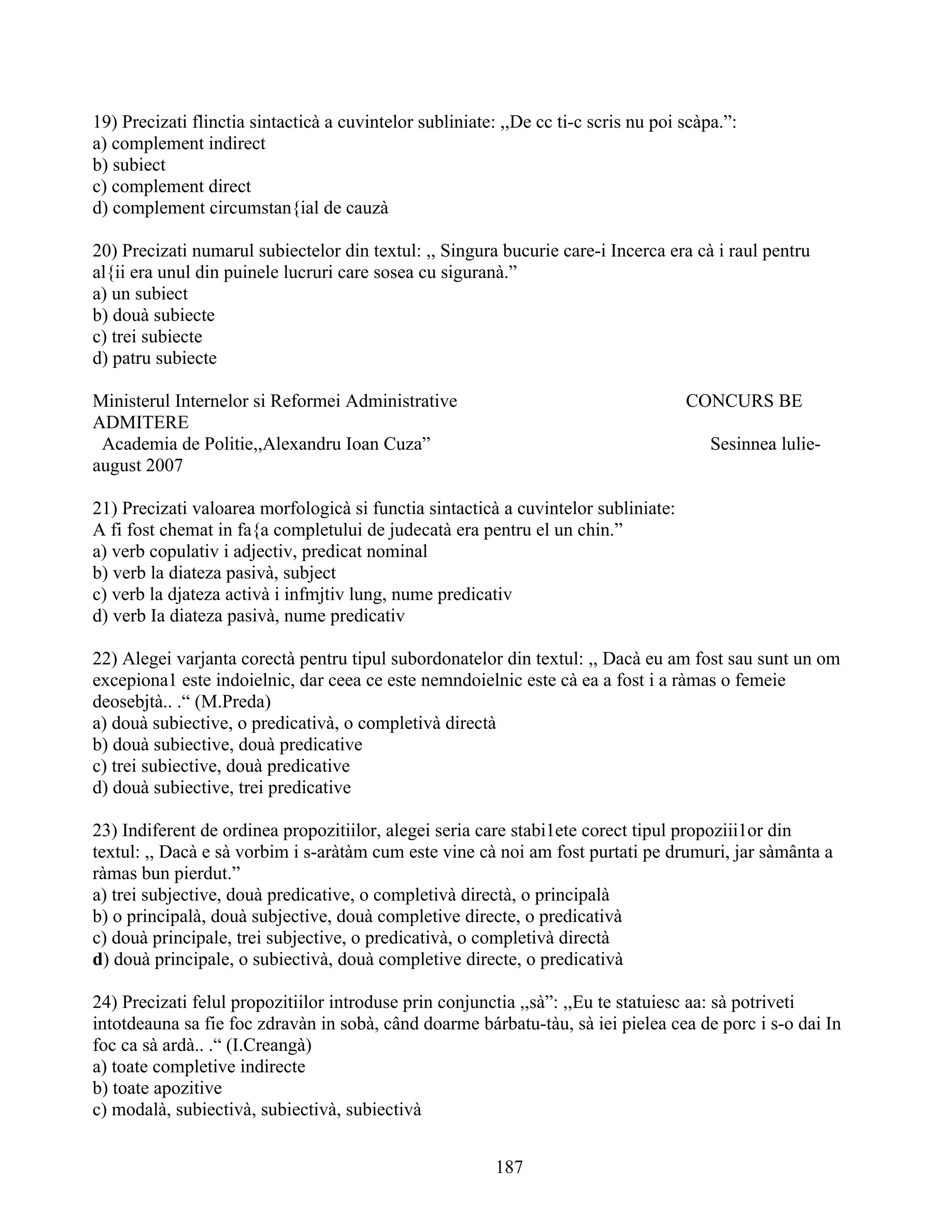 19) Precizati flinctia sintacticà a cuvintelor subliniate: ,,De cc ti-c scris nu poi scàpa.”:
a) complement indirect
b) subiect
c) complement direct
d) complement circumstan{ial de cauzà
20) Precizati numarul subiectelor din textul: ,, Singura bucurie care-i Incerca era cà i raul pentru
al{ii era unul din puinele lucruri care sosea cu siguranà.”
a) un subiect
b) douà subiecte
c) trei subiecte
d) patru subiecte
Ministerul Internelor si Reformei Administrative CONCURS BE
ADMITERE
Academia de Politie,,Alexandru Ioan Cuza” Sesinnea lulie-
august 2007
21) Precizati valoarea morfologicà si functia sintacticà a cuvintelor subliniate:
A fi fost chemat in fa{a completului de judecatà era pentru el un chin.”
a) verb copulativ i adjectiv, predicat nominal
b) verb la diateza pasivà, subject
c) verb la djateza activà i infmjtiv lung, nume predicativ
d) verb Ia diateza pasivà, nume predicativ
22) Alegei varjanta corectà pentru tipul subordonatelor din textul: ,, Dacà eu am fost sau sunt un om
excepiona1 este indoielnic, dar ceea ce este nemndoielnic este cà ea a fost i a ràmas o femeie
deosebjtà.. .“ (M.Preda)
a) douà subiective, o predicativà, o completivà directà
b) douà subiective, douà predicative
c) trei subiective, douà predicative
d) douà subiective, trei predicative
23) Indiferent de ordinea propozitiilor, alegei seria care stabi1ete corect tipul propoziii1or din
textul: ,, Dacà e sà vorbim i s-aràtàm cum este vine cà noi am fost purtati pe drumuri, jar sàmânta a
ràmas bun pierdut.”
a) trei subjective, douà predicative, o completivà directà, o principalà
b) o principalà, douà subjective, douà completive directe, o predicativà
c) douà principale, trei subjective, o predicativà, o completivà directà
d) douà principale, o subiectivà, douà completive directe, o predicativà
24) Precizati felul propozitiilor introduse prin conjunctia ,,sà”: ,,Eu te statuiesc aa: sà potriveti
intotdeauna sa fie foc zdravàn in sobà, când doarme bárbatu-tàu, sà iei pielea cea de porc i s-o dai In
foc ca sà ardà.. .“ (I.Creangà)
a) toate completive indirecte
b) toate apozitive
c) modalà, subiectivà, subiectivà, subiectivà
187
 