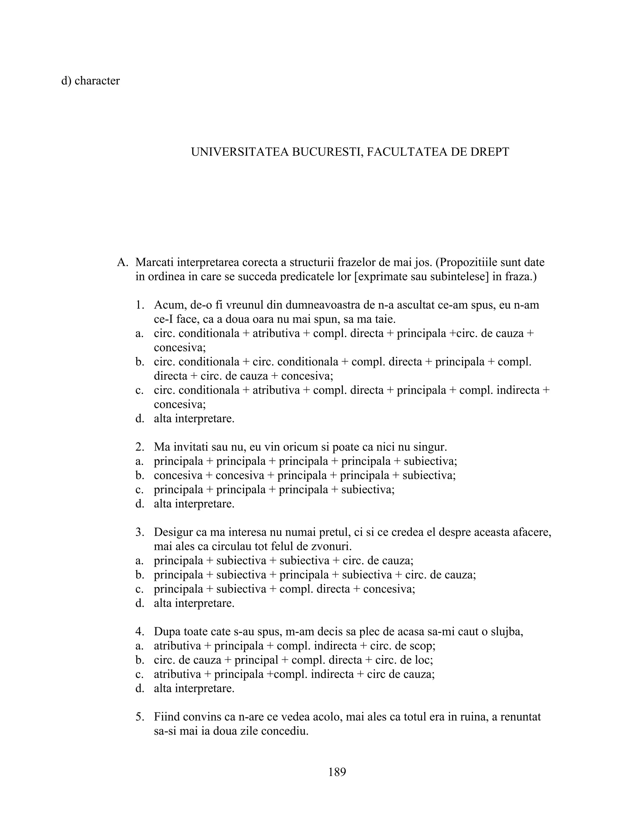 d) character
UNIVERSITATEA BUCURESTI, FACULTATEA DE DREPT
A. Marcati interpretarea corecta a structurii frazelor de mai jos. (Propozitiile sunt date
in ordinea in care se succeda predicatele lor [exprimate sau subintelese] in fraza.)
1. Acum, de-o fi vreunul din dumneavoastra de n-a ascultat ce-am spus, eu n-am
ce-I face, ca a doua oara nu mai spun, sa ma taie.
a. circ. conditionala + atributiva + compl. directa + principala +circ. de cauza +
concesiva;
b. circ. conditionala + circ. conditionala + compl. directa + principala + compl.
directa + circ. de cauza + concesiva;
c. circ. conditionala + atributiva + compl. directa + principala + compl. indirecta +
concesiva;
d. alta interpretare.
2. Ma invitati sau nu, eu vin oricum si poate ca nici nu singur.
a. principala + principala + principala + principala + subiectiva;
b. concesiva + concesiva + principala + principala + subiectiva;
c. principala + principala + principala + subiectiva;
d. alta interpretare.
3. Desigur ca ma interesa nu numai pretul, ci si ce credea el despre aceasta afacere,
mai ales ca circulau tot felul de zvonuri.
a. principala + subiectiva + subiectiva + circ. de cauza;
b. principala + subiectiva + principala + subiectiva + circ. de cauza;
c. principala + subiectiva + compl. directa + concesiva;
d. alta interpretare.
4. Dupa toate cate s-au spus, m-am decis sa plec de acasa sa-mi caut o slujba,
a. atributiva + principala + compl. indirecta + circ. de scop;
b. circ. de cauza + principal + compl. directa + circ. de loc;
c. atributiva + principala +compl. indirecta + circ de cauza;
d. alta interpretare.
5. Fiind convins ca n-are ce vedea acolo, mai ales ca totul era in ruina, a renuntat
sa-si mai ia doua zile concediu.
189
 