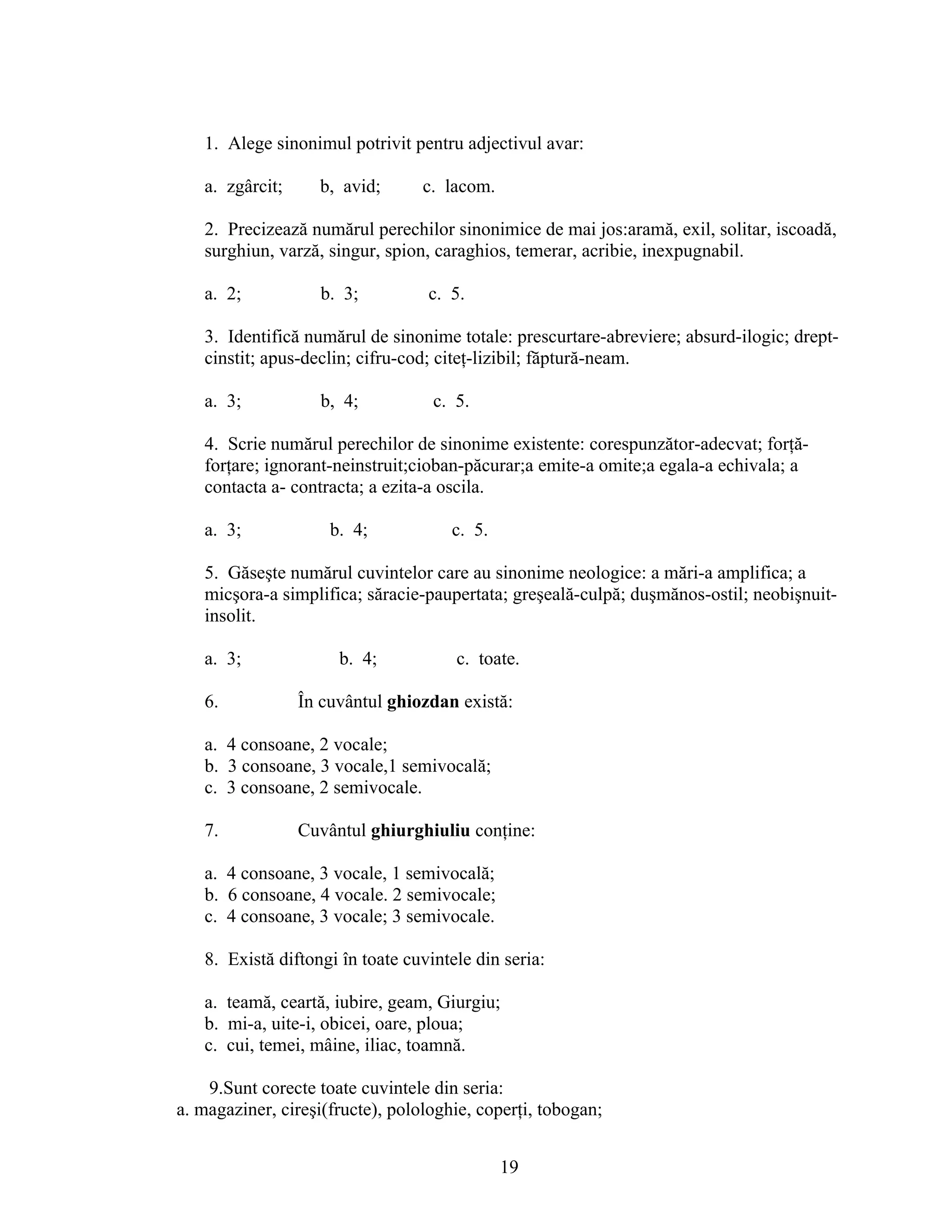 1. Alege sinonimul potrivit pentru adjectivul avar:
a. zgârcit; b, avid; c. lacom.
2. Precizează numărul perechilor sinonimice de mai jos:aramă, exil, solitar, iscoadă,
surghiun, varză, singur, spion, caraghios, temerar, acribie, inexpugnabil.
a. 2; b. 3; c. 5.
3. Identifică numărul de sinonime totale: prescurtare-abreviere; absurd-ilogic; drept-
cinstit; apus-declin; cifru-cod; citeţ-lizibil; făptură-neam.
a. 3; b, 4; c. 5.
4. Scrie numărul perechilor de sinonime existente: corespunzător-adecvat; forţă-
forţare; ignorant-neinstruit;cioban-păcurar;a emite-a omite;a egala-a echivala; a
contacta a- contracta; a ezita-a oscila.
a. 3; b. 4; c. 5.
5. Găseşte numărul cuvintelor care au sinonime neologice: a mări-a amplifica; a
micşora-a simplifica; săracie-paupertata; greşeală-culpă; duşmănos-ostil; neobişnuit-
insolit.
a. 3; b. 4; c. toate.
6. În cuvântul ghiozdan există:
a. 4 consoane, 2 vocale;
b. 3 consoane, 3 vocale,1 semivocală;
c. 3 consoane, 2 semivocale.
7. Cuvântul ghiurghiuliu conţine:
a. 4 consoane, 3 vocale, 1 semivocală;
b. 6 consoane, 4 vocale. 2 semivocale;
c. 4 consoane, 3 vocale; 3 semivocale.
8. Există diftongi în toate cuvintele din seria:
a. teamă, ceartă, iubire, geam, Giurgiu;
b. mi-a, uite-i, obicei, oare, ploua;
c. cui, temei, mâine, iliac, toamnă.
9.Sunt corecte toate cuvintele din seria:
a. magaziner, cireşi(fructe), polologhie, coperţi, tobogan;
19
 