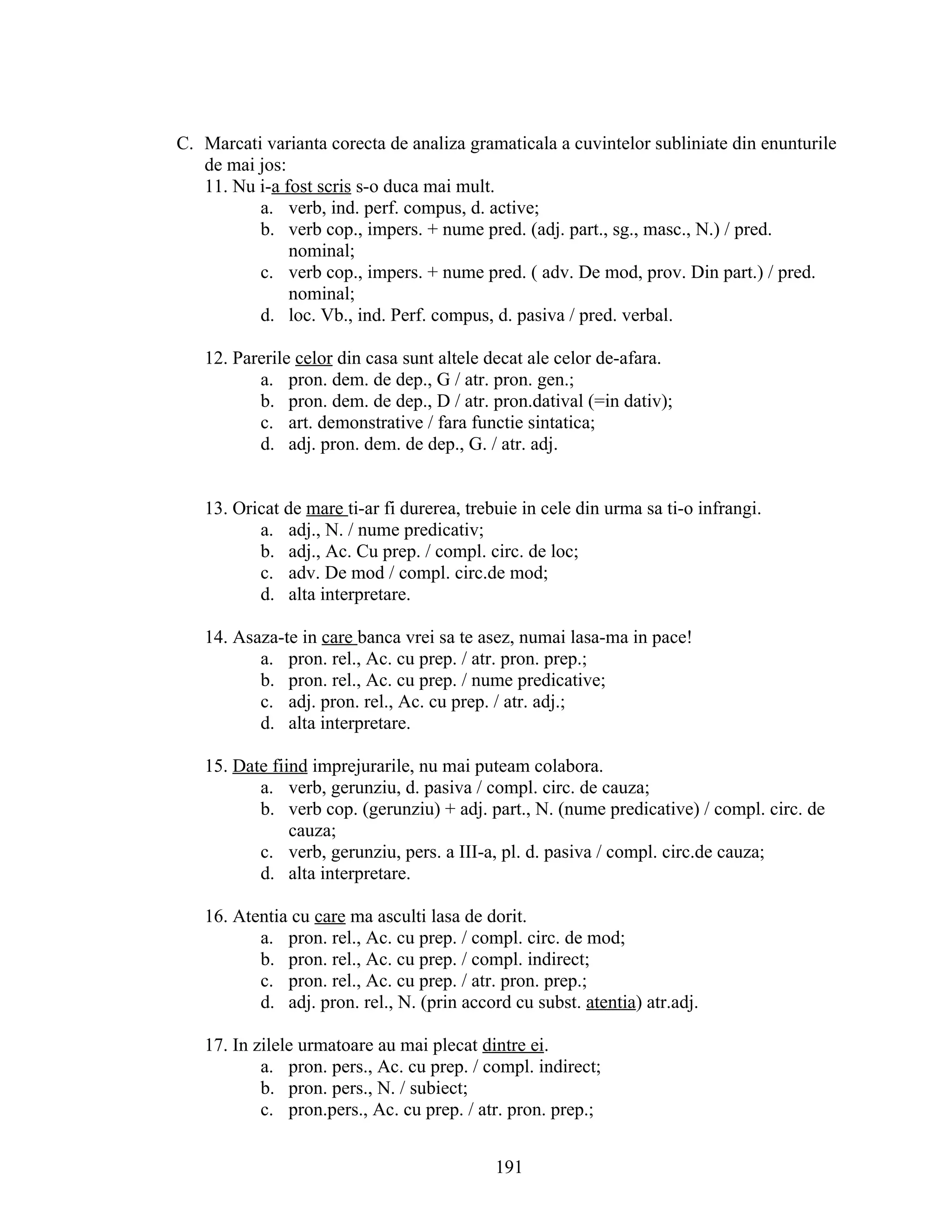 C. Marcati varianta corecta de analiza gramaticala a cuvintelor subliniate din enunturile
de mai jos:
11. Nu i-a fost scris s-o duca mai mult.
a. verb, ind. perf. compus, d. active;
b. verb cop., impers. + nume pred. (adj. part., sg., masc., N.) / pred.
nominal;
c. verb cop., impers. + nume pred. ( adv. De mod, prov. Din part.) / pred.
nominal;
d. loc. Vb., ind. Perf. compus, d. pasiva / pred. verbal.
12. Parerile celor din casa sunt altele decat ale celor de-afara.
a. pron. dem. de dep., G / atr. pron. gen.;
b. pron. dem. de dep., D / atr. pron.datival (=in dativ);
c. art. demonstrative / fara functie sintatica;
d. adj. pron. dem. de dep., G. / atr. adj.
13. Oricat de mare ti-ar fi durerea, trebuie in cele din urma sa ti-o infrangi.
a. adj., N. / nume predicativ;
b. adj., Ac. Cu prep. / compl. circ. de loc;
c. adv. De mod / compl. circ.de mod;
d. alta interpretare.
14. Asaza-te in care banca vrei sa te asez, numai lasa-ma in pace!
a. pron. rel., Ac. cu prep. / atr. pron. prep.;
b. pron. rel., Ac. cu prep. / nume predicative;
c. adj. pron. rel., Ac. cu prep. / atr. adj.;
d. alta interpretare.
15. Date fiind imprejurarile, nu mai puteam colabora.
a. verb, gerunziu, d. pasiva / compl. circ. de cauza;
b. verb cop. (gerunziu) + adj. part., N. (nume predicative) / compl. circ. de
cauza;
c. verb, gerunziu, pers. a III-a, pl. d. pasiva / compl. circ.de cauza;
d. alta interpretare.
16. Atentia cu care ma asculti lasa de dorit.
a. pron. rel., Ac. cu prep. / compl. circ. de mod;
b. pron. rel., Ac. cu prep. / compl. indirect;
c. pron. rel., Ac. cu prep. / atr. pron. prep.;
d. adj. pron. rel., N. (prin accord cu subst. atentia) atr.adj.
17. In zilele urmatoare au mai plecat dintre ei.
a. pron. pers., Ac. cu prep. / compl. indirect;
b. pron. pers., N. / subiect;
c. pron.pers., Ac. cu prep. / atr. pron. prep.;
191
 