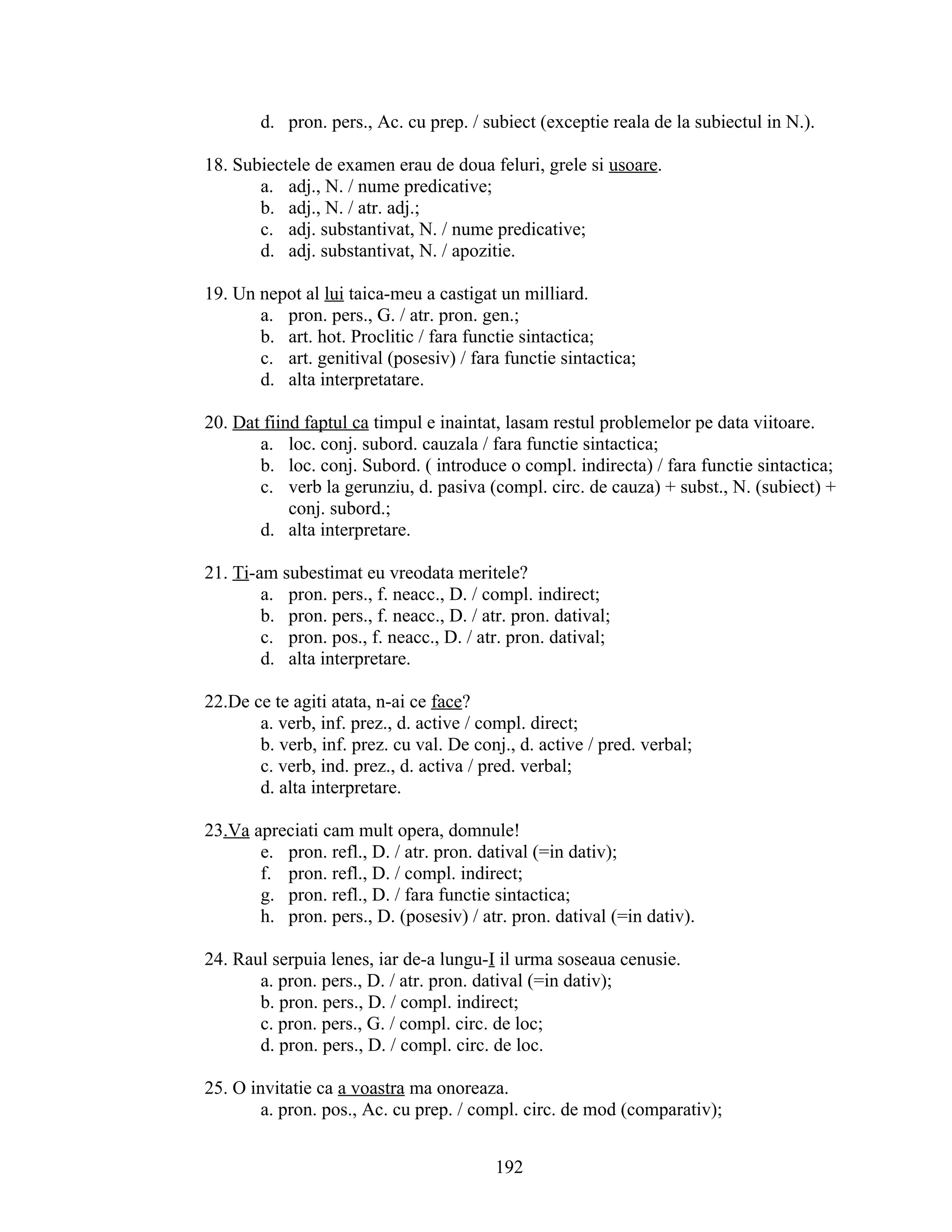 d. pron. pers., Ac. cu prep. / subiect (exceptie reala de la subiectul in N.).
18. Subiectele de examen erau de doua feluri, grele si usoare.
a. adj., N. / nume predicative;
b. adj., N. / atr. adj.;
c. adj. substantivat, N. / nume predicative;
d. adj. substantivat, N. / apozitie.
19. Un nepot al lui taica-meu a castigat un milliard.
a. pron. pers., G. / atr. pron. gen.;
b. art. hot. Proclitic / fara functie sintactica;
c. art. genitival (posesiv) / fara functie sintactica;
d. alta interpretatare.
20. Dat fiind faptul ca timpul e inaintat, lasam restul problemelor pe data viitoare.
a. loc. conj. subord. cauzala / fara functie sintactica;
b. loc. conj. Subord. ( introduce o compl. indirecta) / fara functie sintactica;
c. verb la gerunziu, d. pasiva (compl. circ. de cauza) + subst., N. (subiect) +
conj. subord.;
d. alta interpretare.
21. Ti-am subestimat eu vreodata meritele?
a. pron. pers., f. neacc., D. / compl. indirect;
b. pron. pers., f. neacc., D. / atr. pron. datival;
c. pron. pos., f. neacc., D. / atr. pron. datival;
d. alta interpretare.
22.De ce te agiti atata, n-ai ce face?
a. verb, inf. prez., d. active / compl. direct;
b. verb, inf. prez. cu val. De conj., d. active / pred. verbal;
c. verb, ind. prez., d. activa / pred. verbal;
d. alta interpretare.
23.Va apreciati cam mult opera, domnule!
e. pron. refl., D. / atr. pron. datival (=in dativ);
f. pron. refl., D. / compl. indirect;
g. pron. refl., D. / fara functie sintactica;
h. pron. pers., D. (posesiv) / atr. pron. datival (=in dativ).
24. Raul serpuia lenes, iar de-a lungu-I il urma soseaua cenusie.
a. pron. pers., D. / atr. pron. datival (=in dativ);
b. pron. pers., D. / compl. indirect;
c. pron. pers., G. / compl. circ. de loc;
d. pron. pers., D. / compl. circ. de loc.
25. O invitatie ca a voastra ma onoreaza.
a. pron. pos., Ac. cu prep. / compl. circ. de mod (comparativ);
192
 