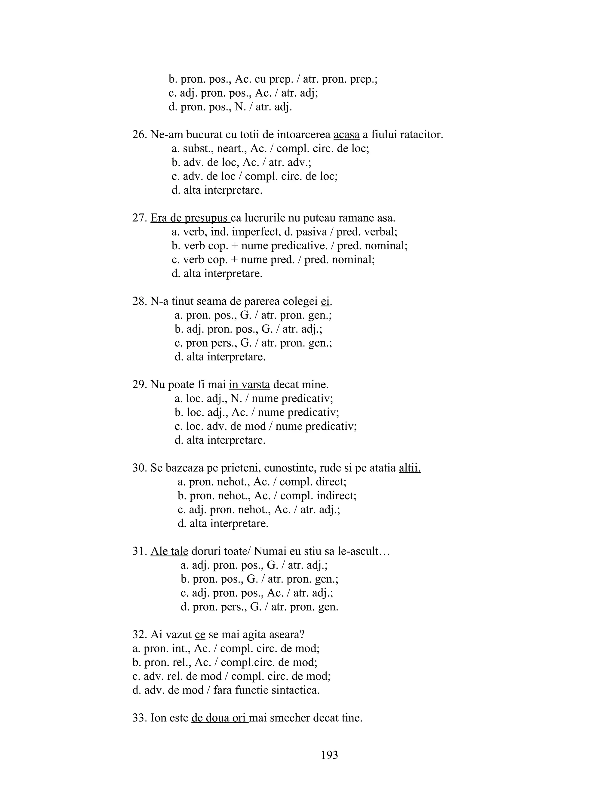 b. pron. pos., Ac. cu prep. / atr. pron. prep.;
c. adj. pron. pos., Ac. / atr. adj;
d. pron. pos., N. / atr. adj.
26. Ne-am bucurat cu totii de intoarcerea acasa a fiului ratacitor.
a. subst., neart., Ac. / compl. circ. de loc;
b. adv. de loc, Ac. / atr. adv.;
c. adv. de loc / compl. circ. de loc;
d. alta interpretare.
27. Era de presupus ca lucrurile nu puteau ramane asa.
a. verb, ind. imperfect, d. pasiva / pred. verbal;
b. verb cop. + nume predicative. / pred. nominal;
c. verb cop. + nume pred. / pred. nominal;
d. alta interpretare.
28. N-a tinut seama de parerea colegei ei.
a. pron. pos., G. / atr. pron. gen.;
b. adj. pron. pos., G. / atr. adj.;
c. pron pers., G. / atr. pron. gen.;
d. alta interpretare.
29. Nu poate fi mai in varsta decat mine.
a. loc. adj., N. / nume predicativ;
b. loc. adj., Ac. / nume predicativ;
c. loc. adv. de mod / nume predicativ;
d. alta interpretare.
30. Se bazeaza pe prieteni, cunostinte, rude si pe atatia altii.
a. pron. nehot., Ac. / compl. direct;
b. pron. nehot., Ac. / compl. indirect;
c. adj. pron. nehot., Ac. / atr. adj.;
d. alta interpretare.
31. Ale tale doruri toate/ Numai eu stiu sa le-ascult…
a. adj. pron. pos., G. / atr. adj.;
b. pron. pos., G. / atr. pron. gen.;
c. adj. pron. pos., Ac. / atr. adj.;
d. pron. pers., G. / atr. pron. gen.
32. Ai vazut ce se mai agita aseara?
a. pron. int., Ac. / compl. circ. de mod;
b. pron. rel., Ac. / compl.circ. de mod;
c. adv. rel. de mod / compl. circ. de mod;
d. adv. de mod / fara functie sintactica.
33. Ion este de doua ori mai smecher decat tine.
193
 