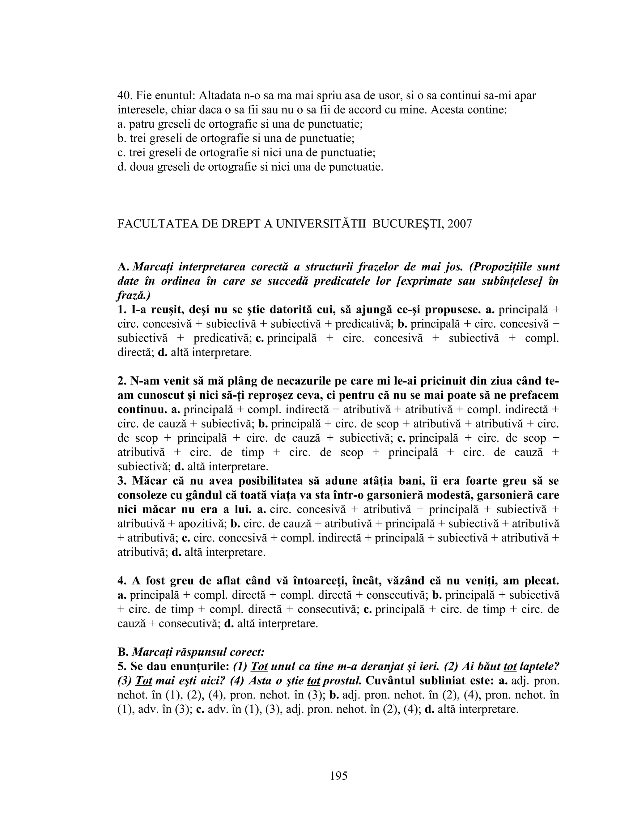 40. Fie enuntul: Altadata n-o sa ma mai spriu asa de usor, si o sa continui sa-mi apar
interesele, chiar daca o sa fii sau nu o sa fii de accord cu mine. Acesta contine:
a. patru greseli de ortografie si una de punctuatie;
b. trei greseli de ortografie si una de punctuatie;
c. trei greseli de ortografie si nici una de punctuatie;
d. doua greseli de ortografie si nici una de punctuatie.
FACULTATEA DE DREPT A UNIVERSITĂTII BUCUREŞTI, 2007
A. Marcaţi interpretarea corectă a structurii frazelor de mai jos. (Propoziţiile sunt
date în ordinea în care se succedă predicatele lor [exprimate sau subînţelese] în
frază.)
1. I-a reuşit, deşi nu se ştie datorită cui, să ajungă ce-şi propusese. a. principală +
circ. concesivă + subiectivă + subiectivă + predicativă; b. principală + circ. concesivă +
subiectivă + predicativă; c. principală + circ. concesivă + subiectivă + compl.
directă; d. altă interpretare.
2. N-am venit să mă plâng de necazurile pe care mi le-ai pricinuit din ziua când te-
am cunoscut şi nici să-ţi reproşez ceva, ci pentru că nu se mai poate să ne prefacem
continuu. a. principală + compl. indirectă + atributivă + atributivă + compl. indirectă +
circ. de cauză + subiectivă; b. principală + circ. de scop + atributivă + atributivă + circ.
de scop + principală + circ. de cauză + subiectivă; c. principală + circ. de scop +
atributivă + circ. de timp + circ. de scop + principală + circ. de cauză +
subiectivă; d. altă interpretare.
3. Măcar că nu avea posibilitatea să adune atâţia bani, îi era foarte greu să se
consoleze cu gândul că toată viaţa va sta într-o garsonieră modestă, garsonieră care
nici măcar nu era a lui. a. circ. concesivă + atributivă + principală + subiectivă +
atributivă + apozitivă; b. circ. de cauză + atributivă + principală + subiectivă + atributivă
+ atributivă; c. circ. concesivă + compl. indirectă + principală + subiectivă + atributivă +
atributivă; d. altă interpretare.
4. A fost greu de aflat când vă întoarceţi, încât, văzând că nu veniţi, am plecat.
a. principală + compl. directă + compl. directă + consecutivă; b. principală + subiectivă
+ circ. de timp + compl. directă + consecutivă; c. principală + circ. de timp + circ. de
cauză + consecutivă; d. altă interpretare.
B. Marcaţi răspunsul corect:
5. Se dau enunţurile: (1) Tot unul ca tine m-a deranjat şi ieri. (2) Ai băut tot laptele?
(3) Tot mai eşti aici? (4) Asta o ştie tot prostul. Cuvântul subliniat este: a. adj. pron.
nehot. în (1), (2), (4), pron. nehot. în (3); b. adj. pron. nehot. în (2), (4), pron. nehot. în
(1), adv. în (3); c. adv. în (1), (3), adj. pron. nehot. în (2), (4); d. altă interpretare.
195
 