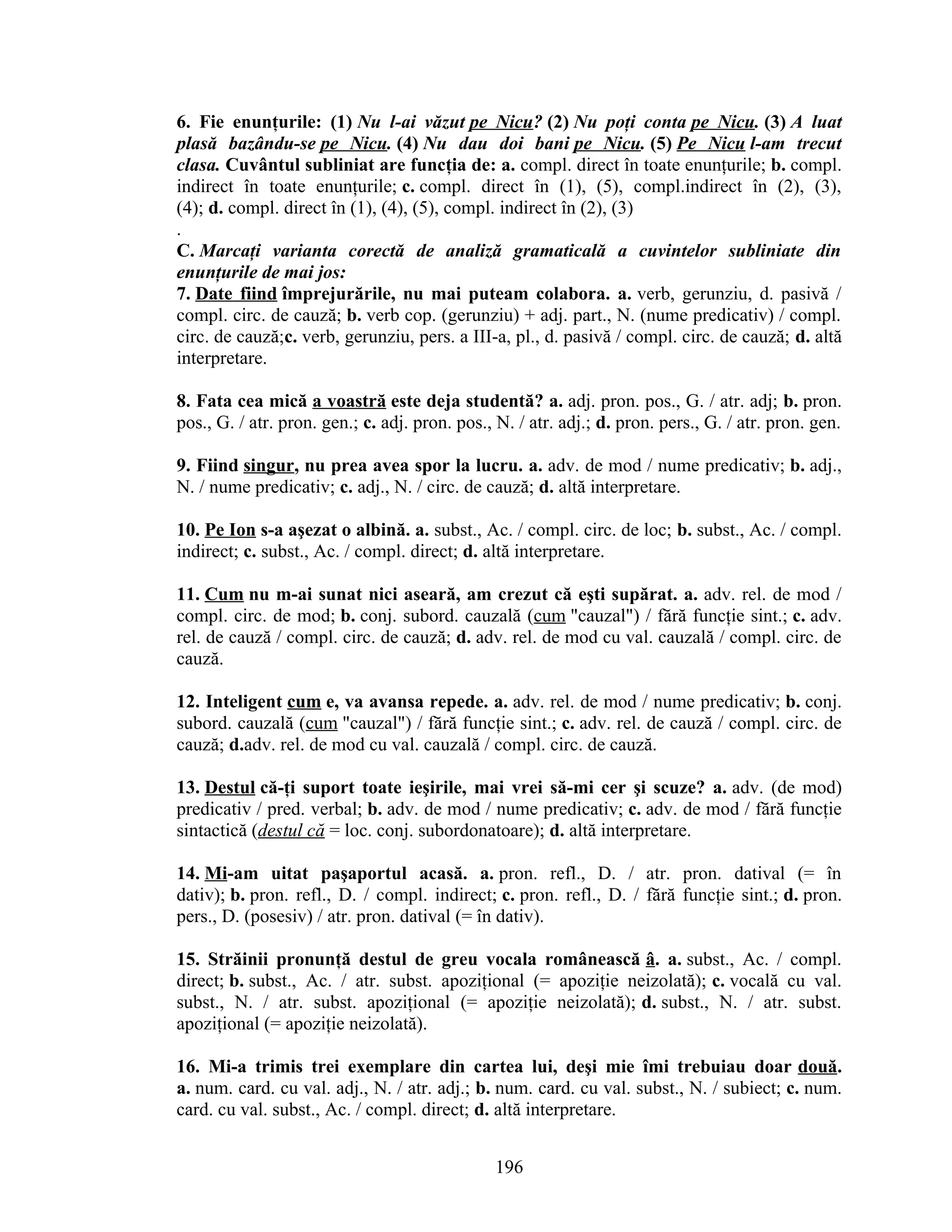6. Fie enunţurile: (1) Nu l-ai văzut pe Nicu? (2) Nu poţi conta pe Nicu. (3) A luat
plasă bazându-se pe Nicu. (4) Nu dau doi bani pe Nicu. (5) Pe Nicu l-am trecut
clasa. Cuvântul subliniat are funcţia de: a. compl. direct în toate enunţurile; b. compl.
indirect în toate enunţurile; c. compl. direct în (1), (5), compl.indirect în (2), (3),
(4); d. compl. direct în (1), (4), (5), compl. indirect în (2), (3)
.
C. Marcaţi varianta corectă de analiză gramaticală a cuvintelor subliniate din
enunţurile de mai jos:
7. Date fiind împrejurările, nu mai puteam colabora. a. verb, gerunziu, d. pasivă /
compl. circ. de cauză; b. verb cop. (gerunziu) + adj. part., N. (nume predicativ) / compl.
circ. de cauză;c. verb, gerunziu, pers. a III-a, pl., d. pasivă / compl. circ. de cauză; d. altă
interpretare.
8. Fata cea mică a voastră este deja studentă? a. adj. pron. pos., G. / atr. adj; b. pron.
pos., G. / atr. pron. gen.; c. adj. pron. pos., N. / atr. adj.; d. pron. pers., G. / atr. pron. gen.
9. Fiind singur, nu prea avea spor la lucru. a. adv. de mod / nume predicativ; b. adj.,
N. / nume predicativ; c. adj., N. / circ. de cauză; d. altă interpretare.
10. Pe Ion s-a aşezat o albină. a. subst., Ac. / compl. circ. de loc; b. subst., Ac. / compl.
indirect; c. subst., Ac. / compl. direct; d. altă interpretare.
11. Cum nu m-ai sunat nici aseară, am crezut că eşti supărat. a. adv. rel. de mod /
compl. circ. de mod; b. conj. subord. cauzală (cum "cauzal") / fără funcţie sint.; c. adv.
rel. de cauză / compl. circ. de cauză; d. adv. rel. de mod cu val. cauzală / compl. circ. de
cauză.
12. Inteligent cum e, va avansa repede. a. adv. rel. de mod / nume predicativ; b. conj.
subord. cauzală (cum "cauzal") / fără funcţie sint.; c. adv. rel. de cauză / compl. circ. de
cauză; d.adv. rel. de mod cu val. cauzală / compl. circ. de cauză.
13. Destul că-ţi suport toate ieşirile, mai vrei să-mi cer şi scuze? a. adv. (de mod)
predicativ / pred. verbal; b. adv. de mod / nume predicativ; c. adv. de mod / fără funcţie
sintactică (destul că = loc. conj. subordonatoare); d. altă interpretare.
14. Mi-am uitat paşaportul acasă. a. pron. refl., D. / atr. pron. datival (= în
dativ); b. pron. refl., D. / compl. indirect; c. pron. refl., D. / fără funcţie sint.; d. pron.
pers., D. (posesiv) / atr. pron. datival (= în dativ).
15. Străinii pronunţă destul de greu vocala românească â. a. subst., Ac. / compl.
direct; b. subst., Ac. / atr. subst. apoziţional (= apoziţie neizolată); c. vocală cu val.
subst., N. / atr. subst. apoziţional (= apoziţie neizolată); d. subst., N. / atr. subst.
apoziţional (= apoziţie neizolată).
16. Mi-a trimis trei exemplare din cartea lui, deşi mie îmi trebuiau doar două.
a. num. card. cu val. adj., N. / atr. adj.; b. num. card. cu val. subst., N. / subiect; c. num.
card. cu val. subst., Ac. / compl. direct; d. altă interpretare.
196
 