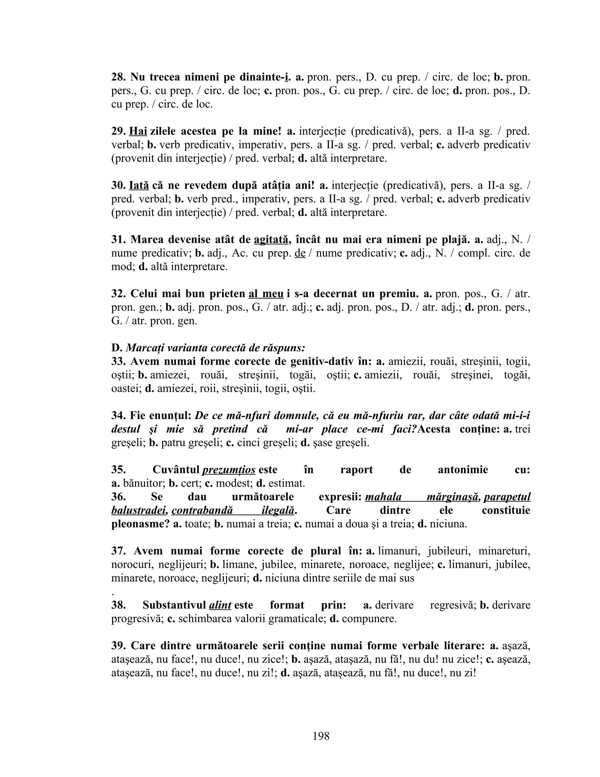 28. Nu trecea nimeni pe dinainte-i. a. pron. pers., D. cu prep. / circ. de loc; b. pron.
pers., G. cu prep. / circ. de loc; c. pron. pos., G. cu prep. / circ. de loc; d. pron. pos., D.
cu prep. / circ. de loc.
29. Hai zilele acestea pe la mine! a. interjecţie (predicativă), pers. a II-a sg. / pred.
verbal; b. verb predicativ, imperativ, pers. a II-a sg. / pred. verbal; c. adverb predicativ
(provenit din interjecţie) / pred. verbal; d. altă interpretare.
30. Iată că ne revedem după atâţia ani! a. interjecţie (predicativă), pers. a II-a sg. /
pred. verbal; b. verb pred., imperativ, pers. a II-a sg. / pred. verbal; c. adverb predicativ
(provenit din interjecţie) / pred. verbal; d. altă interpretare.
31. Marea devenise atât de agitată, încât nu mai era nimeni pe plajă. a. adj., N. /
nume predicativ; b. adj., Ac. cu prep. de / nume predicativ; c. adj., N. / compl. circ. de
mod; d. altă interpretare.
32. Celui mai bun prieten al meu i s-a decernat un premiu. a. pron. pos., G. / atr.
pron. gen.; b. adj. pron. pos., G. / atr. adj.; c. adj. pron. pos., D. / atr. adj.; d. pron. pers.,
G. / atr. pron. gen.
D. Marcaţi varianta corectă de răspuns:
33. Avem numai forme corecte de genitiv-dativ în: a. amiezii, rouăi, streşinii, togii,
oştii; b. amiezei, rouăi, streşinii, togăi, oştii; c. amiezii, rouăi, streşinei, togăi,
oastei; d. amiezei, roii, streşinii, togii, oştii.
34. Fie enunţul: De ce mă-nfuri domnule, că eu mă-nfuriu rar, dar câte odată mi-i-i
destul şi mie să pretind că mi-ar place ce-mi faci?Acesta conţine: a. trei
greşeli; b. patru greşeli; c. cinci greşeli; d. şase greşeli.
35. Cuvântul prezumţios este în raport de antonimie cu:
a. bănuitor; b. cert; c. modest; d. estimat.
36. Se dau următoarele expresii: mahala mărginaşă, parapetul
balustradei, contrabandă ilegală. Care dintre ele constituie
pleonasme? a. toate; b. numai a treia; c. numai a doua şi a treia; d. niciuna.
37. Avem numai forme corecte de plural în: a. limanuri, jubileuri, minareturi,
norocuri, neglijeuri; b. limane, jubilee, minarete, noroace, neglijee; c. limanuri, jubilee,
minarete, noroace, neglijeuri; d. niciuna dintre seriile de mai sus
.
38. Substantivul alint este format prin: a. derivare regresivă; b. derivare
progresivă; c. schimbarea valorii gramaticale; d. compunere.
39. Care dintre următoarele serii conţine numai forme verbale literare: a. aşază,
ataşează, nu face!, nu duce!, nu zice!; b. aşază, ataşază, nu fă!, nu du! nu zice!; c. aşează,
ataşează, nu face!, nu duce!, nu zi!; d. aşază, ataşează, nu fă!, nu duce!, nu zi!
198
 