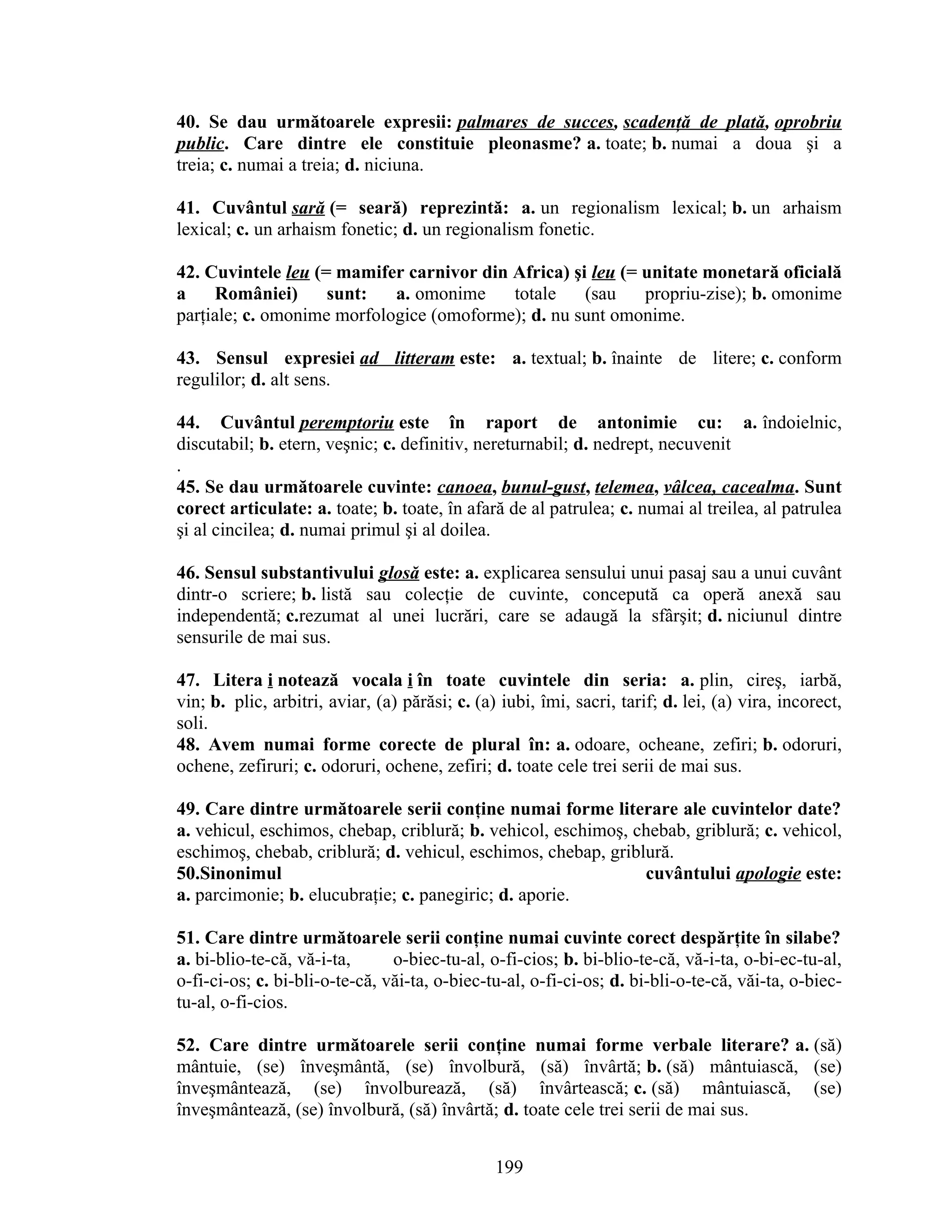 40. Se dau următoarele expresii: palmares de succes, scadenţă de plată, oprobriu
public. Care dintre ele constituie pleonasme? a. toate; b. numai a doua şi a
treia; c. numai a treia; d. niciuna.
41. Cuvântul sară (= seară) reprezintă: a. un regionalism lexical; b. un arhaism
lexical; c. un arhaism fonetic; d. un regionalism fonetic.
42. Cuvintele leu (= mamifer carnivor din Africa) şi leu (= unitate monetară oficială
a României) sunt: a. omonime totale (sau propriu-zise); b. omonime
parţiale; c. omonime morfologice (omoforme); d. nu sunt omonime.
43. Sensul expresiei ad litteram este: a. textual; b. înainte de litere; c. conform
regulilor; d. alt sens.
44. Cuvântul peremptoriu este în raport de antonimie cu: a. îndoielnic,
discutabil; b. etern, veşnic; c. definitiv, nereturnabil; d. nedrept, necuvenit
.
45. Se dau următoarele cuvinte: canoea, bunul-gust, telemea, vâlcea, cacealma. Sunt
corect articulate: a. toate; b. toate, în afară de al patrulea; c. numai al treilea, al patrulea
şi al cincilea; d. numai primul şi al doilea.
46. Sensul substantivului glosă este: a. explicarea sensului unui pasaj sau a unui cuvânt
dintr-o scriere; b. listă sau colecţie de cuvinte, concepută ca operă anexă sau
independentă; c.rezumat al unei lucrări, care se adaugă la sfârşit; d. niciunul dintre
sensurile de mai sus.
47. Litera i notează vocala i în toate cuvintele din seria: a. plin, cireş, iarbă,
vin; b. plic, arbitri, aviar, (a) părăsi; c. (a) iubi, îmi, sacri, tarif; d. lei, (a) vira, incorect,
soli.
48. Avem numai forme corecte de plural în: a. odoare, ocheane, zefiri; b. odoruri,
ochene, zefiruri; c. odoruri, ochene, zefiri; d. toate cele trei serii de mai sus.
49. Care dintre următoarele serii conţine numai forme literare ale cuvintelor date?
a. vehicul, eschimos, chebap, criblură; b. vehicol, eschimoş, chebab, griblură; c. vehicol,
eschimoş, chebab, criblură; d. vehicul, eschimos, chebap, griblură.
50.Sinonimul cuvântului apologie este:
a. parcimonie; b. elucubraţie; c. panegiric; d. aporie.
51. Care dintre următoarele serii conţine numai cuvinte corect despărţite în silabe?
a. bi-blio-te-că, vă-i-ta, o-biec-tu-al, o-fi-cios; b. bi-blio-te-că, vă-i-ta, o-bi-ec-tu-al,
o-fi-ci-os; c. bi-bli-o-te-că, văi-ta, o-biec-tu-al, o-fi-ci-os; d. bi-bli-o-te-că, văi-ta, o-biec-
tu-al, o-fi-cios.
52. Care dintre următoarele serii conţine numai forme verbale literare? a. (să)
mântuie, (se) înveşmântă, (se) învolbură, (să) învârtă; b. (să) mântuiască, (se)
înveşmântează, (se) învolburează, (să) învârtească; c. (să) mântuiască, (se)
înveşmântează, (se) învolbură, (să) învârtă; d. toate cele trei serii de mai sus.
199
 