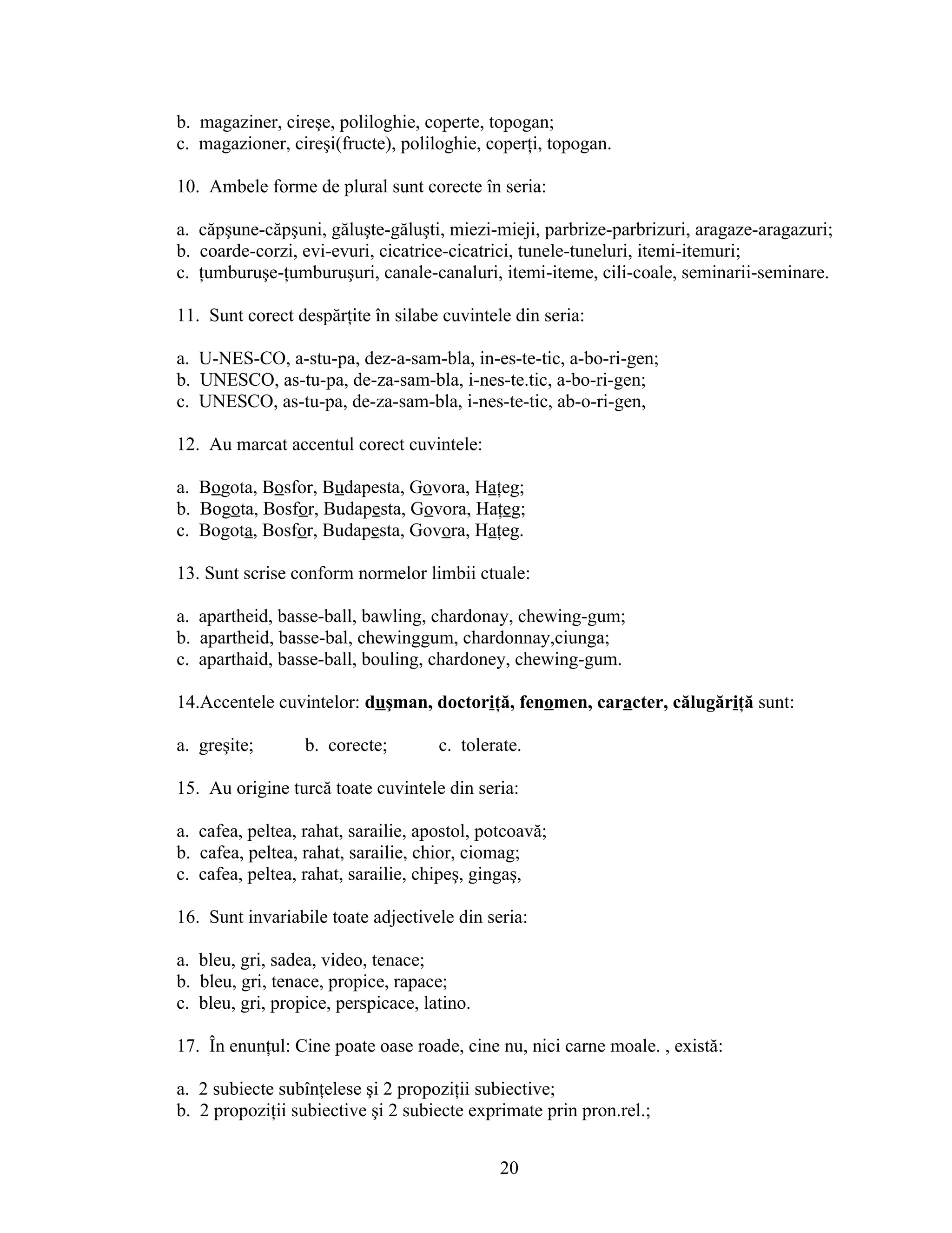 b. magaziner, cireşe, poliloghie, coperte, topogan;
c. magazioner, cireşi(fructe), poliloghie, coperţi, topogan.
10. Ambele forme de plural sunt corecte în seria:
a. căpşune-căpşuni, găluşte-găluşti, miezi-mieji, parbrize-parbrizuri, aragaze-aragazuri;
b. coarde-corzi, evi-evuri, cicatrice-cicatrici, tunele-tuneluri, itemi-itemuri;
c. ţumburuşe-ţumburuşuri, canale-canaluri, itemi-iteme, cili-coale, seminarii-seminare.
11. Sunt corect despărţite în silabe cuvintele din seria:
a. U-NES-CO, a-stu-pa, dez-a-sam-bla, in-es-te-tic, a-bo-ri-gen;
b. UNESCO, as-tu-pa, de-za-sam-bla, i-nes-te.tic, a-bo-ri-gen;
c. UNESCO, as-tu-pa, de-za-sam-bla, i-nes-te-tic, ab-o-ri-gen,
12. Au marcat accentul corect cuvintele:
a. Bogota, Bosfor, Budapesta, Govora, Haţeg;
b. Bogota, Bosfor, Budapesta, Govora, Haţeg;
c. Bogota, Bosfor, Budapesta, Govora, Haţeg.
13. Sunt scrise conform normelor limbii ctuale:
a. apartheid, basse-ball, bawling, chardonay, chewing-gum;
b. apartheid, basse-bal, chewinggum, chardonnay,ciunga;
c. aparthaid, basse-ball, bouling, chardoney, chewing-gum.
14.Accentele cuvintelor: duşman, doctoriţă, fenomen, caracter, călugăriţă sunt:
a. greşite; b. corecte; c. tolerate.
15. Au origine turcă toate cuvintele din seria:
a. cafea, peltea, rahat, sarailie, apostol, potcoavă;
b. cafea, peltea, rahat, sarailie, chior, ciomag;
c. cafea, peltea, rahat, sarailie, chipeş, gingaş,
16. Sunt invariabile toate adjectivele din seria:
a. bleu, gri, sadea, video, tenace;
b. bleu, gri, tenace, propice, rapace;
c. bleu, gri, propice, perspicace, latino.
17. În enunţul: Cine poate oase roade, cine nu, nici carne moale. , există:
a. 2 subiecte subînţelese şi 2 propoziţii subiective;
b. 2 propoziţii subiective şi 2 subiecte exprimate prin pron.rel.;
20
 