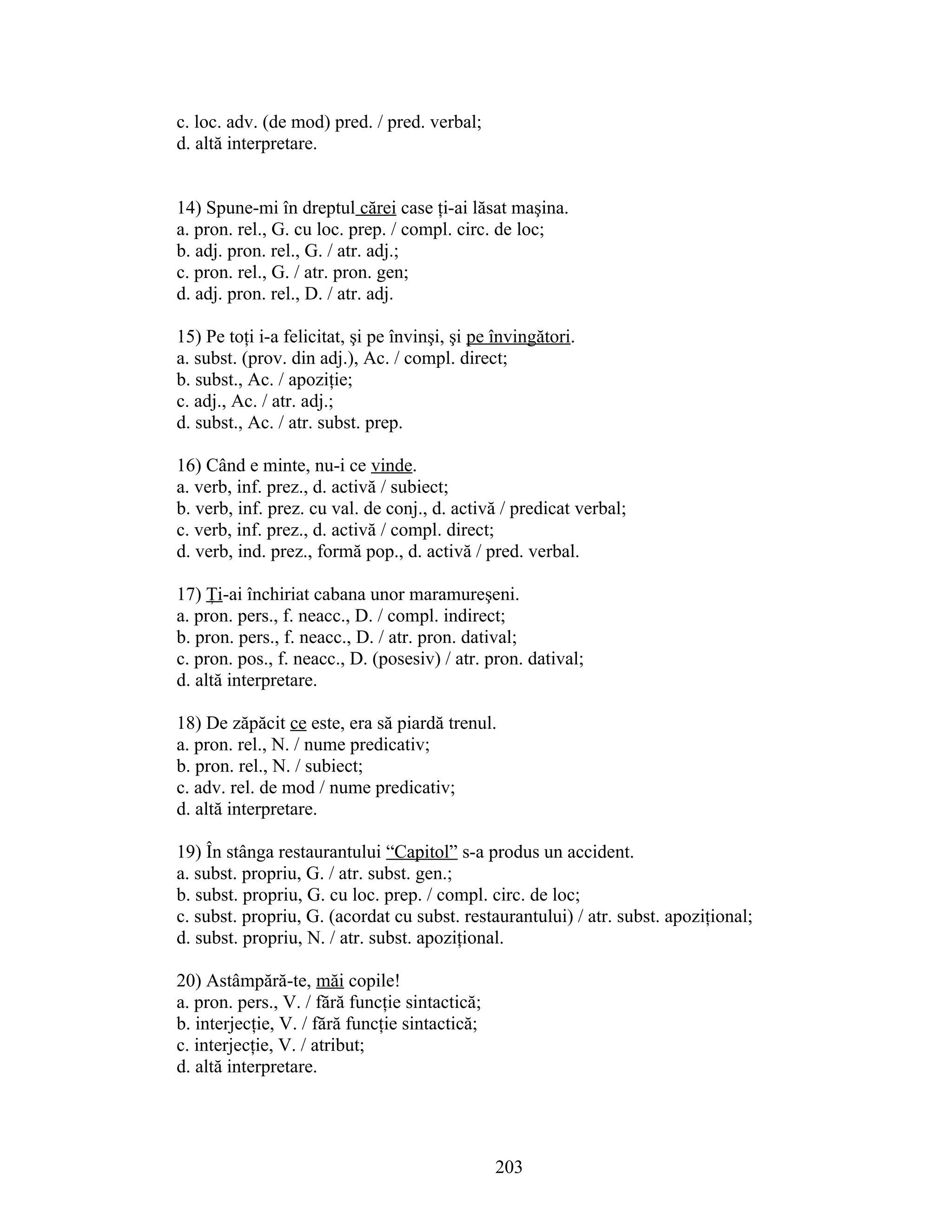 c. loc. adv. (de mod) pred. / pred. verbal;
d. altă interpretare.
14) Spune-mi în dreptul cărei case ţi-ai lăsat maşina.
a. pron. rel., G. cu loc. prep. / compl. circ. de loc;
b. adj. pron. rel., G. / atr. adj.;
c. pron. rel., G. / atr. pron. gen;
d. adj. pron. rel., D. / atr. adj.
15) Pe toţi i-a felicitat, şi pe învinşi, şi pe învingători.
a. subst. (prov. din adj.), Ac. / compl. direct;
b. subst., Ac. / apoziţie;
c. adj., Ac. / atr. adj.;
d. subst., Ac. / atr. subst. prep.
16) Când e minte, nu-i ce vinde.
a. verb, inf. prez., d. activă / subiect;
b. verb, inf. prez. cu val. de conj., d. activă / predicat verbal;
c. verb, inf. prez., d. activă / compl. direct;
d. verb, ind. prez., formă pop., d. activă / pred. verbal.
17) Ţi-ai închiriat cabana unor maramureşeni.
a. pron. pers., f. neacc., D. / compl. indirect;
b. pron. pers., f. neacc., D. / atr. pron. datival;
c. pron. pos., f. neacc., D. (posesiv) / atr. pron. datival;
d. altă interpretare.
18) De zăpăcit ce este, era să piardă trenul.
a. pron. rel., N. / nume predicativ;
b. pron. rel., N. / subiect;
c. adv. rel. de mod / nume predicativ;
d. altă interpretare.
19) În stânga restaurantului “Capitol” s-a produs un accident.
a. subst. propriu, G. / atr. subst. gen.;
b. subst. propriu, G. cu loc. prep. / compl. circ. de loc;
c. subst. propriu, G. (acordat cu subst. restaurantului) / atr. subst. apoziţional;
d. subst. propriu, N. / atr. subst. apoziţional.
20) Astâmpără-te, măi copile!
a. pron. pers., V. / fără funcţie sintactică;
b. interjecţie, V. / fără funcţie sintactică;
c. interjecţie, V. / atribut;
d. altă interpretare.
203
 