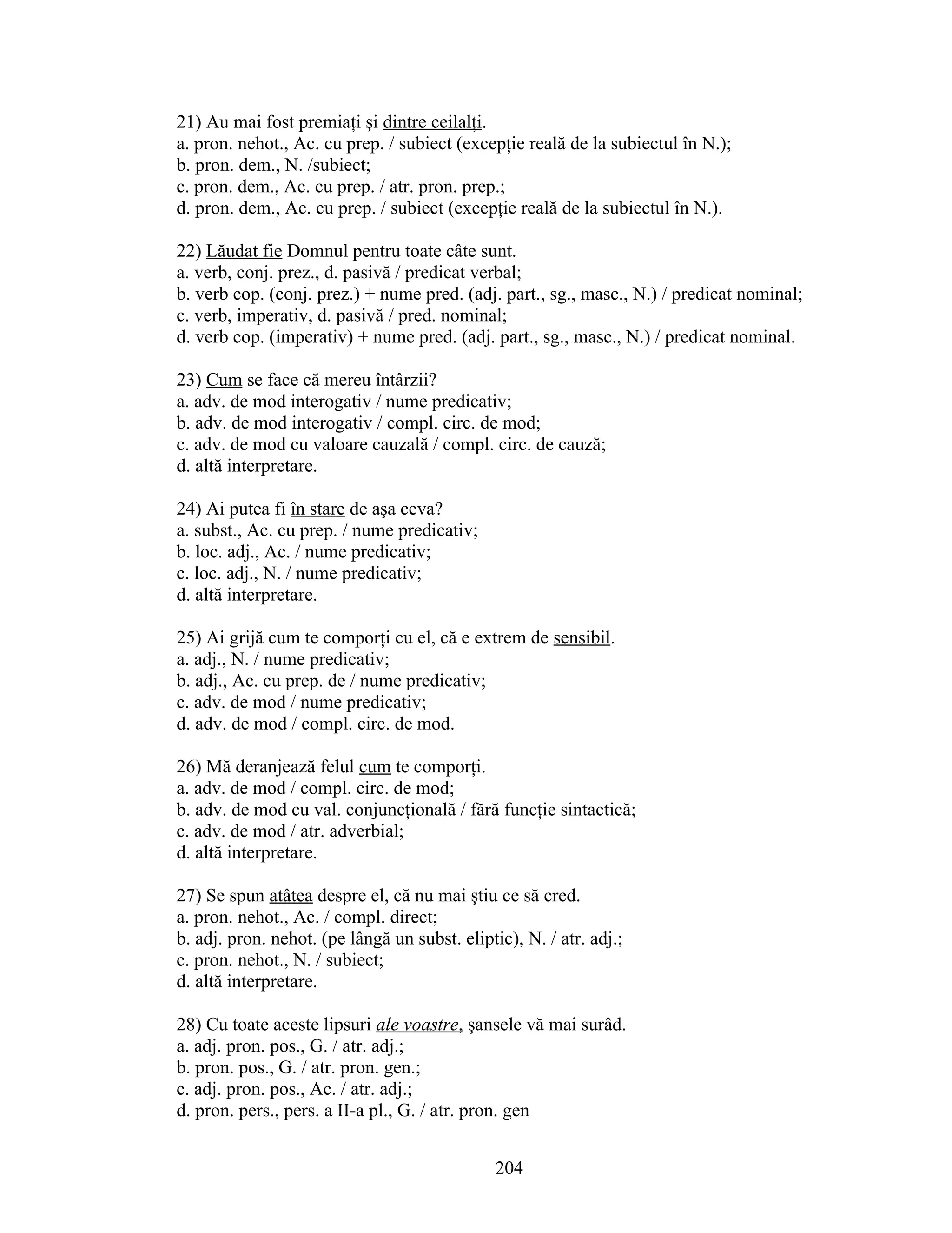 21) Au mai fost premiaţi şi dintre ceilalţi.
a. pron. nehot., Ac. cu prep. / subiect (excepţie reală de la subiectul în N.);
b. pron. dem., N. /subiect;
c. pron. dem., Ac. cu prep. / atr. pron. prep.;
d. pron. dem., Ac. cu prep. / subiect (excepţie reală de la subiectul în N.).
22) Lăudat fie Domnul pentru toate câte sunt.
a. verb, conj. prez., d. pasivă / predicat verbal;
b. verb cop. (conj. prez.) + nume pred. (adj. part., sg., masc., N.) / predicat nominal;
c. verb, imperativ, d. pasivă / pred. nominal;
d. verb cop. (imperativ) + nume pred. (adj. part., sg., masc., N.) / predicat nominal.
23) Cum se face că mereu întârzii?
a. adv. de mod interogativ / nume predicativ;
b. adv. de mod interogativ / compl. circ. de mod;
c. adv. de mod cu valoare cauzală / compl. circ. de cauză;
d. altă interpretare.
24) Ai putea fi în stare de aşa ceva?
a. subst., Ac. cu prep. / nume predicativ;
b. loc. adj., Ac. / nume predicativ;
c. loc. adj., N. / nume predicativ;
d. altă interpretare.
25) Ai grijă cum te comporţi cu el, că e extrem de sensibil.
a. adj., N. / nume predicativ;
b. adj., Ac. cu prep. de / nume predicativ;
c. adv. de mod / nume predicativ;
d. adv. de mod / compl. circ. de mod.
26) Mă deranjează felul cum te comporţi.
a. adv. de mod / compl. circ. de mod;
b. adv. de mod cu val. conjuncţională / fără funcţie sintactică;
c. adv. de mod / atr. adverbial;
d. altă interpretare.
27) Se spun atâtea despre el, că nu mai ştiu ce să cred.
a. pron. nehot., Ac. / compl. direct;
b. adj. pron. nehot. (pe lângă un subst. eliptic), N. / atr. adj.;
c. pron. nehot., N. / subiect;
d. altă interpretare.
28) Cu toate aceste lipsuri ale voastre, şansele vă mai surâd.
a. adj. pron. pos., G. / atr. adj.;
b. pron. pos., G. / atr. pron. gen.;
c. adj. pron. pos., Ac. / atr. adj.;
d. pron. pers., pers. a II-a pl., G. / atr. pron. gen
204
 