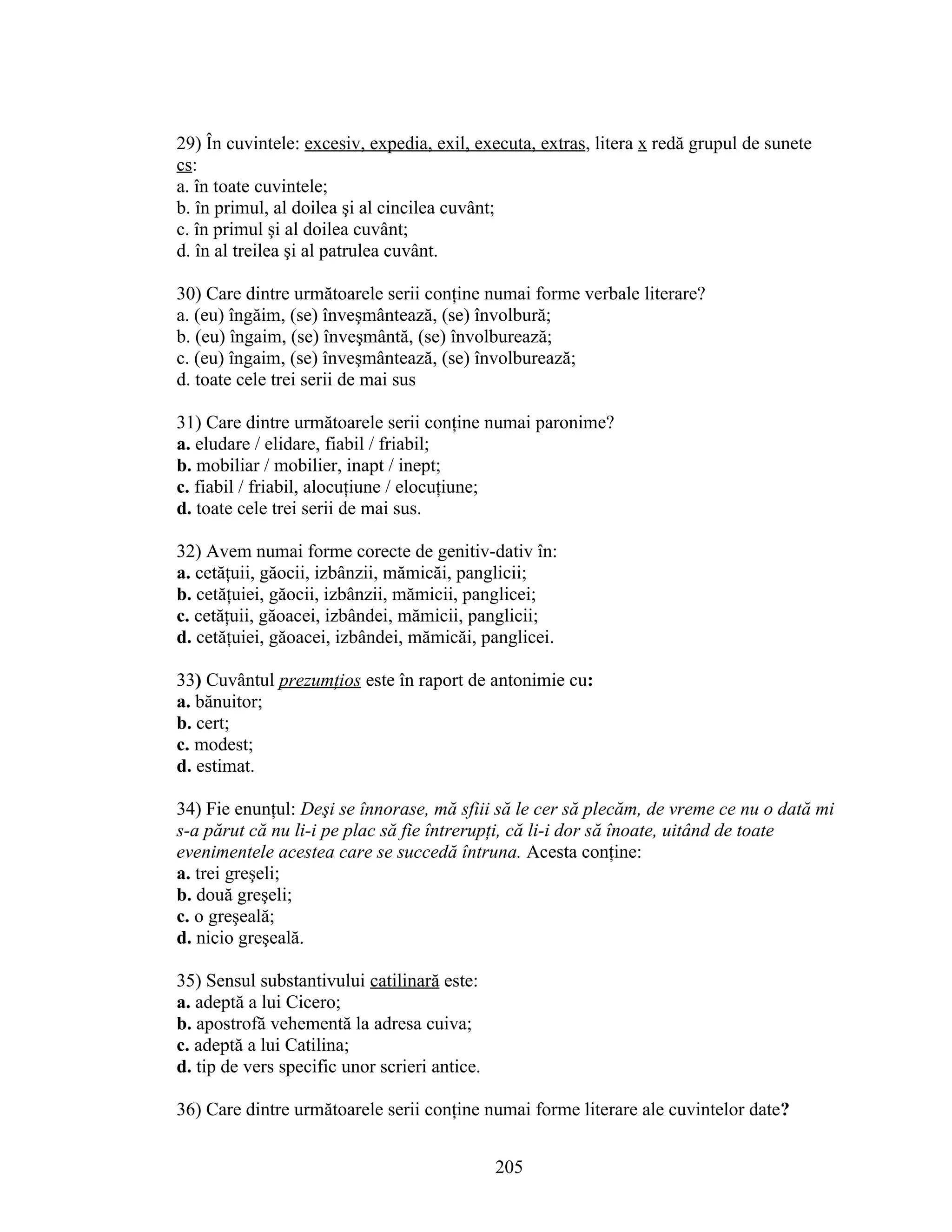 29) În cuvintele: excesiv, expedia, exil, executa, extras, litera x redă grupul de sunete
cs:
a. în toate cuvintele;
b. în primul, al doilea şi al cincilea cuvânt;
c. în primul şi al doilea cuvânt;
d. în al treilea şi al patrulea cuvânt.
30) Care dintre următoarele serii conţine numai forme verbale literare?
a. (eu) îngăim, (se) înveşmântează, (se) învolbură;
b. (eu) îngaim, (se) înveşmântă, (se) învolburează;
c. (eu) îngaim, (se) înveşmântează, (se) învolburează;
d. toate cele trei serii de mai sus
31) Care dintre următoarele serii conţine numai paronime?
a. eludare / elidare, fiabil / friabil;
b. mobiliar / mobilier, inapt / inept;
c. fiabil / friabil, alocuţiune / elocuţiune;
d. toate cele trei serii de mai sus.
32) Avem numai forme corecte de genitiv-dativ în:
a. cetăţuii, găocii, izbânzii, mămicăi, panglicii;
b. cetăţuiei, găocii, izbânzii, mămicii, panglicei;
c. cetăţuii, găoacei, izbândei, mămicii, panglicii;
d. cetăţuiei, găoacei, izbândei, mămicăi, panglicei.
33) Cuvântul prezumţios este în raport de antonimie cu:
a. bănuitor;
b. cert;
c. modest;
d. estimat.
34) Fie enunţul: Deşi se înnorase, mă sfiii să le cer să plecăm, de vreme ce nu o dată mi
s-a părut că nu li-i pe plac să fie întrerupţi, că li-i dor să înoate, uitând de toate
evenimentele acestea care se succedă întruna. Acesta conţine:
a. trei greşeli;
b. două greşeli;
c. o greşeală;
d. nicio greşeală.
35) Sensul substantivului catilinară este:
a. adeptă a lui Cicero;
b. apostrofă vehementă la adresa cuiva;
c. adeptă a lui Catilina;
d. tip de vers specific unor scrieri antice.
36) Care dintre următoarele serii conţine numai forme literare ale cuvintelor date?
205
 