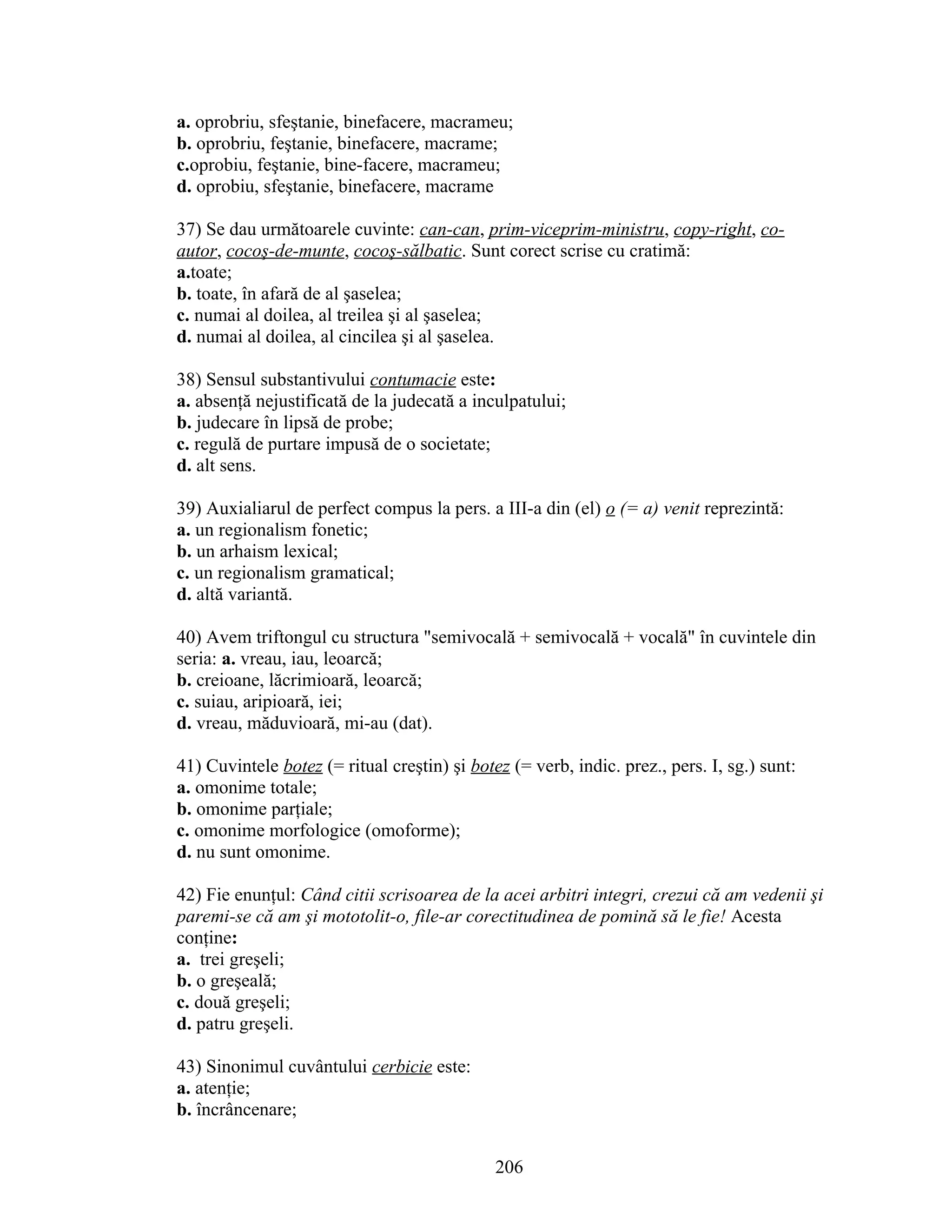 a. oprobriu, sfeştanie, binefacere, macrameu;
b. oprobriu, feştanie, binefacere, macrame;
c.oprobiu, feştanie, bine-facere, macrameu;
d. oprobiu, sfeştanie, binefacere, macrame
37) Se dau următoarele cuvinte: can-can, prim-viceprim-ministru, copy-right, co-
autor, cocoş-de-munte, cocoş-sălbatic. Sunt corect scrise cu cratimă:
a.toate;
b. toate, în afară de al şaselea;
c. numai al doilea, al treilea şi al şaselea;
d. numai al doilea, al cincilea şi al şaselea.
38) Sensul substantivului contumacie este:
a. absenţă nejustificată de la judecată a inculpatului;
b. judecare în lipsă de probe;
c. regulă de purtare impusă de o societate;
d. alt sens.
39) Auxialiarul de perfect compus la pers. a III-a din (el) o (= a) venit reprezintă:
a. un regionalism fonetic;
b. un arhaism lexical;
c. un regionalism gramatical;
d. altă variantă.
40) Avem triftongul cu structura "semivocală + semivocală + vocală" în cuvintele din
seria: a. vreau, iau, leoarcă;
b. creioane, lăcrimioară, leoarcă;
c. suiau, aripioară, iei;
d. vreau, măduvioară, mi-au (dat).
41) Cuvintele botez (= ritual creştin) şi botez (= verb, indic. prez., pers. I, sg.) sunt:
a. omonime totale;
b. omonime parţiale;
c. omonime morfologice (omoforme);
d. nu sunt omonime.
42) Fie enunţul: Când citii scrisoarea de la acei arbitri integri, crezui că am vedenii şi
paremi-se că am şi mototolit-o, file-ar corectitudinea de pomină să le fie! Acesta
conţine:
a. trei greşeli;
b. o greşeală;
c. două greşeli;
d. patru greşeli.
43) Sinonimul cuvântului cerbicie este:
a. atenţie;
b. încrâncenare;
206
 