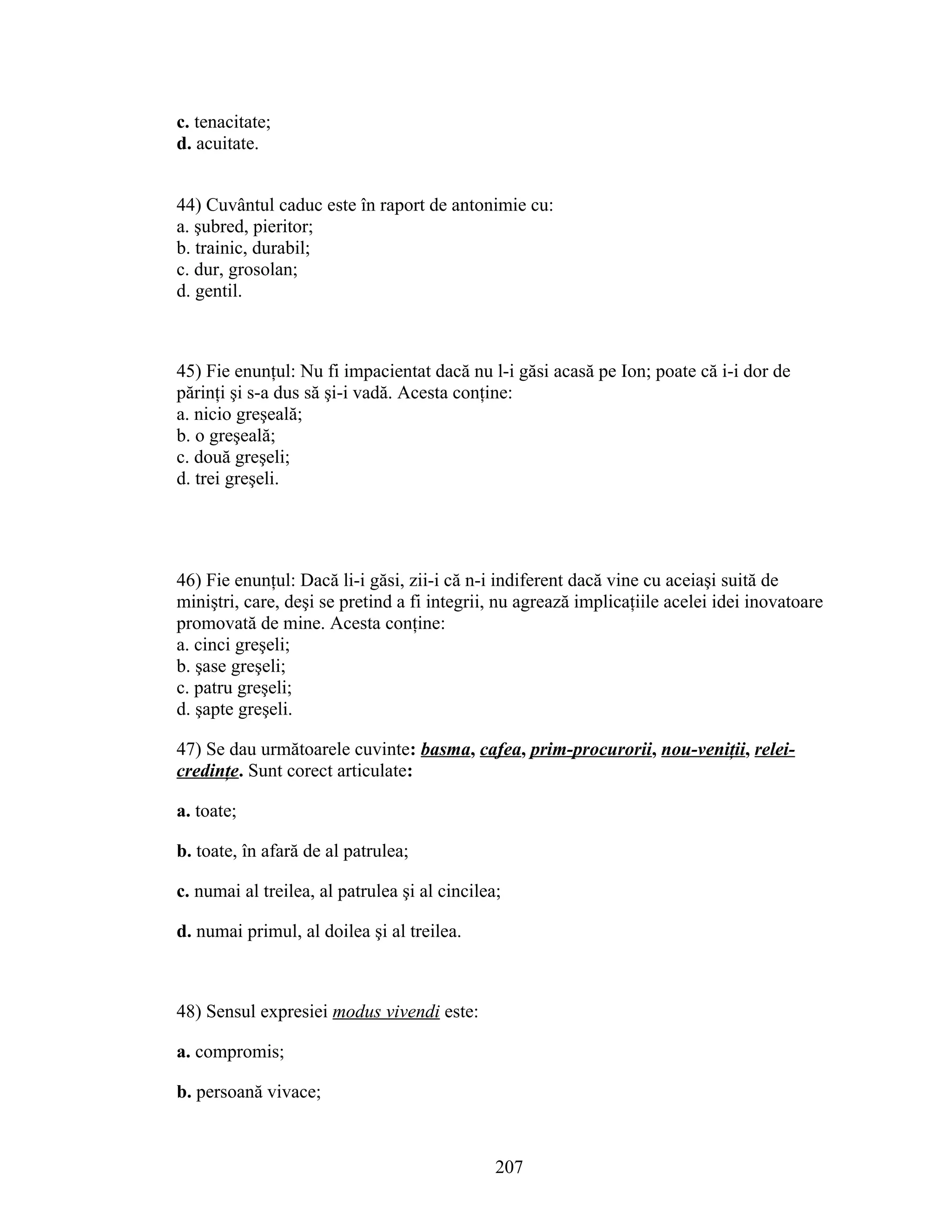 c. tenacitate;
d. acuitate.
44) Cuvântul caduc este în raport de antonimie cu:
a. şubred, pieritor;
b. trainic, durabil;
c. dur, grosolan;
d. gentil.
45) Fie enunţul: Nu fi impacientat dacă nu l-i găsi acasă pe Ion; poate că i-i dor de
părinţi şi s-a dus să şi-i vadă. Acesta conţine:
a. nicio greşeală;
b. o greşeală;
c. două greşeli;
d. trei greşeli.
46) Fie enunţul: Dacă li-i găsi, zii-i că n-i indiferent dacă vine cu aceiaşi suită de
miniştri, care, deşi se pretind a fi integrii, nu agrează implicaţiile acelei idei inovatoare
promovată de mine. Acesta conţine:
a. cinci greşeli;
b. şase greşeli;
c. patru greşeli;
d. şapte greşeli.
47) Se dau următoarele cuvinte: basma, cafea, prim-procurorii, nou-veniţii, relei-
credinţe. Sunt corect articulate:
a. toate;
b. toate, în afară de al patrulea;
c. numai al treilea, al patrulea şi al cincilea;
d. numai primul, al doilea şi al treilea.
48) Sensul expresiei modus vivendi este:
a. compromis;
b. persoană vivace;
207
 