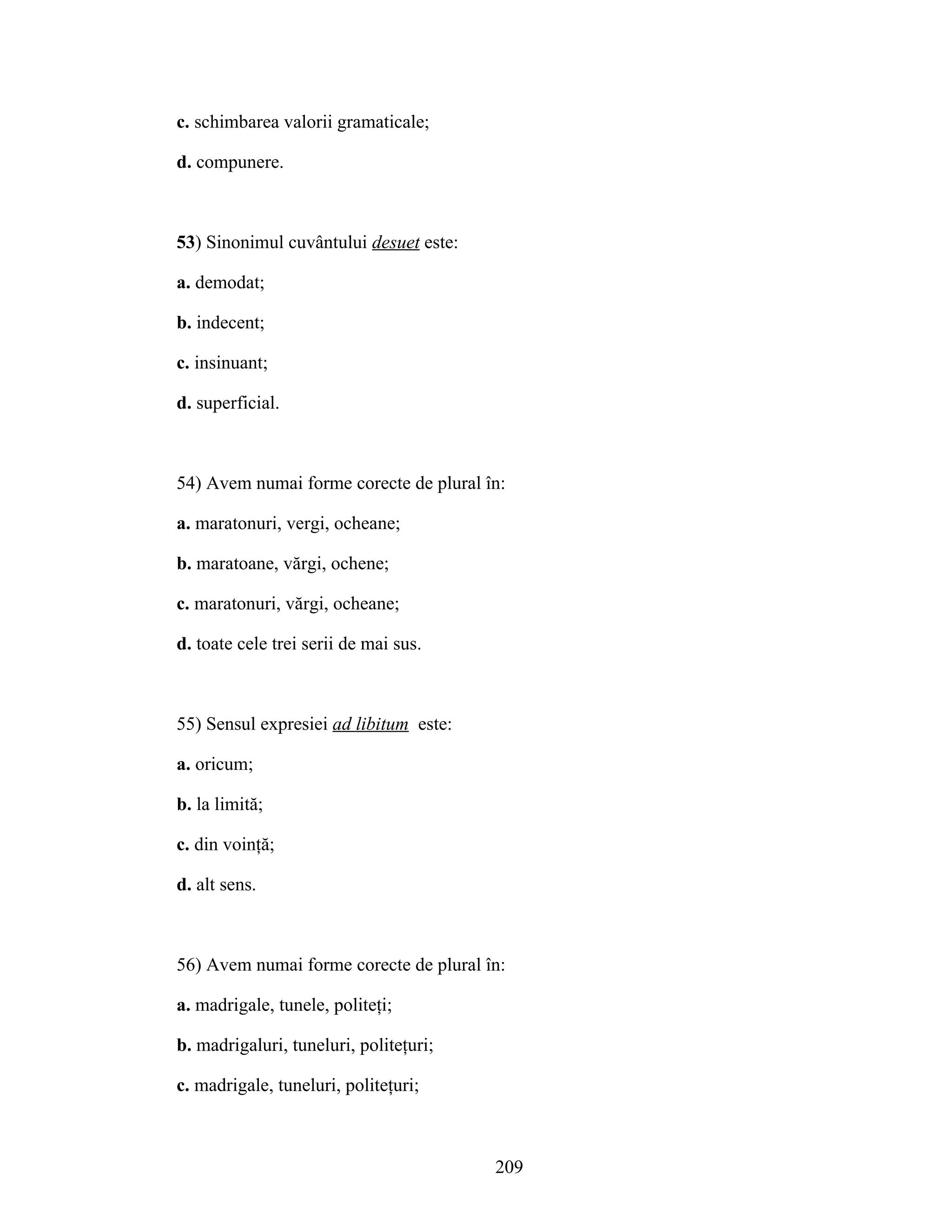 c. schimbarea valorii gramaticale;
d. compunere.
53) Sinonimul cuvântului desuet este:
a. demodat;
b. indecent;
c. insinuant;
d. superficial.
54) Avem numai forme corecte de plural în:
a. maratonuri, vergi, ocheane;
b. maratoane, vărgi, ochene;
c. maratonuri, vărgi, ocheane;
d. toate cele trei serii de mai sus.
55) Sensul expresiei ad libitum este:
a. oricum;
b. la limită;
c. din voinţă;
d. alt sens.
56) Avem numai forme corecte de plural în:
a. madrigale, tunele, politeţi;
b. madrigaluri, tuneluri, politeţuri;
c. madrigale, tuneluri, politeţuri;
209
 