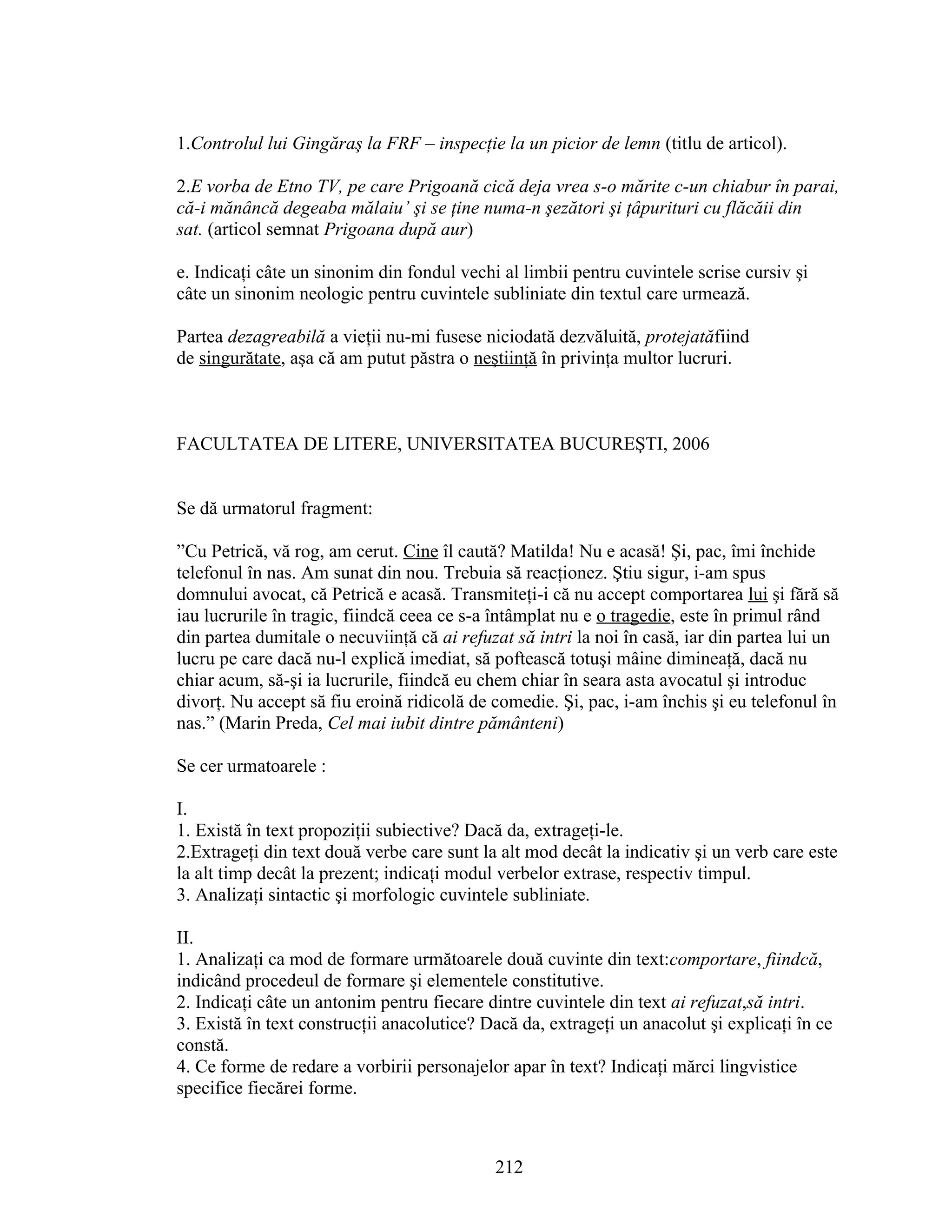 1.Controlul lui Gingăraş la FRF – inspecţie la un picior de lemn (titlu de articol).
2.E vorba de Etno TV, pe care Prigoană cică deja vrea s-o mărite c-un chiabur în parai,
că-i mănâncă degeaba mălaiu’ şi se ţine numa-n şezători şi ţâpurituri cu flăcăii din
sat. (articol semnat Prigoana după aur)
e. Indicaţi câte un sinonim din fondul vechi al limbii pentru cuvintele scrise cursiv şi
câte un sinonim neologic pentru cuvintele subliniate din textul care urmează.
Partea dezagreabilă a vieţii nu-mi fusese niciodată dezvăluită, protejatăfiind
de singurătate, aşa că am putut păstra o neştiinţă în privinţa multor lucruri.
FACULTATEA DE LITERE, UNIVERSITATEA BUCUREŞTI, 2006
Se dă urmatorul fragment:
”Cu Petrică, vă rog, am cerut. Cine îl caută? Matilda! Nu e acasă! Şi, pac, îmi închide
telefonul în nas. Am sunat din nou. Trebuia să reacţionez. Ştiu sigur, i-am spus
domnului avocat, că Petrică e acasă. Transmiteţi-i că nu accept comportarea lui şi fără să
iau lucrurile în tragic, fiindcă ceea ce s-a întâmplat nu e o tragedie, este în primul rând
din partea dumitale o necuviinţă că ai refuzat să intri la noi în casă, iar din partea lui un
lucru pe care dacă nu-l explică imediat, să poftească totuşi mâine dimineaţă, dacă nu
chiar acum, să-şi ia lucrurile, fiindcă eu chem chiar în seara asta avocatul şi introduc
divorţ. Nu accept să fiu eroină ridicolă de comedie. Şi, pac, i-am închis şi eu telefonul în
nas.” (Marin Preda, Cel mai iubit dintre pământeni)
Se cer urmatoarele :
I.
1. Există în text propoziţii subiective? Dacă da, extrageţi-le.
2.Extrageţi din text două verbe care sunt la alt mod decât la indicativ şi un verb care este
la alt timp decât la prezent; indicaţi modul verbelor extrase, respectiv timpul.
3. Analizaţi sintactic şi morfologic cuvintele subliniate.
II.
1. Analizaţi ca mod de formare următoarele două cuvinte din text:comportare, fiindcă,
indicând procedeul de formare şi elementele constitutive.
2. Indicaţi câte un antonim pentru fiecare dintre cuvintele din text ai refuzat,să intri.
3. Există în text construcţii anacolutice? Dacă da, extrageţi un anacolut şi explicaţi în ce
constă.
4. Ce forme de redare a vorbirii personajelor apar în text? Indicaţi mărci lingvistice
specifice fiecărei forme.
212
 