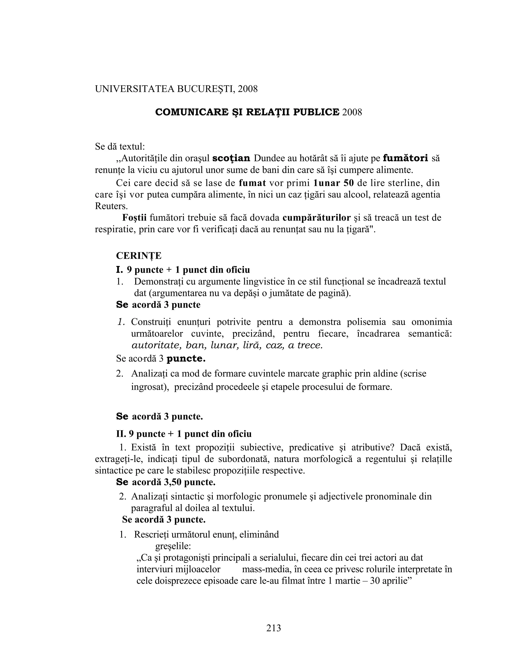 UNIVERSITATEA BUCUREŞTI, 2008
COMUNICARE ŞI RELAŢII PUBLICE 2008
Se dă textul:
,,Autorităţile din oraşul scoţian Dundee au hotărât să îi ajute pe fumători să
renunţe la viciu cu ajutorul unor sume de bani din care să îşi cumpere alimente.
Cei care decid să se lase de fumat vor primi 1unar 50 de lire sterline, din
care îşi vor putea cumpăra alimente, în nici un caz ţigări sau alcool, relatează agentia
Reuters.
Foştii fumători trebuie să facă dovada cumpărăturilor şi să treacă un test de
respiratie, prin care vor fi verificaţi dacă au renunţat sau nu la ţigară".
CERINŢE
I. 9 puncte + 1 punct din oficiu
1. Demonstraţi cu argumente lingvistice în ce stil funcţional se încadrează textul
dat (argumentarea nu va depăşi o jumătate de pagină).
Se acordă 3 puncte
1. Construiţi enunţuri potrivite pentru a demonstra polisemia sau omonimia
următoarelor cuvinte, precizând, pentru fiecare, încadrarea semantică:
autoritate, ban, lunar, liră, caz, a trece.
Se aco'rdă 3 puncte.
2. Analizaţi ca mod de formare cuvintele marcate graphic prin aldine (scrise
ingrosat), precizând procedeele şi etapele procesului de formare.
Se acordă 3 puncte.
II. 9 puncte + 1 punct din oficiu
1. Există în text propoziţii subiective, predicative şi atributive? Dacă există,
extrageţi-le, indicaţi tipul de subordonată, natura morfologică a regentului şi relaţille
sintactice pe care le stabilesc propoziţiile respective.
Se acordă 3,50 puncte.
2. Analizaţi sintactic şi morfologic pronumele şi adjectivele pronominale din
paragraful al doilea al textului.
Se acordă 3 puncte.
1. Rescrieţi următorul enunţ, eliminând
greşelile:
„Ca şi protagonişti principali a serialului, fiecare din cei trei actori au dat
interviuri mijloacelor mass-media, în ceea ce privesc rolurile interpretate în
cele doisprezece episoade care le-au filmat între 1 martie – 30 aprilie”
213
 