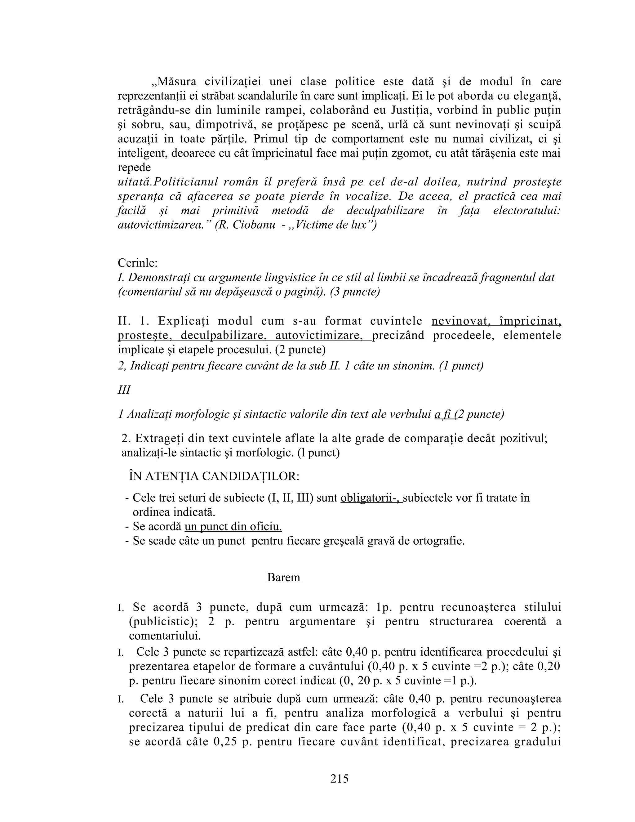 „Măsura civilizaţiei unei clase politice este dată şi de modul în care
reprezentanţii ei străbat scandalurile în care sunt implicaţi. Ei le pot aborda cu eleganţă,
retrăgându-se din luminile rampei, colaborând eu Justiţia, vorbind în public puţin
şi sobru, sau, dimpotrivă, se proţăpesc pe scenă, urlă că sunt nevinovaţi şi scuipă
acuzaţii in toate părţile. Primul tip de comportament este nu numai civilizat, ci şi
inteligent, deoarece cu cât împricinatul face mai puţin zgomot, cu atât tărăşenia este mai
repede
uitată.Politicianul român îl preferă însâ pe cel de-al doilea, nutrind prosteşte
speranţa că afacerea se poate pierde în vocalize. De aceea, el practică cea mai
facilă şi mai primitivă metodă de deculpabilizare în faţa electoratului:
autovictimizarea.” (R. Ciobanu - ,,Victime de lux”)
Cerinle:
I. Demonstraţi cu argumente lingvistice în ce stil al limbii se încadrează fragmentul dat
(comentariul să nu depăşească o pagină). (3 puncte)
II. 1. Explicaţi modul cum s-au format cuvintele nevinovat, împricinat,
prosteşte, deculpabilizare, autovictimizare, precizând procedeele, elementele
implicate şi etapele procesului. (2 puncte)
2, Indicaţi pentru fiecare cuvânt de la sub II. 1 câte un sinonim. (1 punct)
III
1 Analizaţi morfologic şi sintactic valorile din text ale verbului a fi (2 puncte)
2. Extrageţi din text cuvintele aflate la alte grade de comparaţie decât pozitivul;
analizaţi-le sintactic şi morfologic. (l punct)
ÎN ATENŢIA CANDIDAŢILOR:
- Cele trei seturi de subiecte (I, II, III) sunt obligatorii-, subiectele vor fi tratate în
ordinea indicată.
- Se acordă un punct din oficiu.
- Se scade câte un punct pentru fiecare greşeală gravă de ortografie.
Barem
I. Se acordă 3 puncte, după cum urmează: 1p. pentru recunoaşterea stilului
(publicistic); 2 p. pentru argumentare şi pentru structurarea coerentă a
comentariului.
I. Cele 3 puncte se repartizează astfel: câte 0,40 p. pentru identificarea procedeului şi
prezentarea etapelor de formare a cuvântului (0,40 p. x 5 cuvinte =2 p.); câte 0,20
p. pentru fiecare sinonim corect indicat (0, 20 p. x 5 cuvinte =1 p.).
I. Cele 3 puncte se atribuie după cum urmează: câte 0,40 p. pentru recunoaşterea
corectă a naturii lui a fi, pentru analiza morfologică a verbului şi pentru
precizarea tipului de predicat din care face parte (0,40 p. x 5 cuvinte = 2 p.);
se acordă câte 0,25 p. pentru fiecare cuvânt identificat, precizarea gradului
215
 