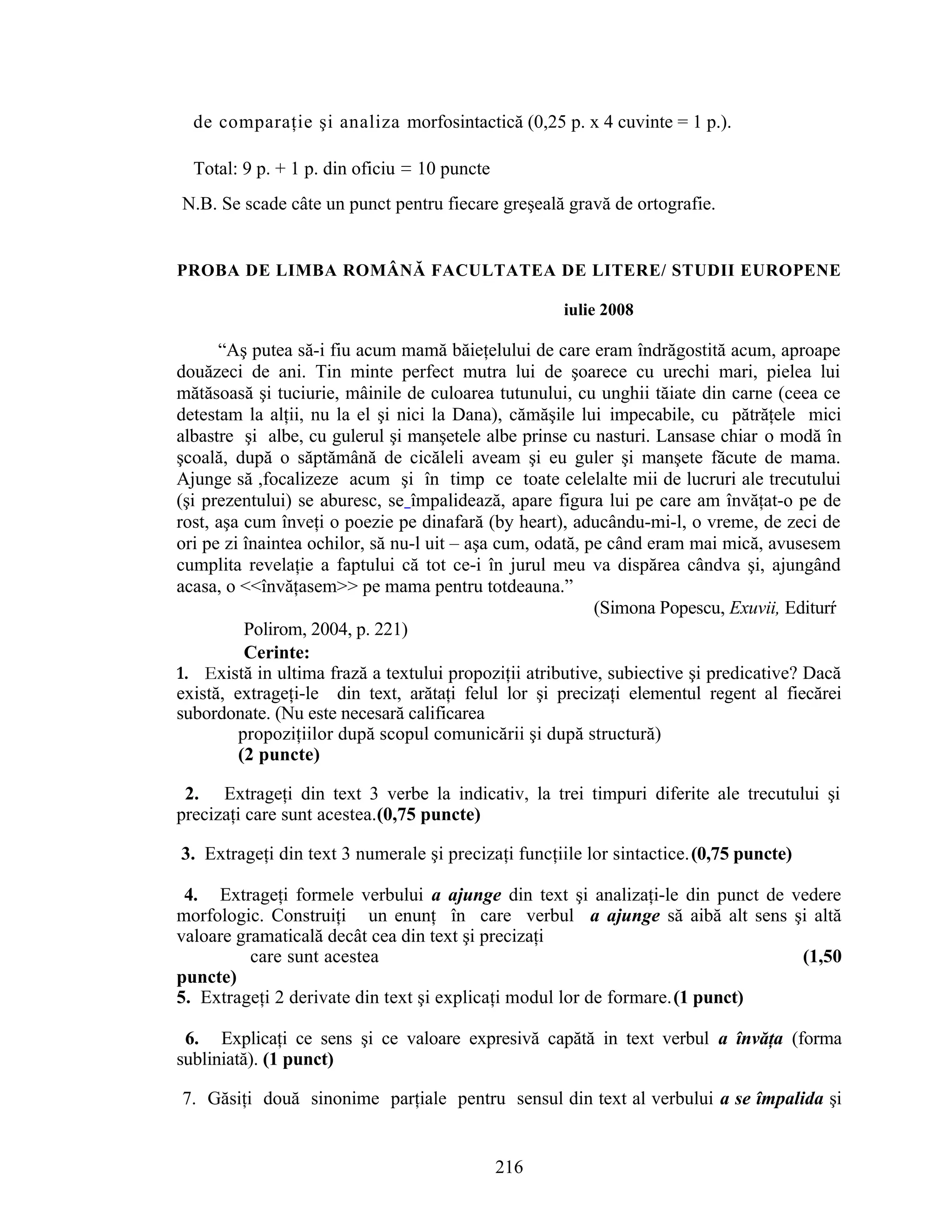 de comparaţie şi analiza morfosintactică (0,25 p. x 4 cuvinte = 1 p.).
Total: 9 p. + 1 p. din oficiu = 10 puncte
N.B. Se scade câte un punct pentru fiecare greşeală gravă de ortografie.
PROBA DE LIMBA ROMÂNĂ FACULTATEA DE LITERE/ STUDII EUROPENE
iulie 2008
“Aş putea să-i fiu acum mamă băieţelului de care eram îndrăgostită acum, aproape
douăzeci de ani. Tin minte perfect mutra lui de şoarece cu urechi mari, pielea lui
mătăsoasă şi tuciurie, mâinile de culoarea tutunului, cu unghii tăiate din carne (ceea ce
detestam la alţii, nu la el şi nici la Dana), cămăşile lui impecabile, cu pătrăţele mici
albastre şi albe, cu gulerul şi manşetele albe prinse cu nasturi. Lansase chiar o modă în
şcoală, după o săptămână de cicăleli aveam şi eu guler şi manşete făcute de mama.
Ajunge să ,focalizeze acum şi în timp ce toate celelalte mii de lucruri ale trecutului
(şi prezentului) se aburesc, se împalidează, apare figura lui pe care am învăţat-o pe de
rost, aşa cum înveţi o poezie pe dinafară (by heart), aducându-mi-l, o vreme, de zeci de
ori pe zi înaintea ochilor, să nu-l uit – aşa cum, odată, pe când eram mai mică, avusesem
cumplita revelaţie a faptului că tot ce-i în jurul meu va dispărea cândva şi, ajungând
acasa, o <<învăţasem>> pe mama pentru totdeauna.”
(Simona Popescu, Exuvii, Editurŕ
Polirom, 2004, p. 221)
Cerinte:
1. Există in ultima frază a textului propoziţii atributive, subiective şi predicative? Dacă
există, extrageţi-le din text, arătaţi felul lor şi precizaţi elementul regent al fiecărei
subordonate. (Nu este necesară calificarea
propoziţiilor după scopul comunicării şi după structură)
(2 puncte)
2. Extrageţi din text 3 verbe la indicativ, la trei timpuri diferite ale trecutului şi
precizaţi care sunt acestea.(0,75 puncte)
3. Extrageţi din text 3 numerale şi precizaţi funcţiile lor sintactice.(0,75 puncte)
.
4. Extrageţi formele verbului a ajunge din text şi analizaţi-le din punct de vedere
morfologic. Construiţi un enunţ în care verbul a ajunge să aibă alt sens şi altă
valoare gramaticală decât cea din text şi precizaţi
care sunt acestea (1,50
puncte)
5. Extrageţi 2 derivate din text şi explicaţi modul lor de formare.(1 punct)
.
6.. Explicaţi ce sens şi ce valoare expresivă capătă in text verbul a învăţa (forma
subliniată). (1 punct) . . . .
7. Găsiţi două sinonime parţiale pentru sensul din text al verbului a se împalida şi
216
 
