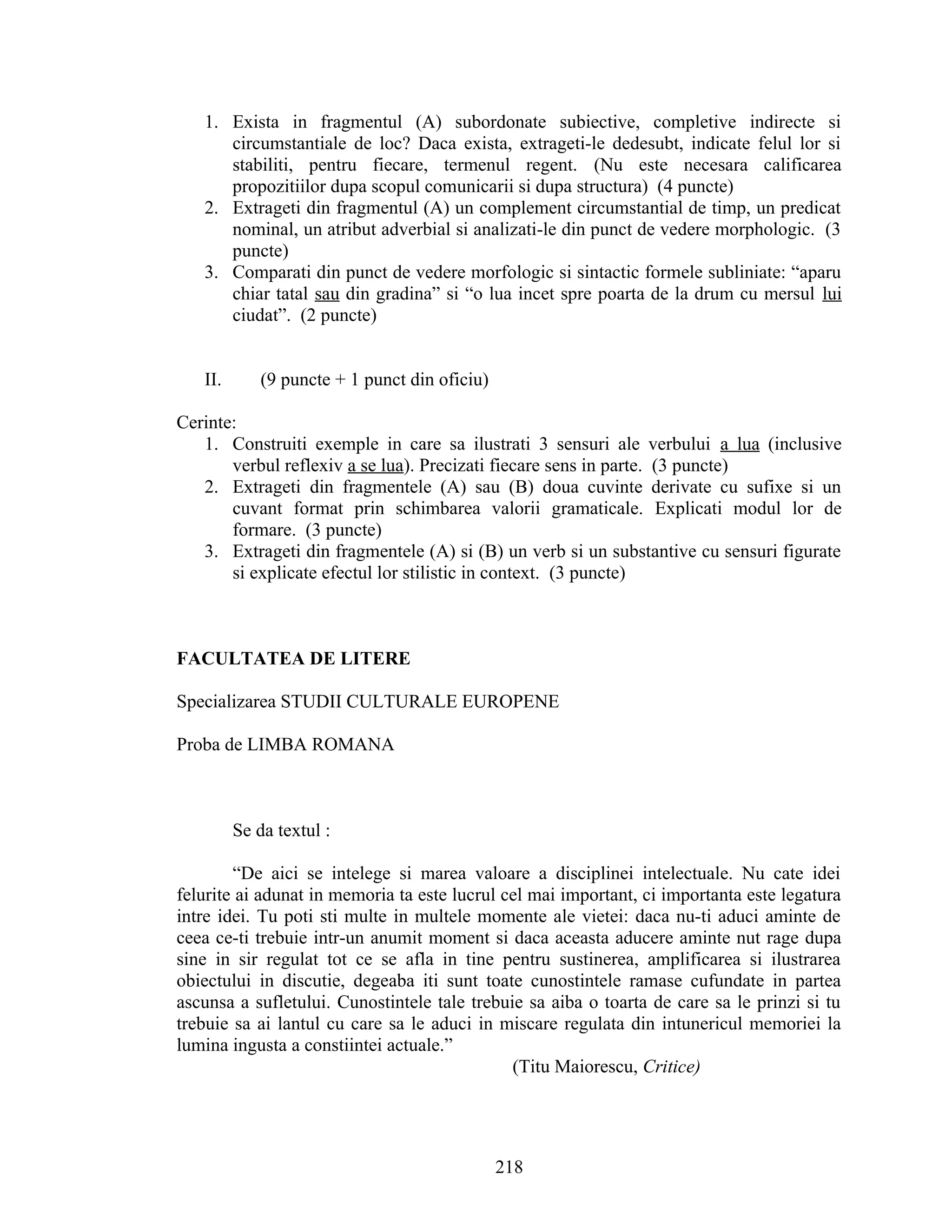 1. Exista in fragmentul (A) subordonate subiective, completive indirecte si
circumstantiale de loc? Daca exista, extrageti-le dedesubt, indicate felul lor si
stabiliti, pentru fiecare, termenul regent. (Nu este necesara calificarea
propozitiilor dupa scopul comunicarii si dupa structura) (4 puncte)
2. Extrageti din fragmentul (A) un complement circumstantial de timp, un predicat
nominal, un atribut adverbial si analizati-le din punct de vedere morphologic. (3
puncte)
3. Comparati din punct de vedere morfologic si sintactic formele subliniate: “aparu
chiar tatal sau din gradina” si “o lua incet spre poarta de la drum cu mersul lui
ciudat”. (2 puncte)
II. (9 puncte + 1 punct din oficiu)
Cerinte:
1. Construiti exemple in care sa ilustrati 3 sensuri ale verbului a lua (inclusive
verbul reflexiv a se lua). Precizati fiecare sens in parte. (3 puncte)
2. Extrageti din fragmentele (A) sau (B) doua cuvinte derivate cu sufixe si un
cuvant format prin schimbarea valorii gramaticale. Explicati modul lor de
formare. (3 puncte)
3. Extrageti din fragmentele (A) si (B) un verb si un substantive cu sensuri figurate
si explicate efectul lor stilistic in context. (3 puncte)
FACULTATEA DE LITERE
Specializarea STUDII CULTURALE EUROPENE
Proba de LIMBA ROMANA
Se da textul :
“De aici se intelege si marea valoare a disciplinei intelectuale. Nu cate idei
felurite ai adunat in memoria ta este lucrul cel mai important, ci importanta este legatura
intre idei. Tu poti sti multe in multele momente ale vietei: daca nu-ti aduci aminte de
ceea ce-ti trebuie intr-un anumit moment si daca aceasta aducere aminte nut rage dupa
sine in sir regulat tot ce se afla in tine pentru sustinerea, amplificarea si ilustrarea
obiectului in discutie, degeaba iti sunt toate cunostintele ramase cufundate in partea
ascunsa a sufletului. Cunostintele tale trebuie sa aiba o toarta de care sa le prinzi si tu
trebuie sa ai lantul cu care sa le aduci in miscare regulata din intunericul memoriei la
lumina ingusta a constiintei actuale.”
(Titu Maiorescu, Critice)
218
 
