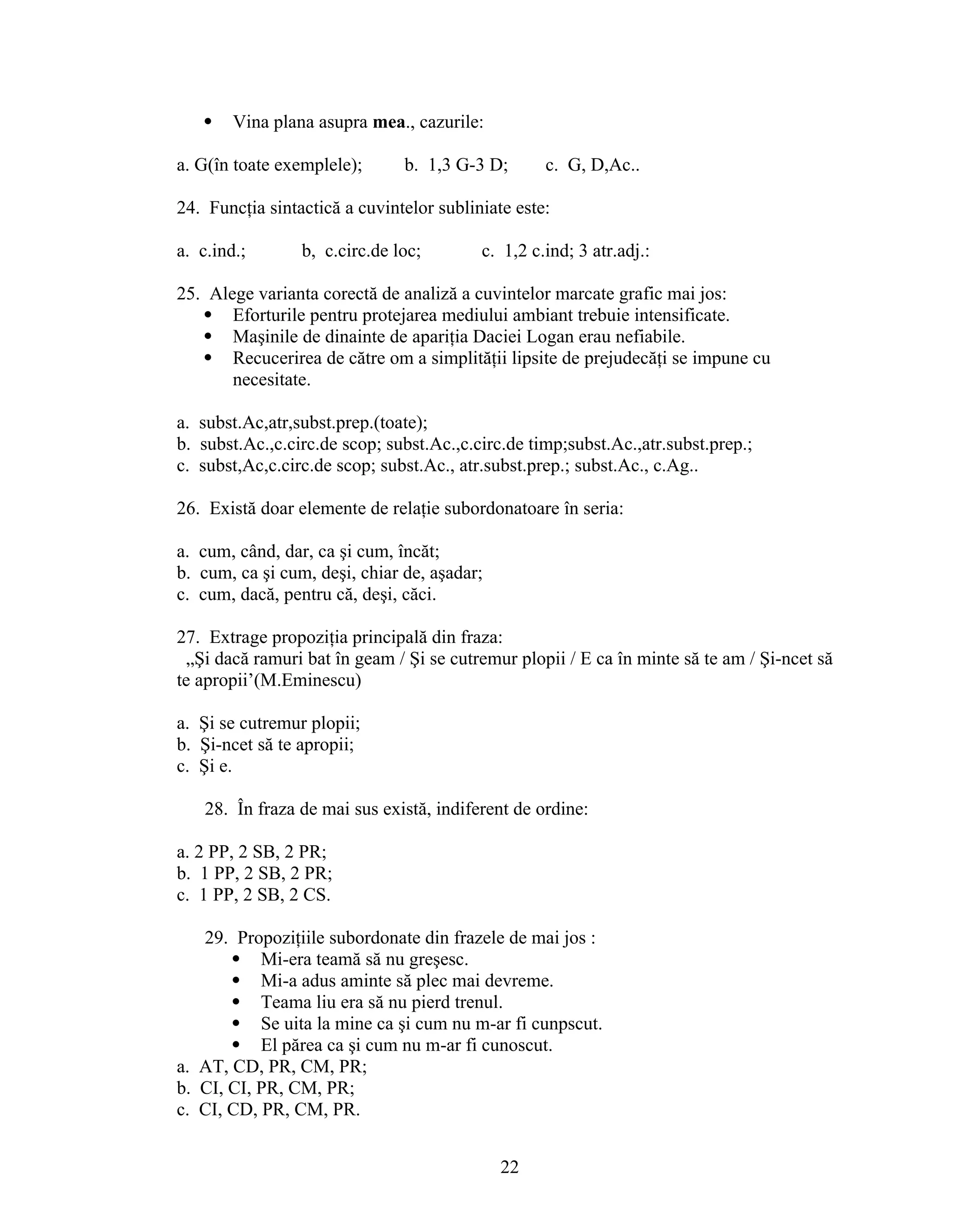  Vina plana asupra mea., cazurile:
a. G(în toate exemplele); b. 1,3 G-3 D; c. G, D,Ac..
24. Funcţia sintactică a cuvintelor subliniate este:
a. c.ind.; b, c.circ.de loc; c. 1,2 c.ind; 3 atr.adj.:
25. Alege varianta corectă de analiză a cuvintelor marcate grafic mai jos:
 Eforturile pentru protejarea mediului ambiant trebuie intensificate.
 Maşinile de dinainte de apariţia Daciei Logan erau nefiabile.
 Recucerirea de către om a simplităţii lipsite de prejudecăţi se impune cu
necesitate.
a. subst.Ac,atr,subst.prep.(toate);
b. subst.Ac.,c.circ.de scop; subst.Ac.,c.circ.de timp;subst.Ac.,atr.subst.prep.;
c. subst,Ac,c.circ.de scop; subst.Ac., atr.subst.prep.; subst.Ac., c.Ag..
26. Există doar elemente de relaţie subordonatoare în seria:
a. cum, când, dar, ca şi cum, încăt;
b. cum, ca şi cum, deşi, chiar de, aşadar;
c. cum, dacă, pentru că, deşi, căci.
27. Extrage propoziţia principală din fraza:
„Şi dacă ramuri bat în geam / Şi se cutremur plopii / E ca în minte să te am / Şi-ncet să
te apropii’(M.Eminescu)
a. Şi se cutremur plopii;
b. Şi-ncet să te apropii;
c. Şi e.
28. În fraza de mai sus există, indiferent de ordine:
a. 2 PP, 2 SB, 2 PR;
b. 1 PP, 2 SB, 2 PR;
c. 1 PP, 2 SB, 2 CS.
29. Propoziţiile subordonate din frazele de mai jos :
 Mi-era teamă să nu greşesc.
 Mi-a adus aminte să plec mai devreme.
 Teama liu era să nu pierd trenul.
 Se uita la mine ca şi cum nu m-ar fi cunpscut.
 El părea ca şi cum nu m-ar fi cunoscut.
a. AT, CD, PR, CM, PR;
b. CI, CI, PR, CM, PR;
c. CI, CD, PR, CM, PR.
22
 