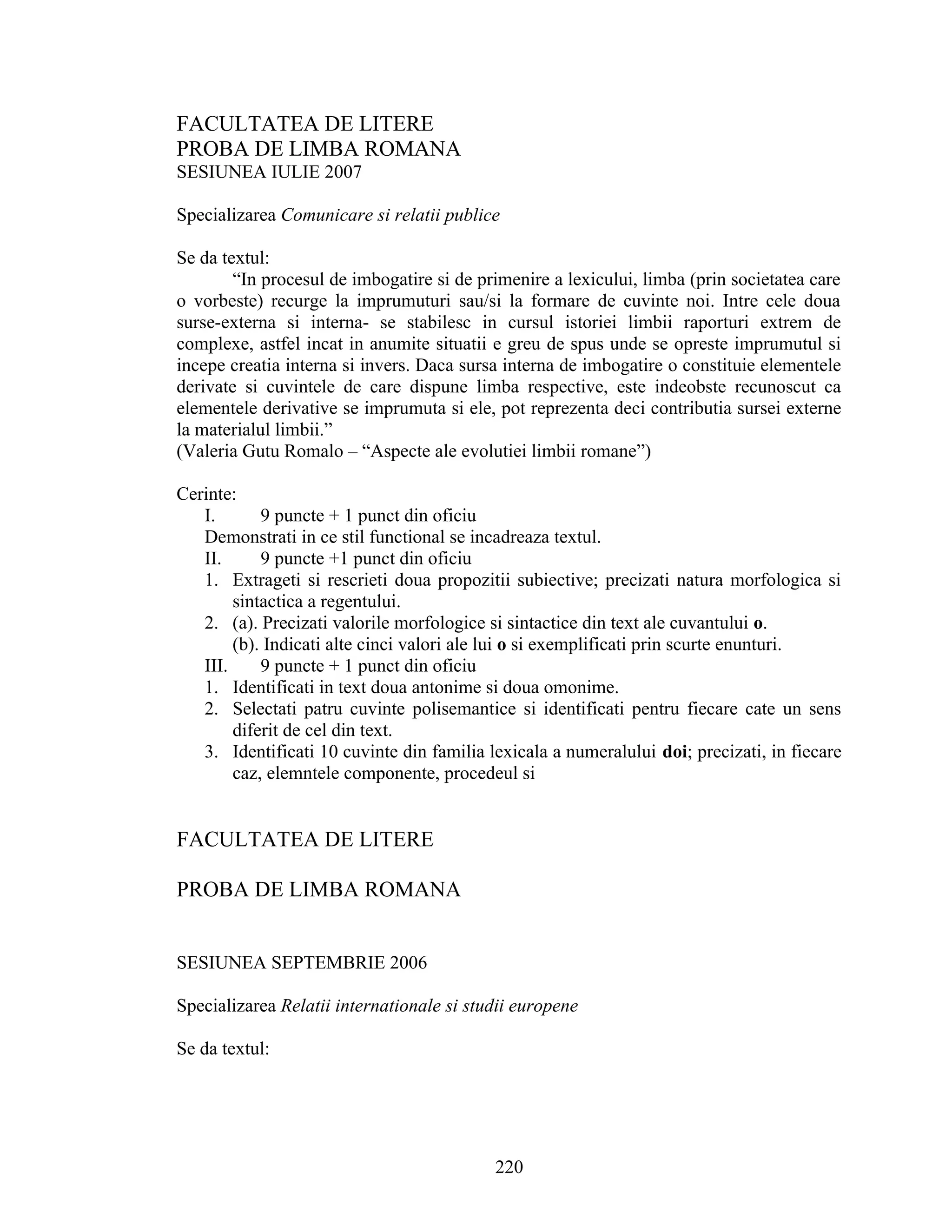 FACULTATEA DE LITERE
PROBA DE LIMBA ROMANA
SESIUNEA IULIE 2007
Specializarea Comunicare si relatii publice
Se da textul:
“In procesul de imbogatire si de primenire a lexicului, limba (prin societatea care
o vorbeste) recurge la imprumuturi sau/si la formare de cuvinte noi. Intre cele doua
surse-externa si interna- se stabilesc in cursul istoriei limbii raporturi extrem de
complexe, astfel incat in anumite situatii e greu de spus unde se opreste imprumutul si
incepe creatia interna si invers. Daca sursa interna de imbogatire o constituie elementele
derivate si cuvintele de care dispune limba respective, este indeobste recunoscut ca
elementele derivative se imprumuta si ele, pot reprezenta deci contributia sursei externe
la materialul limbii.”
(Valeria Gutu Romalo – “Aspecte ale evolutiei limbii romane”)
Cerinte:
I. 9 puncte + 1 punct din oficiu
Demonstrati in ce stil functional se incadreaza textul.
II. 9 puncte +1 punct din oficiu
1. Extrageti si rescrieti doua propozitii subiective; precizati natura morfologica si
sintactica a regentului.
2. (a). Precizati valorile morfologice si sintactice din text ale cuvantului o.
(b). Indicati alte cinci valori ale lui o si exemplificati prin scurte enunturi.
III. 9 puncte + 1 punct din oficiu
1. Identificati in text doua antonime si doua omonime.
2. Selectati patru cuvinte polisemantice si identificati pentru fiecare cate un sens
diferit de cel din text.
3. Identificati 10 cuvinte din familia lexicala a numeralului doi; precizati, in fiecare
caz, elemntele componente, procedeul si
FACULTATEA DE LITERE
PROBA DE LIMBA ROMANA
SESIUNEA SEPTEMBRIE 2006
Specializarea Relatii internationale si studii europene
Se da textul:
220
 