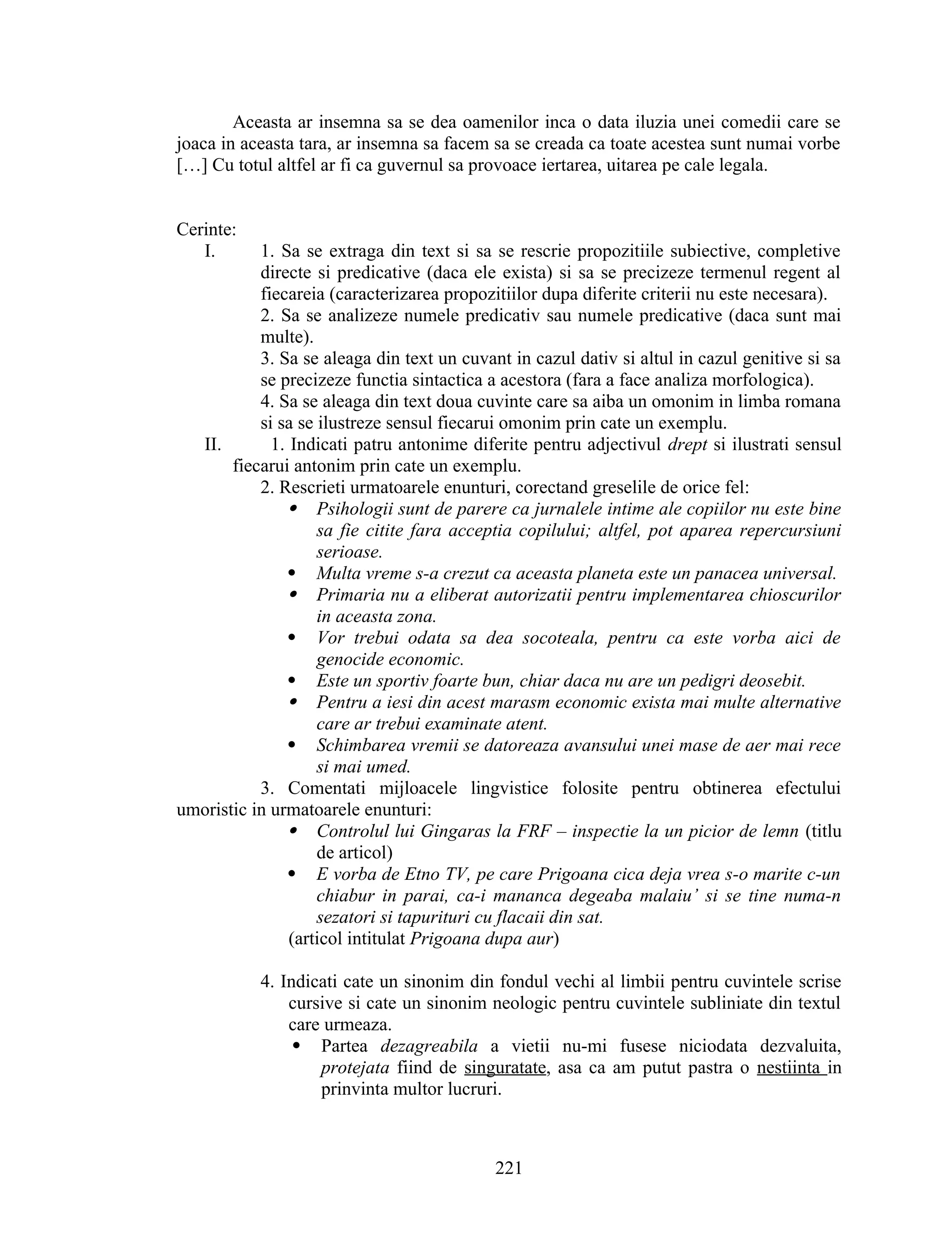 Aceasta ar insemna sa se dea oamenilor inca o data iluzia unei comedii care se
joaca in aceasta tara, ar insemna sa facem sa se creada ca toate acestea sunt numai vorbe
[…] Cu totul altfel ar fi ca guvernul sa provoace iertarea, uitarea pe cale legala.
Cerinte:
I. 1. Sa se extraga din text si sa se rescrie propozitiile subiective, completive
directe si predicative (daca ele exista) si sa se precizeze termenul regent al
fiecareia (caracterizarea propozitiilor dupa diferite criterii nu este necesara).
2. Sa se analizeze numele predicativ sau numele predicative (daca sunt mai
multe).
3. Sa se aleaga din text un cuvant in cazul dativ si altul in cazul genitive si sa
se precizeze functia sintactica a acestora (fara a face analiza morfologica).
4. Sa se aleaga din text doua cuvinte care sa aiba un omonim in limba romana
si sa se ilustreze sensul fiecarui omonim prin cate un exemplu.
II. 1. Indicati patru antonime diferite pentru adjectivul drept si ilustrati sensul
fiecarui antonim prin cate un exemplu.
2. Rescrieti urmatoarele enunturi, corectand greselile de orice fel:
 Psihologii sunt de parere ca jurnalele intime ale copiilor nu este bine
sa fie citite fara acceptia copilului; altfel, pot aparea repercursiuni
serioase.
 Multa vreme s-a crezut ca aceasta planeta este un panacea universal.
 Primaria nu a eliberat autorizatii pentru implementarea chioscurilor
in aceasta zona.
 Vor trebui odata sa dea socoteala, pentru ca este vorba aici de
genocide economic.
 Este un sportiv foarte bun, chiar daca nu are un pedigri deosebit.
 Pentru a iesi din acest marasm economic exista mai multe alternative
care ar trebui examinate atent.
 Schimbarea vremii se datoreaza avansului unei mase de aer mai rece
si mai umed.
3. Comentati mijloacele lingvistice folosite pentru obtinerea efectului
umoristic in urmatoarele enunturi:
 Controlul lui Gingaras la FRF – inspectie la un picior de lemn (titlu
de articol)
 E vorba de Etno TV, pe care Prigoana cica deja vrea s-o marite c-un
chiabur in parai, ca-i mananca degeaba malaiu’ si se tine numa-n
sezatori si tapurituri cu flacaii din sat.
(articol intitulat Prigoana dupa aur)
4. Indicati cate un sinonim din fondul vechi al limbii pentru cuvintele scrise
cursive si cate un sinonim neologic pentru cuvintele subliniate din textul
care urmeaza.
 Partea dezagreabila a vietii nu-mi fusese niciodata dezvaluita,
protejata fiind de singuratate, asa ca am putut pastra o nestiinta in
prinvinta multor lucruri.
221
 
