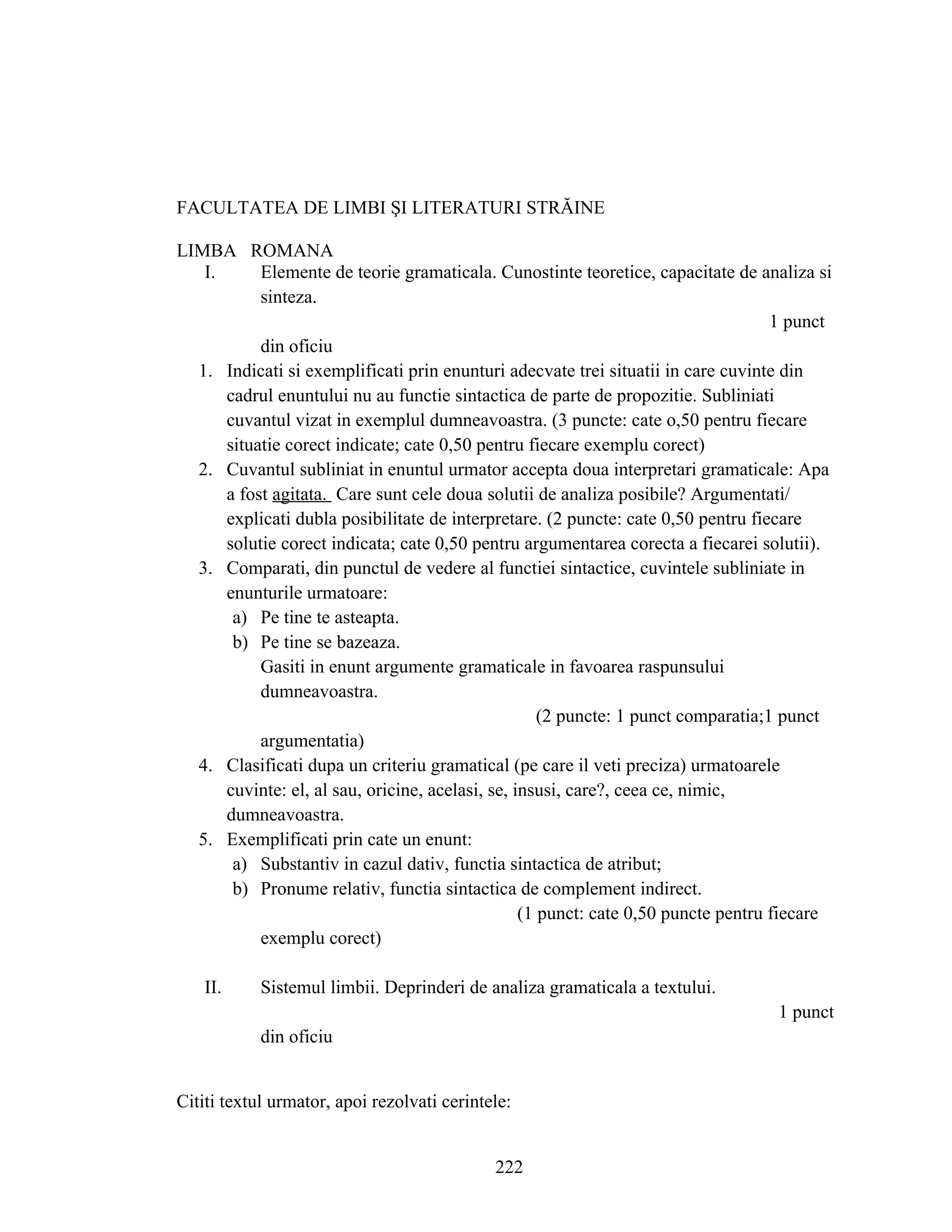 FACULTATEA DE LIMBI ŞI LITERATURI STRĂINE
LIMBA ROMANA
I. Elemente de teorie gramaticala. Cunostinte teoretice, capacitate de analiza si
sinteza.
1 punct
din oficiu
1. Indicati si exemplificati prin enunturi adecvate trei situatii in care cuvinte din
cadrul enuntului nu au functie sintactica de parte de propozitie. Subliniati
cuvantul vizat in exemplul dumneavoastra. (3 puncte: cate o,50 pentru fiecare
situatie corect indicate; cate 0,50 pentru fiecare exemplu corect)
2. Cuvantul subliniat in enuntul urmator accepta doua interpretari gramaticale: Apa
a fost agitata. Care sunt cele doua solutii de analiza posibile? Argumentati/
explicati dubla posibilitate de interpretare. (2 puncte: cate 0,50 pentru fiecare
solutie corect indicata; cate 0,50 pentru argumentarea corecta a fiecarei solutii).
3. Comparati, din punctul de vedere al functiei sintactice, cuvintele subliniate in
enunturile urmatoare:
a) Pe tine te asteapta.
b) Pe tine se bazeaza.
Gasiti in enunt argumente gramaticale in favoarea raspunsului
dumneavoastra.
(2 puncte: 1 punct comparatia;1 punct
argumentatia)
4. Clasificati dupa un criteriu gramatical (pe care il veti preciza) urmatoarele
cuvinte: el, al sau, oricine, acelasi, se, insusi, care?, ceea ce, nimic,
dumneavoastra.
5. Exemplificati prin cate un enunt:
a) Substantiv in cazul dativ, functia sintactica de atribut;
b) Pronume relativ, functia sintactica de complement indirect.
(1 punct: cate 0,50 puncte pentru fiecare
exemplu corect)
II. Sistemul limbii. Deprinderi de analiza gramaticala a textului.
1 punct
din oficiu
Cititi textul urmator, apoi rezolvati cerintele:
222
 