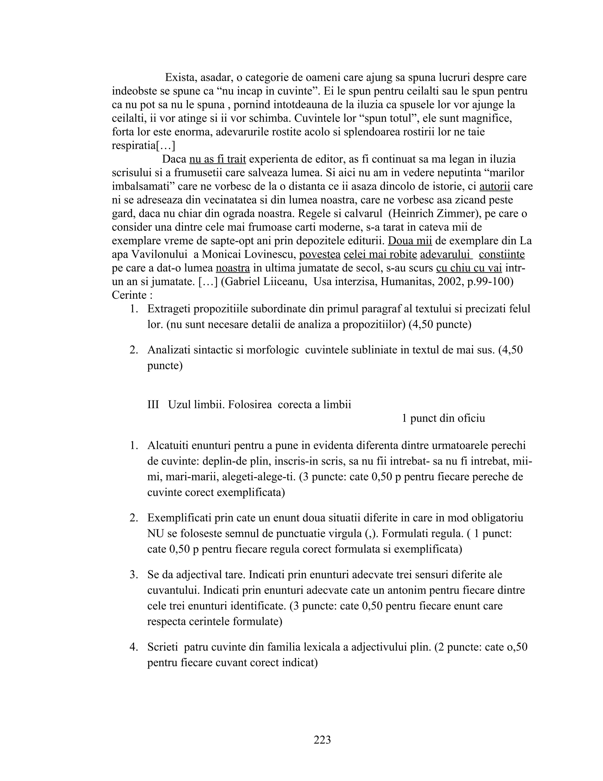 Exista, asadar, o categorie de oameni care ajung sa spuna lucruri despre care
indeobste se spune ca “nu incap in cuvinte”. Ei le spun pentru ceilalti sau le spun pentru
ca nu pot sa nu le spuna , pornind intotdeauna de la iluzia ca spusele lor vor ajunge la
ceilalti, ii vor atinge si ii vor schimba. Cuvintele lor “spun totul”, ele sunt magnifice,
forta lor este enorma, adevarurile rostite acolo si splendoarea rostirii lor ne taie
respiratia[…]
Daca nu as fi trait experienta de editor, as fi continuat sa ma legan in iluzia
scrisului si a frumusetii care salveaza lumea. Si aici nu am in vedere neputinta “marilor
imbalsamati” care ne vorbesc de la o distanta ce ii asaza dincolo de istorie, ci autorii care
ni se adreseaza din vecinatatea si din lumea noastra, care ne vorbesc asa zicand peste
gard, daca nu chiar din ograda noastra. Regele si calvarul (Heinrich Zimmer), pe care o
consider una dintre cele mai frumoase carti moderne, s-a tarat in cateva mii de
exemplare vreme de sapte-opt ani prin depozitele editurii. Doua mii de exemplare din La
apa Vavilonului a Monicai Lovinescu, povestea celei mai robite adevarului constiinte
pe care a dat-o lumea noastra in ultima jumatate de secol, s-au scurs cu chiu cu vai intr-
un an si jumatate. […] (Gabriel Liiceanu, Usa interzisa, Humanitas, 2002, p.99-100)
Cerinte :
1. Extrageti propozitiile subordinate din primul paragraf al textului si precizati felul
lor. (nu sunt necesare detalii de analiza a propozitiilor) (4,50 puncte)
2. Analizati sintactic si morfologic cuvintele subliniate in textul de mai sus. (4,50
puncte)
III Uzul limbii. Folosirea corecta a limbii
1 punct din oficiu
1. Alcatuiti enunturi pentru a pune in evidenta diferenta dintre urmatoarele perechi
de cuvinte: deplin-de plin, inscris-in scris, sa nu fii intrebat- sa nu fi intrebat, mii-
mi, mari-marii, alegeti-alege-ti. (3 puncte: cate 0,50 p pentru fiecare pereche de
cuvinte corect exemplificata)
2. Exemplificati prin cate un enunt doua situatii diferite in care in mod obligatoriu
NU se foloseste semnul de punctuatie virgula (,). Formulati regula. ( 1 punct:
cate 0,50 p pentru fiecare regula corect formulata si exemplificata)
3. Se da adjectival tare. Indicati prin enunturi adecvate trei sensuri diferite ale
cuvantului. Indicati prin enunturi adecvate cate un antonim pentru fiecare dintre
cele trei enunturi identificate. (3 puncte: cate 0,50 pentru fiecare enunt care
respecta cerintele formulate)
4. Scrieti patru cuvinte din familia lexicala a adjectivului plin. (2 puncte: cate o,50
pentru fiecare cuvant corect indicat)
223
 