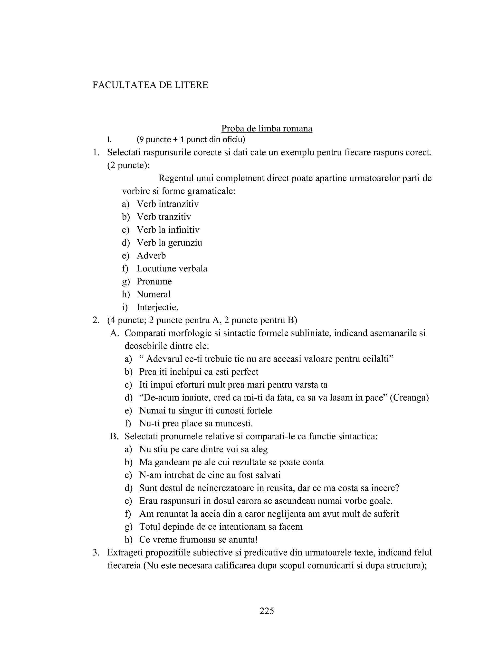 FACULTATEA DE LITERE
Proba de limba romana
I. (9 puncte + 1 punct din oficiu)
1. Selectati raspunsurile corecte si dati cate un exemplu pentru fiecare raspuns corect.
(2 puncte):
Regentul unui complement direct poate apartine urmatoarelor parti de
vorbire si forme gramaticale:
a) Verb intranzitiv
b) Verb tranzitiv
c) Verb la infinitiv
d) Verb la gerunziu
e) Adverb
f) Locutiune verbala
g) Pronume
h) Numeral
i) Interjectie.
2. (4 puncte; 2 puncte pentru A, 2 puncte pentru B)
A. Comparati morfologic si sintactic formele subliniate, indicand asemanarile si
deosebirile dintre ele:
a) “ Adevarul ce-ti trebuie tie nu are aceeasi valoare pentru ceilalti”
b) Prea iti inchipui ca esti perfect
c) Iti impui eforturi mult prea mari pentru varsta ta
d) “De-acum inainte, cred ca mi-ti da fata, ca sa va lasam in pace” (Creanga)
e) Numai tu singur iti cunosti fortele
f) Nu-ti prea place sa muncesti.
B. Selectati pronumele relative si comparati-le ca functie sintactica:
a) Nu stiu pe care dintre voi sa aleg
b) Ma gandeam pe ale cui rezultate se poate conta
c) N-am intrebat de cine au fost salvati
d) Sunt destul de neincrezatoare in reusita, dar ce ma costa sa incerc?
e) Erau raspunsuri in dosul carora se ascundeau numai vorbe goale.
f) Am renuntat la aceia din a caror neglijenta am avut mult de suferit
g) Totul depinde de ce intentionam sa facem
h) Ce vreme frumoasa se anunta!
3. Extrageti propozitiile subiective si predicative din urmatoarele texte, indicand felul
fiecareia (Nu este necesara calificarea dupa scopul comunicarii si dupa structura);
225
 