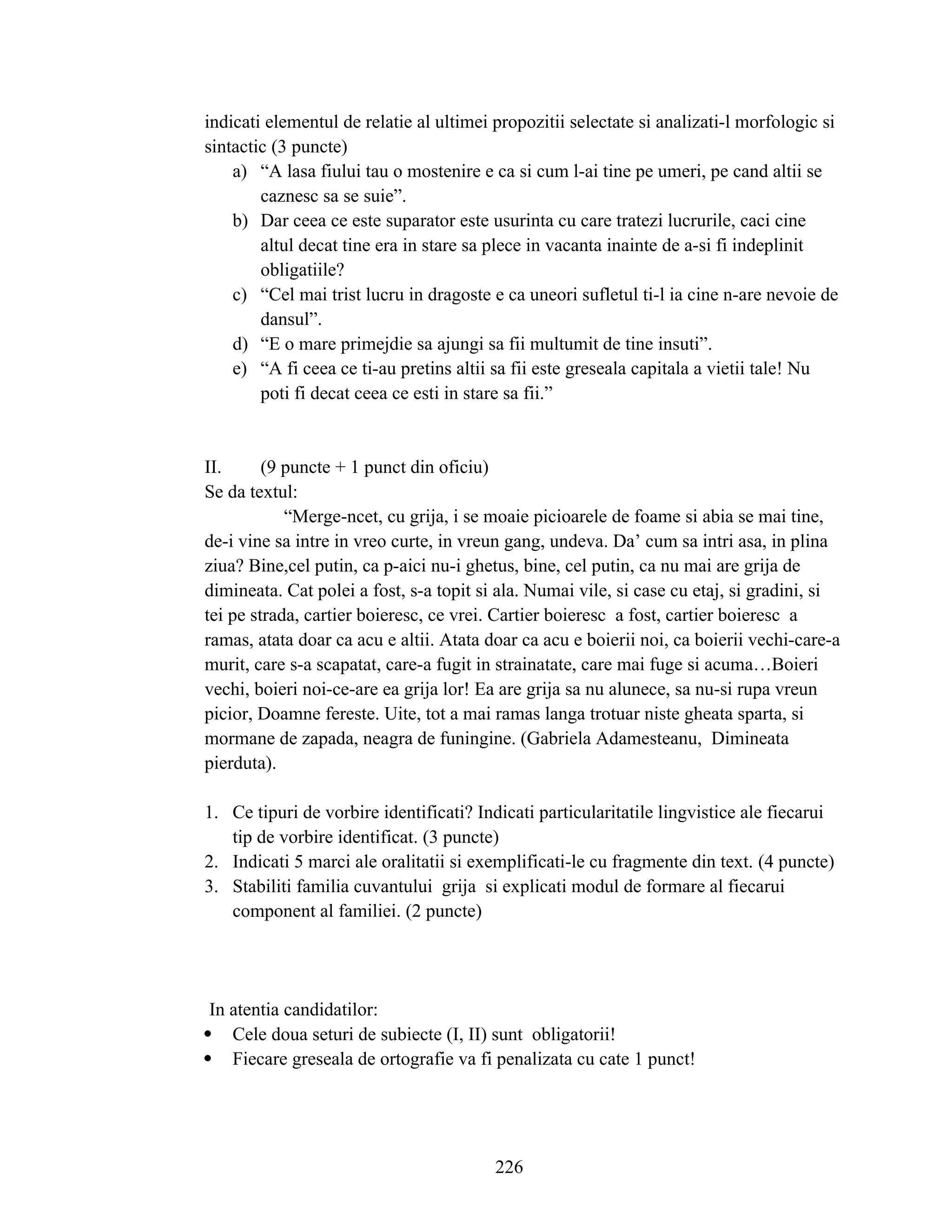 indicati elementul de relatie al ultimei propozitii selectate si analizati-l morfologic si
sintactic (3 puncte)
a) “A lasa fiului tau o mostenire e ca si cum l-ai tine pe umeri, pe cand altii se
caznesc sa se suie”.
b) Dar ceea ce este suparator este usurinta cu care tratezi lucrurile, caci cine
altul decat tine era in stare sa plece in vacanta inainte de a-si fi indeplinit
obligatiile?
c) “Cel mai trist lucru in dragoste e ca uneori sufletul ti-l ia cine n-are nevoie de
dansul”.
d) “E o mare primejdie sa ajungi sa fii multumit de tine insuti”.
e) “A fi ceea ce ti-au pretins altii sa fii este greseala capitala a vietii tale! Nu
poti fi decat ceea ce esti in stare sa fii.”
II. (9 puncte + 1 punct din oficiu)
Se da textul:
“Merge-ncet, cu grija, i se moaie picioarele de foame si abia se mai tine,
de-i vine sa intre in vreo curte, in vreun gang, undeva. Da’ cum sa intri asa, in plina
ziua? Bine,cel putin, ca p-aici nu-i ghetus, bine, cel putin, ca nu mai are grija de
dimineata. Cat polei a fost, s-a topit si ala. Numai vile, si case cu etaj, si gradini, si
tei pe strada, cartier boieresc, ce vrei. Cartier boieresc a fost, cartier boieresc a
ramas, atata doar ca acu e altii. Atata doar ca acu e boierii noi, ca boierii vechi-care-a
murit, care s-a scapatat, care-a fugit in strainatate, care mai fuge si acuma…Boieri
vechi, boieri noi-ce-are ea grija lor! Ea are grija sa nu alunece, sa nu-si rupa vreun
picior, Doamne fereste. Uite, tot a mai ramas langa trotuar niste gheata sparta, si
mormane de zapada, neagra de funingine. (Gabriela Adamesteanu, Dimineata
pierduta).
1. Ce tipuri de vorbire identificati? Indicati particularitatile lingvistice ale fiecarui
tip de vorbire identificat. (3 puncte)
2. Indicati 5 marci ale oralitatii si exemplificati-le cu fragmente din text. (4 puncte)
3. Stabiliti familia cuvantului grija si explicati modul de formare al fiecarui
component al familiei. (2 puncte)
In atentia candidatilor:
 Cele doua seturi de subiecte (I, II) sunt obligatorii!
 Fiecare greseala de ortografie va fi penalizata cu cate 1 punct!
226
 