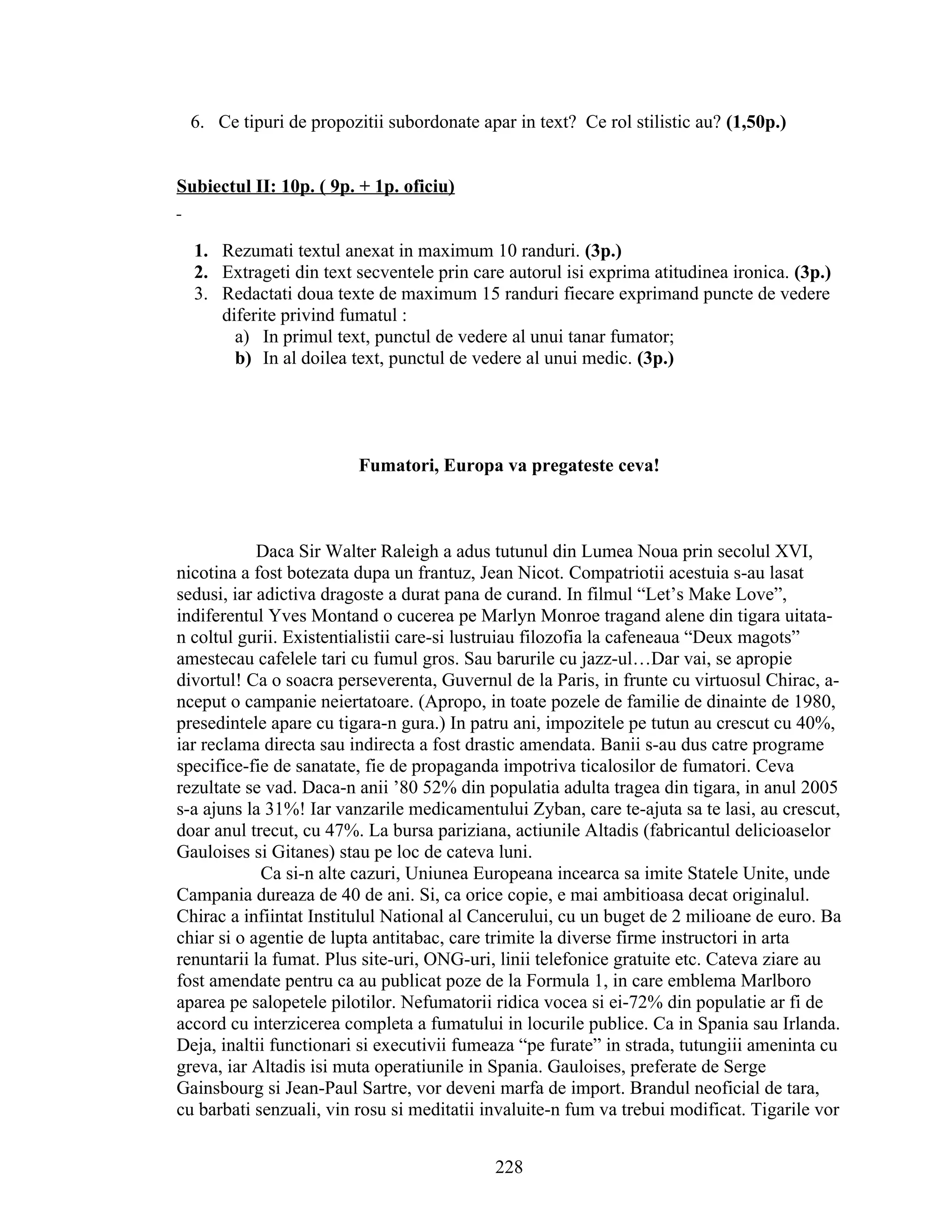 6. Ce tipuri de propozitii subordonate apar in text? Ce rol stilistic au? (1,50p.)
Subiectul II: 10p. ( 9p. + 1p. oficiu)
1. Rezumati textul anexat in maximum 10 randuri. (3p.)
2. Extrageti din text secventele prin care autorul isi exprima atitudinea ironica. (3p.)
3. Redactati doua texte de maximum 15 randuri fiecare exprimand puncte de vedere
diferite privind fumatul :
a) In primul text, punctul de vedere al unui tanar fumator;
b) In al doilea text, punctul de vedere al unui medic. (3p.)
Fumatori, Europa va pregateste ceva!
Daca Sir Walter Raleigh a adus tutunul din Lumea Noua prin secolul XVI,
nicotina a fost botezata dupa un frantuz, Jean Nicot. Compatriotii acestuia s-au lasat
sedusi, iar adictiva dragoste a durat pana de curand. In filmul “Let’s Make Love”,
indiferentul Yves Montand o cucerea pe Marlyn Monroe tragand alene din tigara uitata-
n coltul gurii. Existentialistii care-si lustruiau filozofia la cafeneaua “Deux magots”
amestecau cafelele tari cu fumul gros. Sau barurile cu jazz-ul…Dar vai, se apropie
divortul! Ca o soacra perseverenta, Guvernul de la Paris, in frunte cu virtuosul Chirac, a-
nceput o campanie neiertatoare. (Apropo, in toate pozele de familie de dinainte de 1980,
presedintele apare cu tigara-n gura.) In patru ani, impozitele pe tutun au crescut cu 40%,
iar reclama directa sau indirecta a fost drastic amendata. Banii s-au dus catre programe
specifice-fie de sanatate, fie de propaganda impotriva ticalosilor de fumatori. Ceva
rezultate se vad. Daca-n anii ’80 52% din populatia adulta tragea din tigara, in anul 2005
s-a ajuns la 31%! Iar vanzarile medicamentului Zyban, care te-ajuta sa te lasi, au crescut,
doar anul trecut, cu 47%. La bursa pariziana, actiunile Altadis (fabricantul delicioaselor
Gauloises si Gitanes) stau pe loc de cateva luni.
Ca si-n alte cazuri, Uniunea Europeana incearca sa imite Statele Unite, unde
Campania dureaza de 40 de ani. Si, ca orice copie, e mai ambitioasa decat originalul.
Chirac a infiintat Institulul National al Cancerului, cu un buget de 2 milioane de euro. Ba
chiar si o agentie de lupta antitabac, care trimite la diverse firme instructori in arta
renuntarii la fumat. Plus site-uri, ONG-uri, linii telefonice gratuite etc. Cateva ziare au
fost amendate pentru ca au publicat poze de la Formula 1, in care emblema Marlboro
aparea pe salopetele pilotilor. Nefumatorii ridica vocea si ei-72% din populatie ar fi de
accord cu interzicerea completa a fumatului in locurile publice. Ca in Spania sau Irlanda.
Deja, inaltii functionari si executivii fumeaza “pe furate” in strada, tutungiii ameninta cu
greva, iar Altadis isi muta operatiunile in Spania. Gauloises, preferate de Serge
Gainsbourg si Jean-Paul Sartre, vor deveni marfa de import. Brandul neoficial de tara,
cu barbati senzuali, vin rosu si meditatii invaluite-n fum va trebui modificat. Tigarile vor
228
 