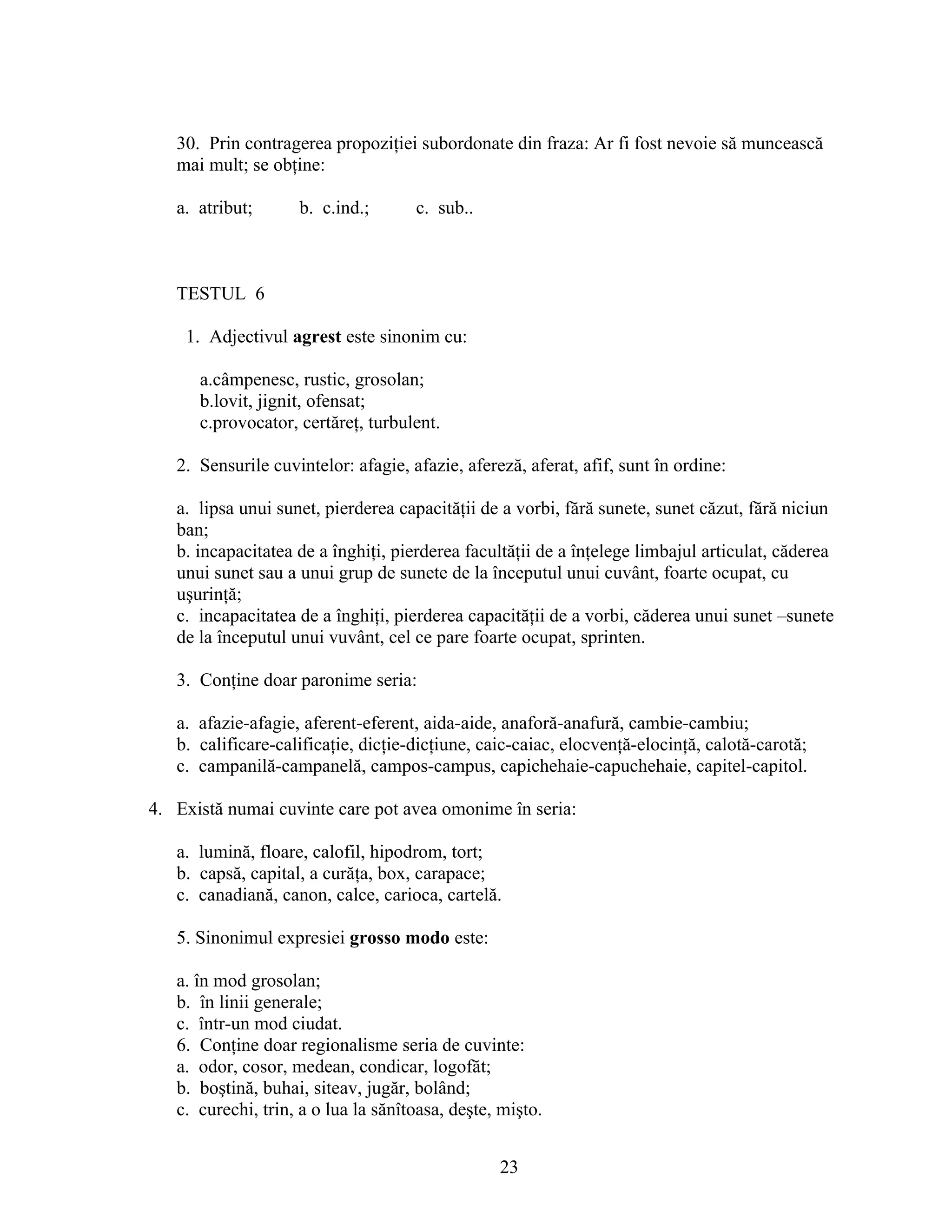 30. Prin contragerea propoziţiei subordonate din fraza: Ar fi fost nevoie să muncească
mai mult; se obţine:
a. atribut; b. c.ind.; c. sub..
TESTUL 6
1. Adjectivul agrest este sinonim cu:
a.câmpenesc, rustic, grosolan;
b.lovit, jignit, ofensat;
c.provocator, certăreţ, turbulent.
2. Sensurile cuvintelor: afagie, afazie, afereză, aferat, afif, sunt în ordine:
a. lipsa unui sunet, pierderea capacităţii de a vorbi, fără sunete, sunet căzut, fără niciun
ban;
b. incapacitatea de a înghiţi, pierderea facultăţii de a înţelege limbajul articulat, căderea
unui sunet sau a unui grup de sunete de la începutul unui cuvânt, foarte ocupat, cu
uşurinţă;
c. incapacitatea de a înghiţi, pierderea capacităţii de a vorbi, căderea unui sunet –sunete
de la începutul unui vuvânt, cel ce pare foarte ocupat, sprinten.
3. Conţine doar paronime seria:
a. afazie-afagie, aferent-eferent, aida-aide, anaforă-anafură, cambie-cambiu;
b. calificare-calificaţie, dicţie-dicţiune, caic-caiac, elocvenţă-elocinţă, calotă-carotă;
c. campanilă-campanelă, campos-campus, capichehaie-capuchehaie, capitel-capitol.
4. Există numai cuvinte care pot avea omonime în seria:
a. lumină, floare, calofil, hipodrom, tort;
b. capsă, capital, a curăţa, box, carapace;
c. canadiană, canon, calce, carioca, cartelă.
5. Sinonimul expresiei grosso modo este:
a. în mod grosolan;
b. în linii generale;
c. într-un mod ciudat.
6. Conţine doar regionalisme seria de cuvinte:
a. odor, cosor, medean, condicar, logofăt;
b. boştină, buhai, siteav, jugăr, bolând;
c. curechi, trin, a o lua la sănîtoasa, deşte, mişto.
23
 