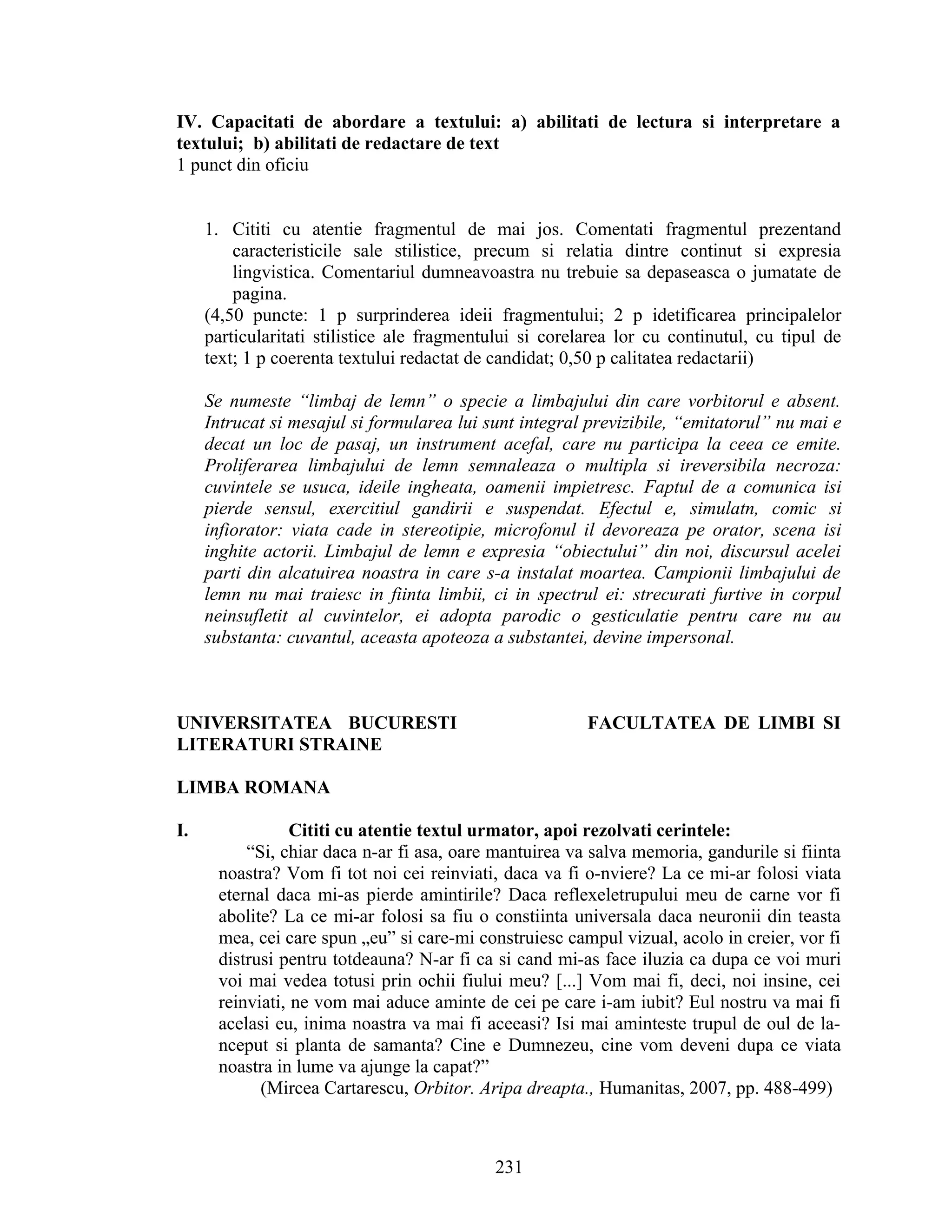 IV. Capacitati de abordare a textului: a) abilitati de lectura si interpretare a
textului; b) abilitati de redactare de text
1 punct din oficiu
1. Cititi cu atentie fragmentul de mai jos. Comentati fragmentul prezentand
caracteristicile sale stilistice, precum si relatia dintre continut si expresia
lingvistica. Comentariul dumneavoastra nu trebuie sa depaseasca o jumatate de
pagina.
(4,50 puncte: 1 p surprinderea ideii fragmentului; 2 p idetificarea principalelor
particularitati stilistice ale fragmentului si corelarea lor cu continutul, cu tipul de
text; 1 p coerenta textului redactat de candidat; 0,50 p calitatea redactarii)
Se numeste “limbaj de lemn” o specie a limbajului din care vorbitorul e absent.
Intrucat si mesajul si formularea lui sunt integral previzibile, “emitatorul” nu mai e
decat un loc de pasaj, un instrument acefal, care nu participa la ceea ce emite.
Proliferarea limbajului de lemn semnaleaza o multipla si ireversibila necroza:
cuvintele se usuca, ideile ingheata, oamenii impietresc. Faptul de a comunica isi
pierde sensul, exercitiul gandirii e suspendat. Efectul e, simulatn, comic si
infiorator: viata cade in stereotipie, microfonul il devoreaza pe orator, scena isi
inghite actorii. Limbajul de lemn e expresia “obiectului” din noi, discursul acelei
parti din alcatuirea noastra in care s-a instalat moartea. Campionii limbajului de
lemn nu mai traiesc in fiinta limbii, ci in spectrul ei: strecurati furtive in corpul
neinsufletit al cuvintelor, ei adopta parodic o gesticulatie pentru care nu au
substanta: cuvantul, aceasta apoteoza a substantei, devine impersonal.
UNIVERSITATEA BUCURESTI FACULTATEA DE LIMBI SI
LITERATURI STRAINE
LIMBA ROMANA
I. Cititi cu atentie textul urmator, apoi rezolvati cerintele:
“Si, chiar daca n-ar fi asa, oare mantuirea va salva memoria, gandurile si fiinta
noastra? Vom fi tot noi cei reinviati, daca va fi o-nviere? La ce mi-ar folosi viata
eternal daca mi-as pierde amintirile? Daca reflexeletrupului meu de carne vor fi
abolite? La ce mi-ar folosi sa fiu o constiinta universala daca neuronii din teasta
mea, cei care spun „eu” si care-mi construiesc campul vizual, acolo in creier, vor fi
distrusi pentru totdeauna? N-ar fi ca si cand mi-as face iluzia ca dupa ce voi muri
voi mai vedea totusi prin ochii fiului meu? [...] Vom mai fi, deci, noi insine, cei
reinviati, ne vom mai aduce aminte de cei pe care i-am iubit? Eul nostru va mai fi
acelasi eu, inima noastra va mai fi aceeasi? Isi mai aminteste trupul de oul de la-
nceput si planta de samanta? Cine e Dumnezeu, cine vom deveni dupa ce viata
noastra in lume va ajunge la capat?”
(Mircea Cartarescu, Orbitor. Aripa dreapta., Humanitas, 2007, pp. 488-499)
231
 