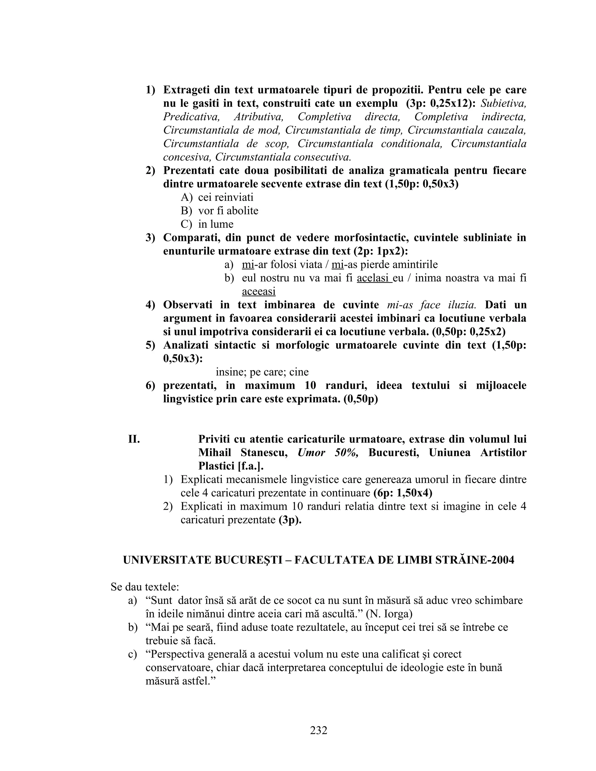 1) Extrageti din text urmatoarele tipuri de propozitii. Pentru cele pe care
nu le gasiti in text, construiti cate un exemplu (3p: 0,25x12): Subietiva,
Predicativa, Atributiva, Completiva directa, Completiva indirecta,
Circumstantiala de mod, Circumstantiala de timp, Circumstantiala cauzala,
Circumstantiala de scop, Circumstantiala conditionala, Circumstantiala
concesiva, Circumstantiala consecutiva.
2) Prezentati cate doua posibilitati de analiza gramaticala pentru fiecare
dintre urmatoarele secvente extrase din text (1,50p: 0,50x3)
A) cei reinviati
B) vor fi abolite
C) in lume
3) Comparati, din punct de vedere morfosintactic, cuvintele subliniate in
enunturile urmatoare extrase din text (2p: 1px2):
a) mi-ar folosi viata / mi-as pierde amintirile
b) eul nostru nu va mai fi acelasi eu / inima noastra va mai fi
aceeasi
4) Observati in text imbinarea de cuvinte mi-as face iluzia. Dati un
argument in favoarea considerarii acestei imbinari ca locutiune verbala
si unul impotriva considerarii ei ca locutiune verbala. (0,50p: 0,25x2)
5) Analizati sintactic si morfologic urmatoarele cuvinte din text (1,50p:
0,50x3):
insine; pe care; cine
6) prezentati, in maximum 10 randuri, ideea textului si mijloacele
lingvistice prin care este exprimata. (0,50p)
II. Priviti cu atentie caricaturile urmatoare, extrase din volumul lui
Mihail Stanescu, Umor 50%, Bucuresti, Uniunea Artistilor
Plastici [f.a.].
1) Explicati mecanismele lingvistice care genereaza umorul in fiecare dintre
cele 4 caricaturi prezentate in continuare (6p: 1,50x4)
2) Explicati in maximum 10 randuri relatia dintre text si imagine in cele 4
caricaturi prezentate (3p).
UNIVERSITATE BUCUREŞTI – FACULTATEA DE LIMBI STRĂINE-2004
Se dau textele:
a) “Sunt dator însă să arăt de ce socot ca nu sunt în măsură să aduc vreo schimbare
în ideile nimănui dintre aceia cari mă ascultă.” (N. Iorga)
b) “Mai pe seară, fiind aduse toate rezultatele, au început cei trei să se întrebe ce
trebuie să facă.
c) “Perspectiva generală a acestui volum nu este una calificat şi corect
conservatoare, chiar dacă interpretarea conceptului de ideologie este în bună
măsură astfel.”
232
 