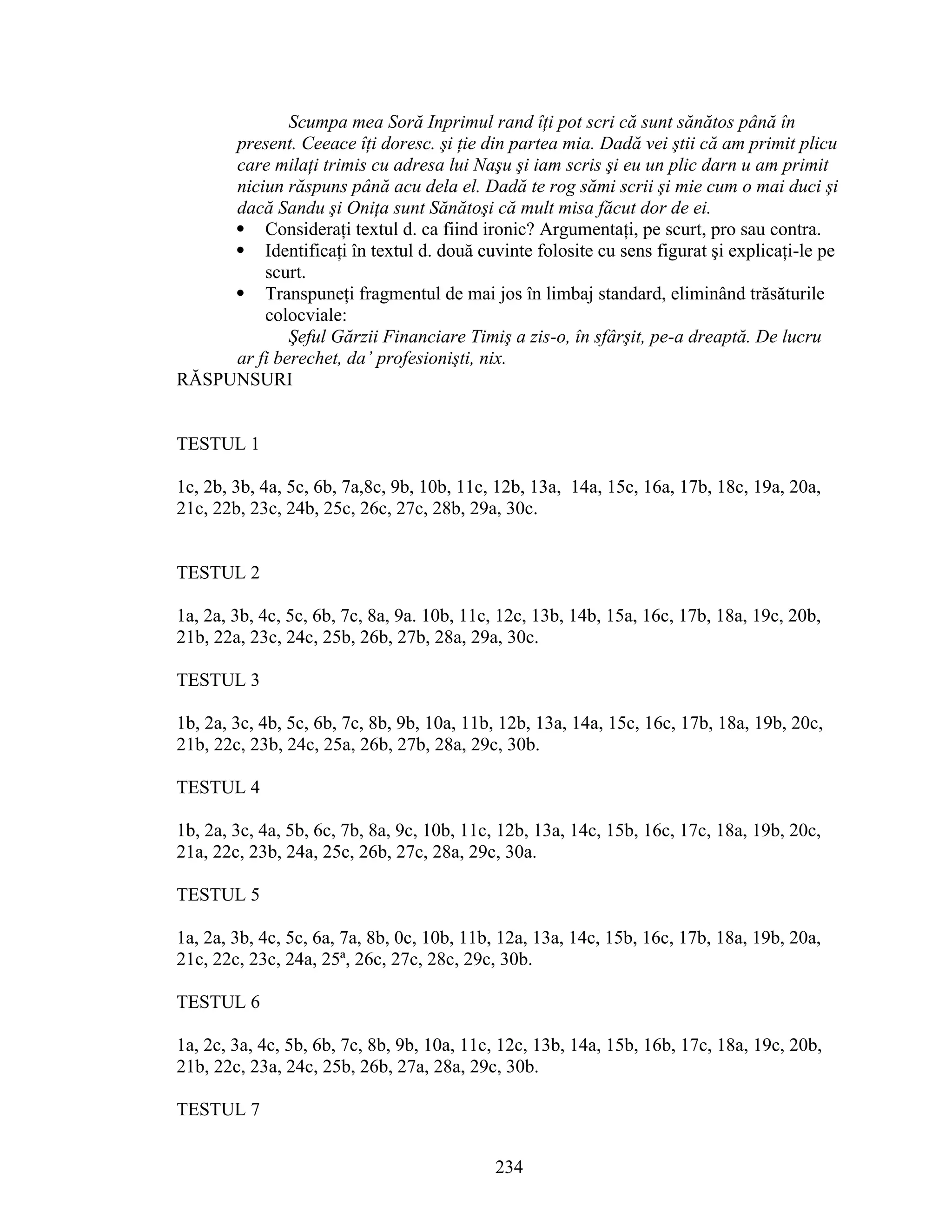 Scumpa mea Soră Inprimul rand îţi pot scri că sunt sănătos până în
present. Ceeace îţi doresc. şi ţie din partea mia. Dadă vei ştii că am primit plicu
care milaţi trimis cu adresa lui Naşu şi iam scris şi eu un plic darn u am primit
niciun răspuns până acu dela el. Dadă te rog sămi scrii şi mie cum o mai duci şi
dacă Sandu şi Oniţa sunt Sănătoşi că mult misa făcut dor de ei.
 Consideraţi textul d. ca fiind ironic? Argumentaţi, pe scurt, pro sau contra.
 Identificaţi în textul d. două cuvinte folosite cu sens figurat şi explicaţi-le pe
scurt.
 Transpuneţi fragmentul de mai jos în limbaj standard, eliminând trăsăturile
colocviale:
Şeful Gărzii Financiare Timiş a zis-o, în sfârşit, pe-a dreaptă. De lucru
ar fi berechet, da’ profesionişti, nix.
RĂSPUNSURI
TESTUL 1
1c, 2b, 3b, 4a, 5c, 6b, 7a,8c, 9b, 10b, 11c, 12b, 13a, 14a, 15c, 16a, 17b, 18c, 19a, 20a,
21c, 22b, 23c, 24b, 25c, 26c, 27c, 28b, 29a, 30c.
TESTUL 2
1a, 2a, 3b, 4c, 5c, 6b, 7c, 8a, 9a. 10b, 11c, 12c, 13b, 14b, 15a, 16c, 17b, 18a, 19c, 20b,
21b, 22a, 23c, 24c, 25b, 26b, 27b, 28a, 29a, 30c.
TESTUL 3
1b, 2a, 3c, 4b, 5c, 6b, 7c, 8b, 9b, 10a, 11b, 12b, 13a, 14a, 15c, 16c, 17b, 18a, 19b, 20c,
21b, 22c, 23b, 24c, 25a, 26b, 27b, 28a, 29c, 30b.
TESTUL 4
1b, 2a, 3c, 4a, 5b, 6c, 7b, 8a, 9c, 10b, 11c, 12b, 13a, 14c, 15b, 16c, 17c, 18a, 19b, 20c,
21a, 22c, 23b, 24a, 25c, 26b, 27c, 28a, 29c, 30a.
TESTUL 5
1a, 2a, 3b, 4c, 5c, 6a, 7a, 8b, 0c, 10b, 11b, 12a, 13a, 14c, 15b, 16c, 17b, 18a, 19b, 20a,
21c, 22c, 23c, 24a, 25ª, 26c, 27c, 28c, 29c, 30b.
TESTUL 6
1a, 2c, 3a, 4c, 5b, 6b, 7c, 8b, 9b, 10a, 11c, 12c, 13b, 14a, 15b, 16b, 17c, 18a, 19c, 20b,
21b, 22c, 23a, 24c, 25b, 26b, 27a, 28a, 29c, 30b.
TESTUL 7
234
 