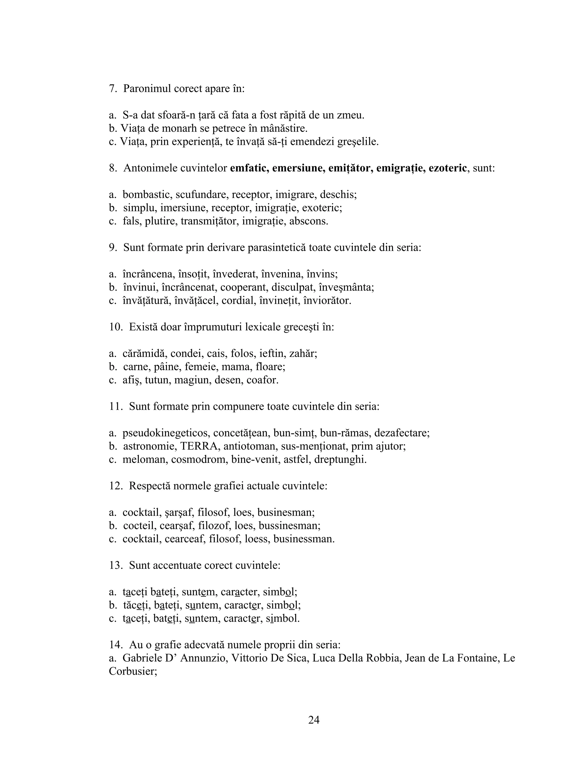 7. Paronimul corect apare în:
a. S-a dat sfoară-n ţară că fata a fost răpită de un zmeu.
b. Viaţa de monarh se petrece în mânăstire.
c. Viaţa, prin experienţă, te învaţă să-ţi emendezi greşelile.
8. Antonimele cuvintelor emfatic, emersiune, emiţător, emigraţie, ezoteric, sunt:
a. bombastic, scufundare, receptor, imigrare, deschis;
b. simplu, imersiune, receptor, imigraţie, exoteric;
c. fals, plutire, transmiţător, imigraţie, abscons.
9. Sunt formate prin derivare parasintetică toate cuvintele din seria:
a. încrâncena, însoţit, învederat, învenina, învins;
b. învinui, încrâncenat, cooperant, disculpat, înveşmânta;
c. învăţătură, învăţăcel, cordial, învineţit, înviorător.
10. Există doar împrumuturi lexicale greceşti în:
a. cărămidă, condei, cais, folos, ieftin, zahăr;
b. carne, pâine, femeie, mama, floare;
c. afiş, tutun, magiun, desen, coafor.
11. Sunt formate prin compunere toate cuvintele din seria:
a. pseudokinegeticos, concetăţean, bun-simţ, bun-rămas, dezafectare;
b. astronomie, TERRA, antiotoman, sus-menţionat, prim ajutor;
c. meloman, cosmodrom, bine-venit, astfel, dreptunghi.
12. Respectă normele grafiei actuale cuvintele:
a. cocktail, şarşaf, filosof, loes, businesman;
b. cocteil, cearşaf, filozof, loes, bussinesman;
c. cocktail, cearceaf, filosof, loess, businessman.
13. Sunt accentuate corect cuvintele:
a. taceţi bateţi, suntem, caracter, simbol;
b. tăceţi, bateţi, suntem, caracter, simbol;
c. taceţi, bateţi, suntem, caracter, simbol.
14. Au o grafie adecvată numele proprii din seria:
a. Gabriele D’ Annunzio, Vittorio De Sica, Luca Della Robbia, Jean de La Fontaine, Le
Corbusier;
24
 