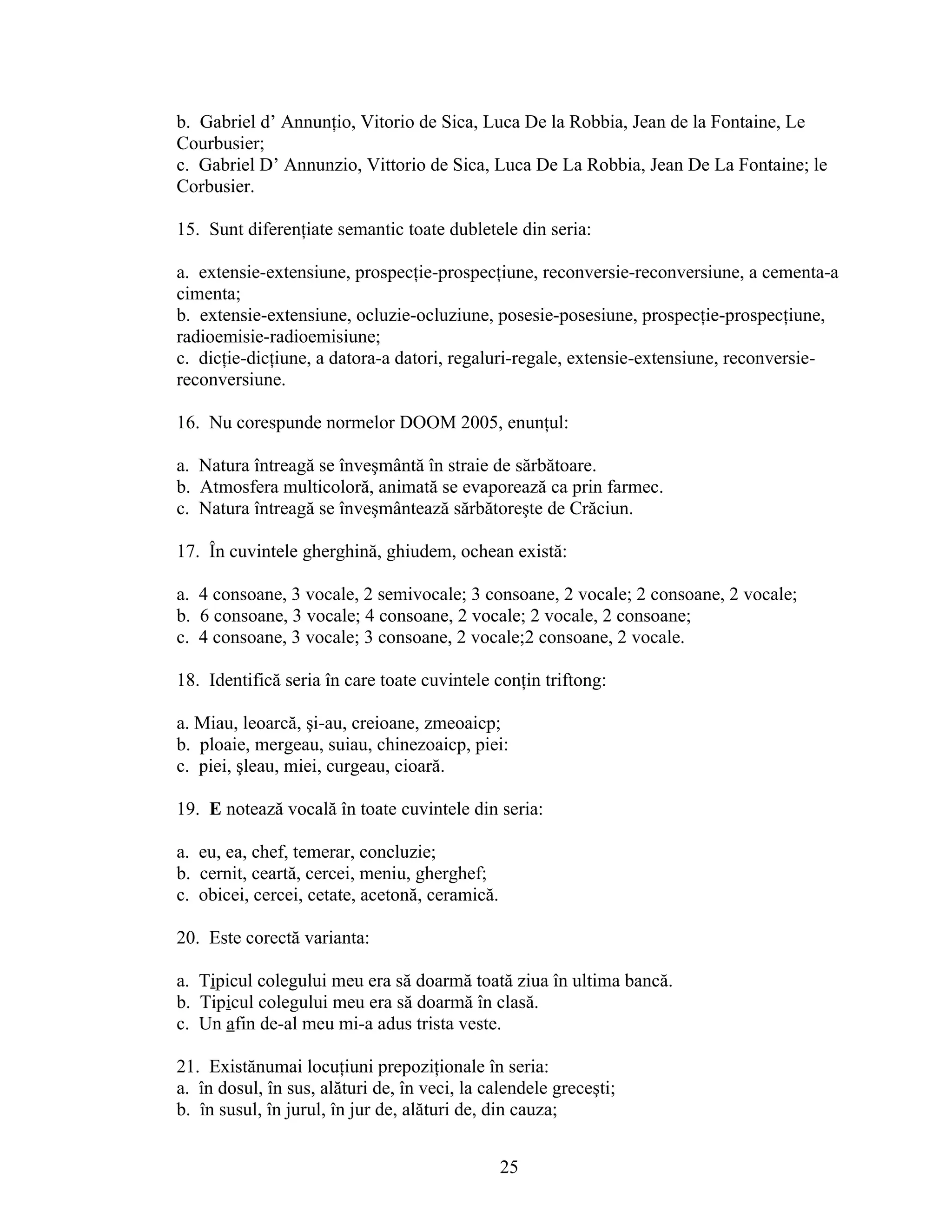 b. Gabriel d’ Annunţio, Vitorio de Sica, Luca De la Robbia, Jean de la Fontaine, Le
Courbusier;
c. Gabriel D’ Annunzio, Vittorio de Sica, Luca De La Robbia, Jean De La Fontaine; le
Corbusier.
15. Sunt diferenţiate semantic toate dubletele din seria:
a. extensie-extensiune, prospecţie-prospecţiune, reconversie-reconversiune, a cementa-a
cimenta;
b. extensie-extensiune, ocluzie-ocluziune, posesie-posesiune, prospecţie-prospecţiune,
radioemisie-radioemisiune;
c. dicţie-dicţiune, a datora-a datori, regaluri-regale, extensie-extensiune, reconversie-
reconversiune.
16. Nu corespunde normelor DOOM 2005, enunţul:
a. Natura întreagă se înveşmântă în straie de sărbătoare.
b. Atmosfera multicoloră, animată se evaporează ca prin farmec.
c. Natura întreagă se înveşmântează sărbătoreşte de Crăciun.
17. În cuvintele gherghină, ghiudem, ochean există:
a. 4 consoane, 3 vocale, 2 semivocale; 3 consoane, 2 vocale; 2 consoane, 2 vocale;
b. 6 consoane, 3 vocale; 4 consoane, 2 vocale; 2 vocale, 2 consoane;
c. 4 consoane, 3 vocale; 3 consoane, 2 vocale;2 consoane, 2 vocale.
18. Identifică seria în care toate cuvintele conţin triftong:
a. Miau, leoarcă, şi-au, creioane, zmeoaicp;
b. ploaie, mergeau, suiau, chinezoaicp, piei:
c. piei, şleau, miei, curgeau, cioară.
19. E notează vocală în toate cuvintele din seria:
a. eu, ea, chef, temerar, concluzie;
b. cernit, ceartă, cercei, meniu, gherghef;
c. obicei, cercei, cetate, acetonă, ceramică.
20. Este corectă varianta:
a. Tipicul colegului meu era să doarmă toată ziua în ultima bancă.
b. Tipicul colegului meu era să doarmă în clasă.
c. Un afin de-al meu mi-a adus trista veste.
21. Existănumai locuţiuni prepoziţionale în seria:
a. în dosul, în sus, alături de, în veci, la calendele greceşti;
b. în susul, în jurul, în jur de, alături de, din cauza;
25
 