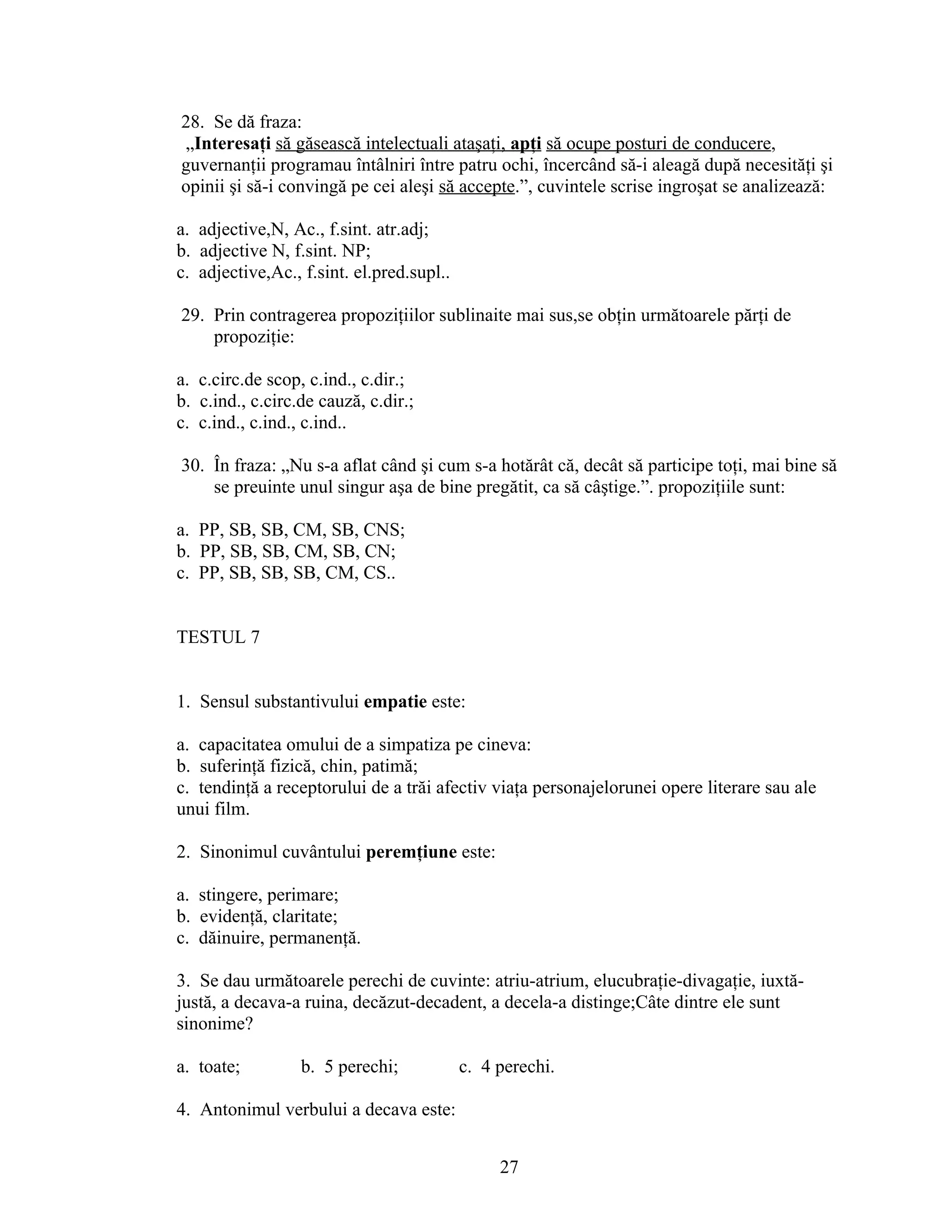 28. Se dă fraza:
„Interesaţi să găsească intelectuali ataşaţi, apţi să ocupe posturi de conducere,
guvernanţii programau întâlniri între patru ochi, încercând să-i aleagă după necesităţi şi
opinii şi să-i convingă pe cei aleşi să accepte.”, cuvintele scrise ingroşat se analizează:
a. adjective,N, Ac., f.sint. atr.adj;
b. adjective N, f.sint. NP;
c. adjective,Ac., f.sint. el.pred.supl..
29. Prin contragerea propoziţiilor sublinaite mai sus,se obţin următoarele părţi de
propoziţie:
a. c.circ.de scop, c.ind., c.dir.;
b. c.ind., c.circ.de cauză, c.dir.;
c. c.ind., c.ind., c.ind..
30. În fraza: „Nu s-a aflat când şi cum s-a hotărât că, decât să participe toţi, mai bine să
se preuinte unul singur aşa de bine pregătit, ca să câştige.”. propoziţiile sunt:
a. PP, SB, SB, CM, SB, CNS;
b. PP, SB, SB, CM, SB, CN;
c. PP, SB, SB, SB, CM, CS..
TESTUL 7
1. Sensul substantivului empatie este:
a. capacitatea omului de a simpatiza pe cineva:
b. suferinţă fizică, chin, patimă;
c. tendinţă a receptorului de a trăi afectiv viaţa personajelorunei opere literare sau ale
unui film.
2. Sinonimul cuvântului peremţiune este:
a. stingere, perimare;
b. evidenţă, claritate;
c. dăinuire, permanenţă.
3. Se dau următoarele perechi de cuvinte: atriu-atrium, elucubraţie-divagaţie, iuxtă-
justă, a decava-a ruina, decăzut-decadent, a decela-a distinge;Câte dintre ele sunt
sinonime?
a. toate; b. 5 perechi; c. 4 perechi.
4. Antonimul verbului a decava este:
27
 