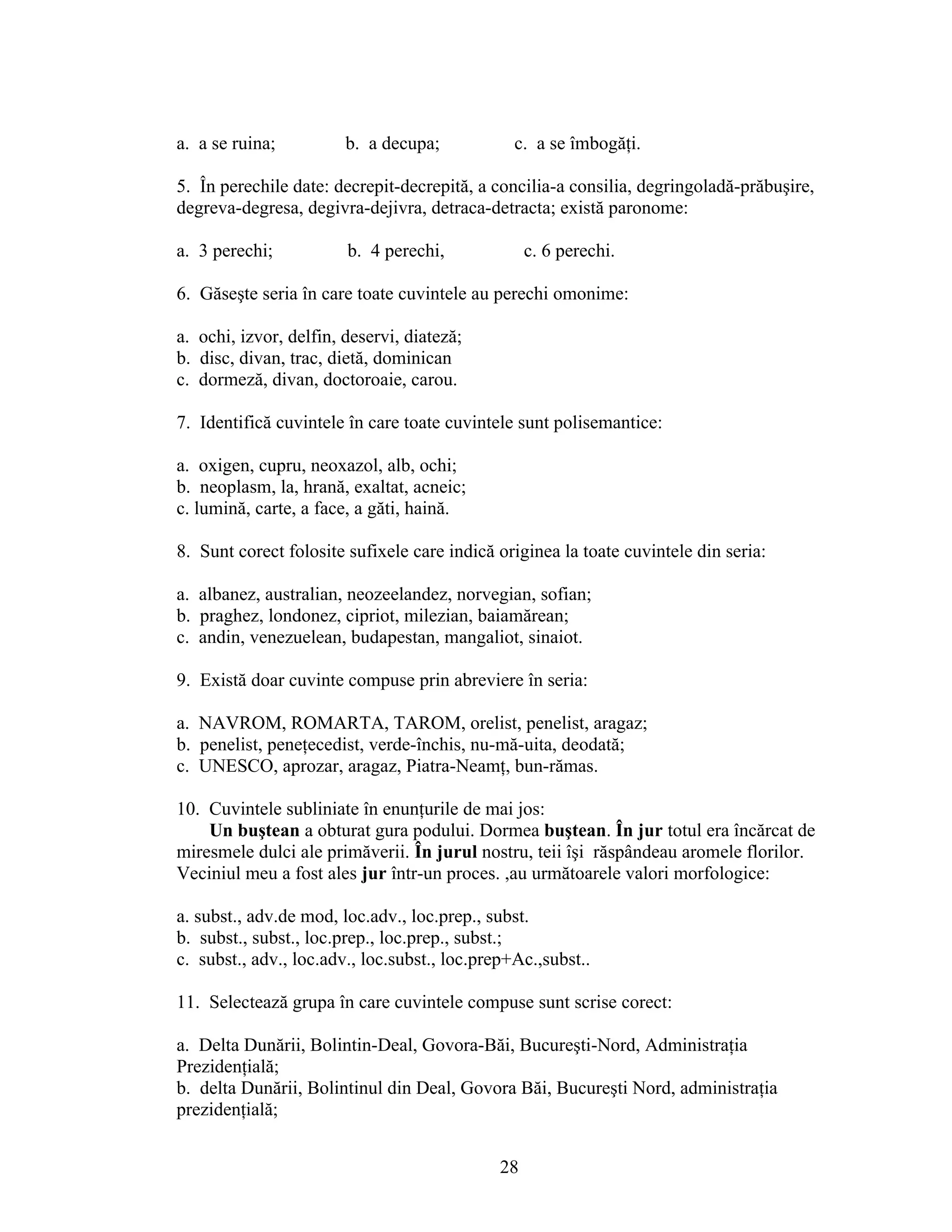 a. a se ruina; b. a decupa; c. a se îmbogăţi.
5. În perechile date: decrepit-decrepită, a concilia-a consilia, degringoladă-prăbuşire,
degreva-degresa, degivra-dejivra, detraca-detracta; există paronome:
a. 3 perechi; b. 4 perechi, c. 6 perechi.
6. Găseşte seria în care toate cuvintele au perechi omonime:
a. ochi, izvor, delfin, deservi, diateză;
b. disc, divan, trac, dietă, dominican
c. dormeză, divan, doctoroaie, carou.
7. Identifică cuvintele în care toate cuvintele sunt polisemantice:
a. oxigen, cupru, neoxazol, alb, ochi;
b. neoplasm, la, hrană, exaltat, acneic;
c. lumină, carte, a face, a găti, haină.
8. Sunt corect folosite sufixele care indică originea la toate cuvintele din seria:
a. albanez, australian, neozeelandez, norvegian, sofian;
b. praghez, londonez, cipriot, milezian, baiamărean;
c. andin, venezuelean, budapestan, mangaliot, sinaiot.
9. Există doar cuvinte compuse prin abreviere în seria:
a. NAVROM, ROMARTA, TAROM, orelist, penelist, aragaz;
b. penelist, peneţecedist, verde-închis, nu-mă-uita, deodată;
c. UNESCO, aprozar, aragaz, Piatra-Neamţ, bun-rămas.
10. Cuvintele subliniate în enunţurile de mai jos:
Un buştean a obturat gura podului. Dormea buştean. În jur totul era încărcat de
miresmele dulci ale primăverii. În jurul nostru, teii îşi răspândeau aromele florilor.
Veciniul meu a fost ales jur într-un proces. ,au următoarele valori morfologice:
a. subst., adv.de mod, loc.adv., loc.prep., subst.
b. subst., subst., loc.prep., loc.prep., subst.;
c. subst., adv., loc.adv., loc.subst., loc.prep+Ac.,subst..
11. Selectează grupa în care cuvintele compuse sunt scrise corect:
a. Delta Dunării, Bolintin-Deal, Govora-Băi, Bucureşti-Nord, Administraţia
Prezidenţială;
b. delta Dunării, Bolintinul din Deal, Govora Băi, Bucureşti Nord, administraţia
prezidenţială;
28
 