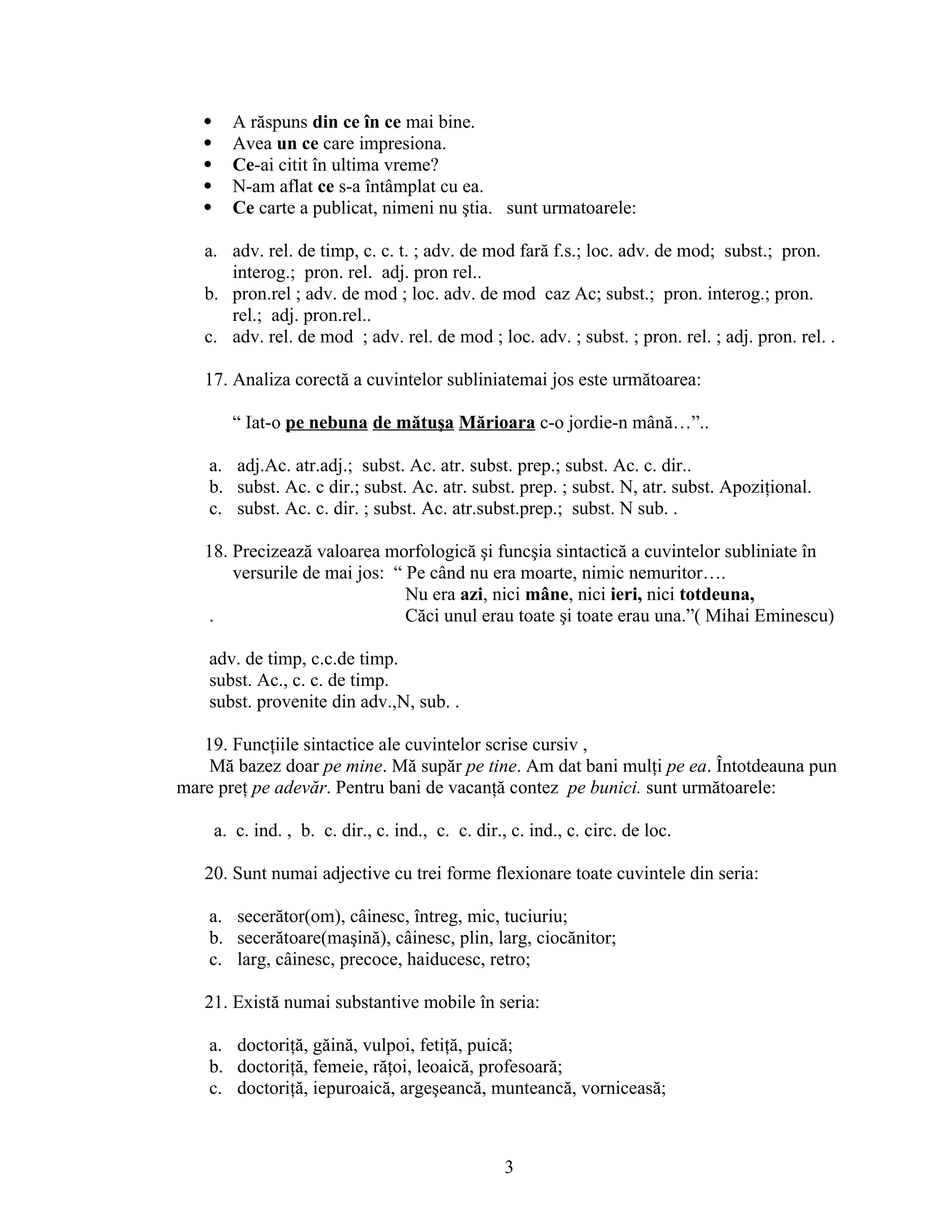  A răspuns din ce în ce mai bine.
 Avea un ce care impresiona.
 Ce-ai citit în ultima vreme?
 N-am aflat ce s-a întâmplat cu ea.
 Ce carte a publicat, nimeni nu ştia. sunt urmatoarele:
a. adv. rel. de timp, c. c. t. ; adv. de mod fară f.s.; loc. adv. de mod; subst.; pron.
interog.; pron. rel. adj. pron rel..
b. pron.rel ; adv. de mod ; loc. adv. de mod caz Ac; subst.; pron. interog.; pron.
rel.; adj. pron.rel..
c. adv. rel. de mod ; adv. rel. de mod ; loc. adv. ; subst. ; pron. rel. ; adj. pron. rel. .
17. Analiza corectă a cuvintelor subliniatemai jos este următoarea:
“ Iat-o pe nebuna de mătuşa Mărioara c-o jordie-n mână…”..
a. adj.Ac. atr.adj.; subst. Ac. atr. subst. prep.; subst. Ac. c. dir..
b. subst. Ac. c dir.; subst. Ac. atr. subst. prep. ; subst. N, atr. subst. Apoziţional.
c. subst. Ac. c. dir. ; subst. Ac. atr.subst.prep.; subst. N sub. .
18. Precizează valoarea morfologică şi funcşia sintactică a cuvintelor subliniate în
versurile de mai jos: “ Pe când nu era moarte, nimic nemuritor….
Nu era azi, nici mâne, nici ieri, nici totdeuna,
. Căci unul erau toate şi toate erau una.”( Mihai Eminescu)
adv. de timp, c.c.de timp.
subst. Ac., c. c. de timp.
subst. provenite din adv.,N, sub. .
19. Funcţiile sintactice ale cuvintelor scrise cursiv ,
Mă bazez doar pe mine. Mă supăr pe tine. Am dat bani mulţi pe ea. Întotdeauna pun
mare preţ pe adevăr. Pentru bani de vacanţă contez pe bunici. sunt următoarele:
a. c. ind. , b. c. dir., c. ind., c. c. dir., c. ind., c. circ. de loc.
20. Sunt numai adjective cu trei forme flexionare toate cuvintele din seria:
a. secerător(om), câinesc, întreg, mic, tuciuriu;
b. secerătoare(maşină), câinesc, plin, larg, ciocănitor;
c. larg, câinesc, precoce, haiducesc, retro;
21. Există numai substantive mobile în seria:
a. doctoriţă, găină, vulpoi, fetiţă, puică;
b. doctoriţă, femeie, răţoi, leoaică, profesoară;
c. doctoriţă, iepuroaică, argeşeancă, munteancă, vorniceasă;
3
 