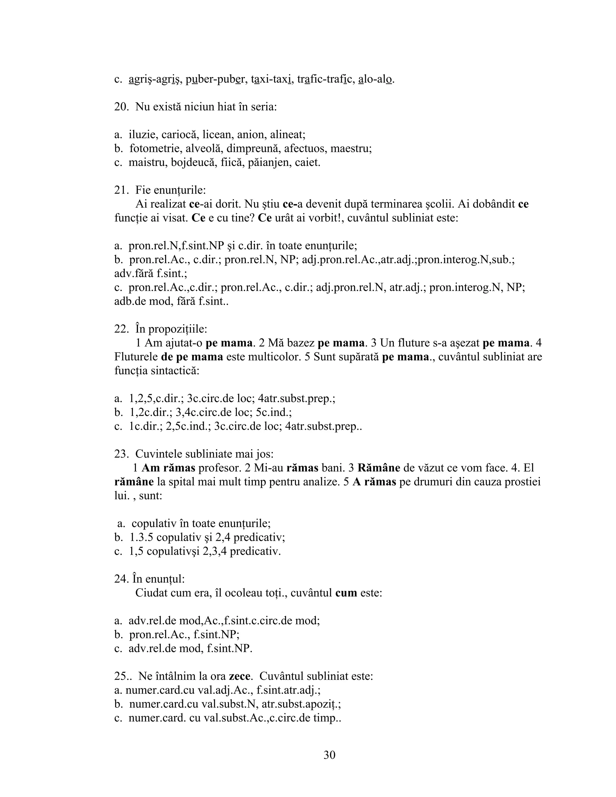 c. agriş-agriş, puber-puber, taxi-taxi, trafic-trafic, alo-alo.
20. Nu există niciun hiat în seria:
a. iluzie, cariocă, licean, anion, alineat;
b. fotometrie, alveolă, dimpreună, afectuos, maestru;
c. maistru, bojdeucă, fiică, păianjen, caiet.
21. Fie enunţurile:
Ai realizat ce-ai dorit. Nu ştiu ce-a devenit după terminarea şcolii. Ai dobândit ce
funcţie ai visat. Ce e cu tine? Ce urât ai vorbit!, cuvântul subliniat este:
a. pron.rel.N,f.sint.NP şi c.dir. în toate enunţurile;
b. pron.rel.Ac., c.dir.; pron.rel.N, NP; adj.pron.rel.Ac.,atr.adj.;pron.interog.N,sub.;
adv.fără f.sint.;
c. pron.rel.Ac.,c.dir.; pron.rel.Ac., c.dir.; adj.pron.rel.N, atr.adj.; pron.interog.N, NP;
adb.de mod, fără f.sint..
22. În propoziţiile:
1 Am ajutat-o pe mama. 2 Mă bazez pe mama. 3 Un fluture s-a aşezat pe mama. 4
Fluturele de pe mama este multicolor. 5 Sunt supărată pe mama., cuvântul subliniat are
funcţia sintactică:
a. 1,2,5,c.dir.; 3c.circ.de loc; 4atr.subst.prep.;
b. 1,2c.dir.; 3,4c.circ.de loc; 5c.ind.;
c. 1c.dir.; 2,5c.ind.; 3c.circ.de loc; 4atr.subst.prep..
23. Cuvintele subliniate mai jos:
1 Am rămas profesor. 2 Mi-au rămas bani. 3 Rămâne de văzut ce vom face. 4. El
rămâne la spital mai mult timp pentru analize. 5 A rămas pe drumuri din cauza prostiei
lui. , sunt:
a. copulativ în toate enunţurile;
b. 1.3.5 copulativ şi 2,4 predicativ;
c. 1,5 copulativşi 2,3,4 predicativ.
24. În enunţul:
Ciudat cum era, îl ocoleau toţi., cuvântul cum este:
a. adv.rel.de mod,Ac.,f.sint.c.circ.de mod;
b. pron.rel.Ac., f.sint.NP;
c. adv.rel.de mod, f.sint.NP.
25.. Ne întâlnim la ora zece. Cuvântul subliniat este:
a. numer.card.cu val.adj.Ac., f.sint.atr.adj.;
b. numer.card.cu val.subst.N, atr.subst.apoziţ.;
c. numer.card. cu val.subst.Ac.,c.circ.de timp..
30
 