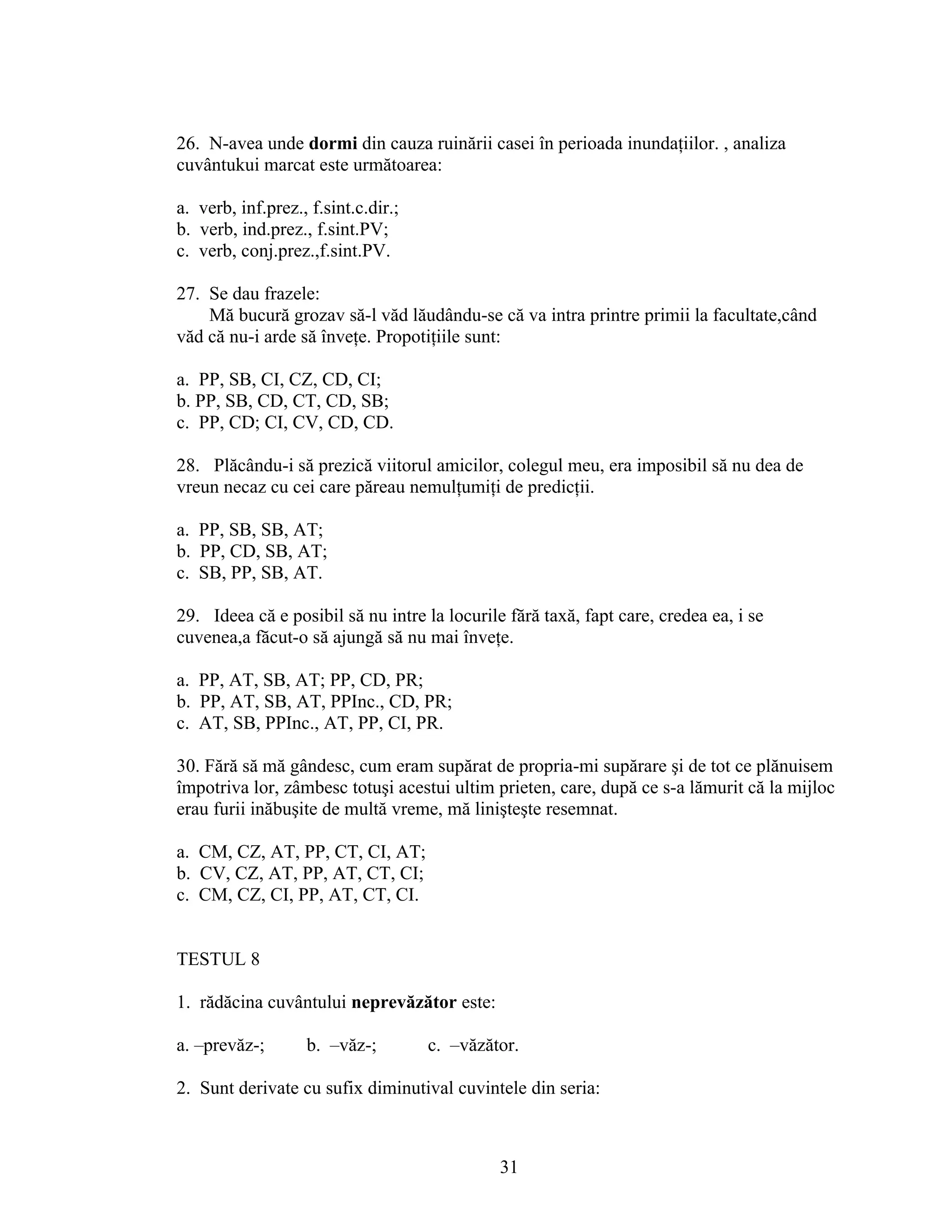 26. N-avea unde dormi din cauza ruinării casei în perioada inundaţiilor. , analiza
cuvântukui marcat este următoarea:
a. verb, inf.prez., f.sint.c.dir.;
b. verb, ind.prez., f.sint.PV;
c. verb, conj.prez.,f.sint.PV.
27. Se dau frazele:
Mă bucură grozav să-l văd lăudându-se că va intra printre primii la facultate,când
văd că nu-i arde să înveţe. Propotiţiile sunt:
a. PP, SB, CI, CZ, CD, CI;
b. PP, SB, CD, CT, CD, SB;
c. PP, CD; CI, CV, CD, CD.
28. Plăcându-i să prezică viitorul amicilor, colegul meu, era imposibil să nu dea de
vreun necaz cu cei care păreau nemulţumiţi de predicţii.
a. PP, SB, SB, AT;
b. PP, CD, SB, AT;
c. SB, PP, SB, AT.
29. Ideea că e posibil să nu intre la locurile fără taxă, fapt care, credea ea, i se
cuvenea,a făcut-o să ajungă să nu mai înveţe.
a. PP, AT, SB, AT; PP, CD, PR;
b. PP, AT, SB, AT, PPInc., CD, PR;
c. AT, SB, PPInc., AT, PP, CI, PR.
30. Fără să mă gândesc, cum eram supărat de propria-mi supărare şi de tot ce plănuisem
împotriva lor, zâmbesc totuşi acestui ultim prieten, care, după ce s-a lămurit că la mijloc
erau furii inăbuşite de multă vreme, mă linişteşte resemnat.
a. CM, CZ, AT, PP, CT, CI, AT;
b. CV, CZ, AT, PP, AT, CT, CI;
c. CM, CZ, CI, PP, AT, CT, CI.
TESTUL 8
1. rădăcina cuvântului neprevăzător este:
a. –prevăz-; b. –văz-; c. –văzător.
2. Sunt derivate cu sufix diminutival cuvintele din seria:
31
 