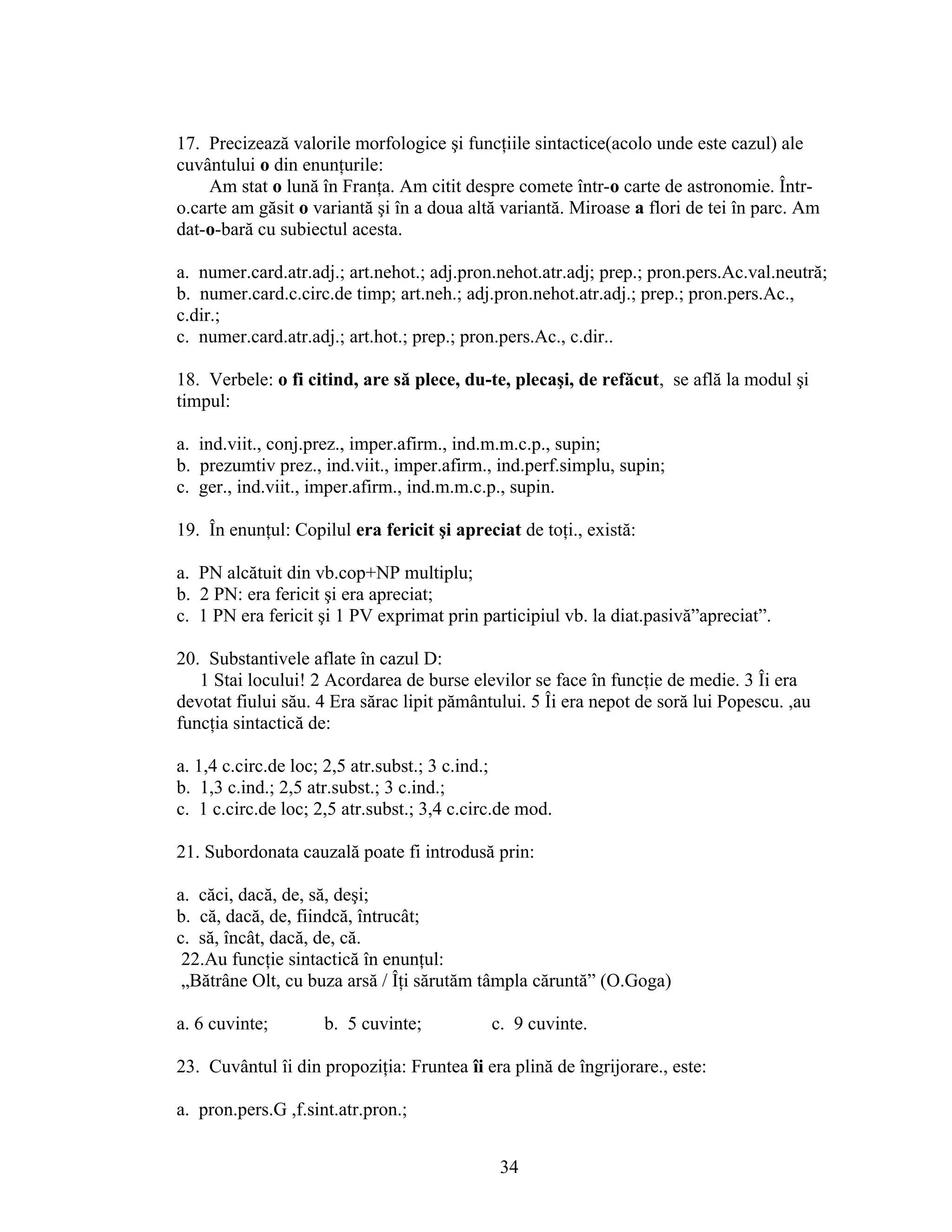 17. Precizează valorile morfologice şi funcţiile sintactice(acolo unde este cazul) ale
cuvântului o din enunţurile:
Am stat o lună în Franţa. Am citit despre comete într-o carte de astronomie. Într-
o.carte am găsit o variantă şi în a doua altă variantă. Miroase a flori de tei în parc. Am
dat-o-bară cu subiectul acesta.
a. numer.card.atr.adj.; art.nehot.; adj.pron.nehot.atr.adj; prep.; pron.pers.Ac.val.neutră;
b. numer.card.c.circ.de timp; art.neh.; adj.pron.nehot.atr.adj.; prep.; pron.pers.Ac.,
c.dir.;
c. numer.card.atr.adj.; art.hot.; prep.; pron.pers.Ac., c.dir..
18. Verbele: o fi citind, are să plece, du-te, plecaşi, de refăcut, se află la modul şi
timpul:
a. ind.viit., conj.prez., imper.afirm., ind.m.m.c.p., supin;
b. prezumtiv prez., ind.viit., imper.afirm., ind.perf.simplu, supin;
c. ger., ind.viit., imper.afirm., ind.m.m.c.p., supin.
19. În enunţul: Copilul era fericit şi apreciat de toţi., există:
a. PN alcătuit din vb.cop+NP multiplu;
b. 2 PN: era fericit şi era apreciat;
c. 1 PN era fericit şi 1 PV exprimat prin participiul vb. la diat.pasivă”apreciat”.
20. Substantivele aflate în cazul D:
1 Stai locului! 2 Acordarea de burse elevilor se face în funcţie de medie. 3 Îi era
devotat fiului său. 4 Era sărac lipit pământului. 5 Îi era nepot de soră lui Popescu. ,au
funcţia sintactică de:
a. 1,4 c.circ.de loc; 2,5 atr.subst.; 3 c.ind.;
b. 1,3 c.ind.; 2,5 atr.subst.; 3 c.ind.;
c. 1 c.circ.de loc; 2,5 atr.subst.; 3,4 c.circ.de mod.
21. Subordonata cauzală poate fi introdusă prin:
a. căci, dacă, de, să, deşi;
b. că, dacă, de, fiindcă, întrucât;
c. să, încât, dacă, de, că.
22.Au funcţie sintactică în enunţul:
„Bătrâne Olt, cu buza arsă / Îţi sărutăm tâmpla căruntă” (O.Goga)
a. 6 cuvinte; b. 5 cuvinte; c. 9 cuvinte.
23. Cuvântul îi din propoziţia: Fruntea îi era plină de îngrijorare., este:
a. pron.pers.G ,f.sint.atr.pron.;
34
 