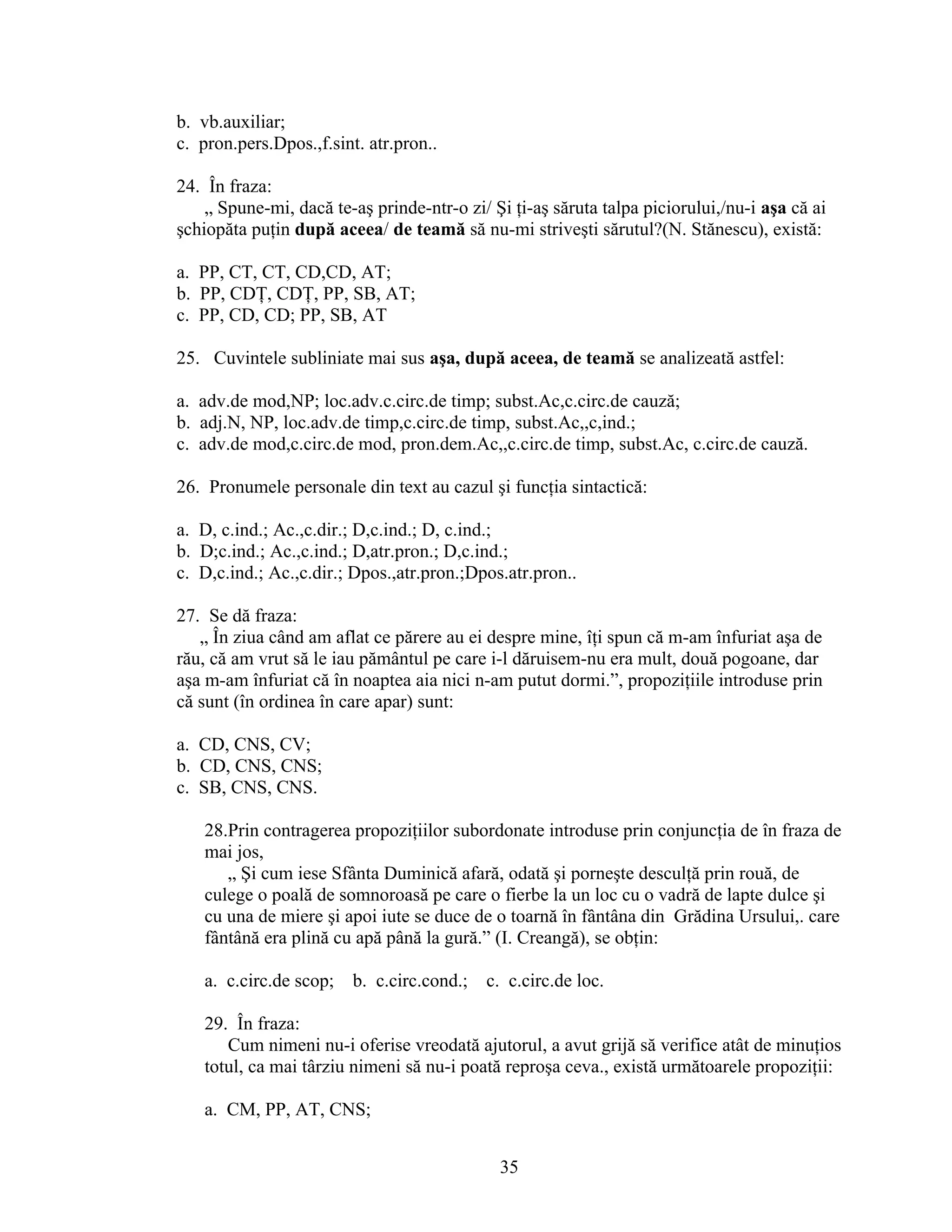 b. vb.auxiliar;
c. pron.pers.Dpos.,f.sint. atr.pron..
24. În fraza:
„ Spune-mi, dacă te-aş prinde-ntr-o zi/ Şi ţi-aş săruta talpa piciorului,/nu-i aşa că ai
şchiopăta puţin după aceea/ de teamă să nu-mi striveşti sărutul?(N. Stănescu), există:
a. PP, CT, CT, CD,CD, AT;
b. PP, CDŢ, CDŢ, PP, SB, AT;
c. PP, CD, CD; PP, SB, AT
25. Cuvintele subliniate mai sus aşa, după aceea, de teamă se analizeată astfel:
a. adv.de mod,NP; loc.adv.c.circ.de timp; subst.Ac,c.circ.de cauză;
b. adj.N, NP, loc.adv.de timp,c.circ.de timp, subst.Ac,,c,ind.;
c. adv.de mod,c.circ.de mod, pron.dem.Ac,,c.circ.de timp, subst.Ac, c.circ.de cauză.
26. Pronumele personale din text au cazul şi funcţia sintactică:
a. D, c.ind.; Ac.,c.dir.; D,c.ind.; D, c.ind.;
b. D;c.ind.; Ac.,c.ind.; D,atr.pron.; D,c.ind.;
c. D,c.ind.; Ac.,c.dir.; Dpos.,atr.pron.;Dpos.atr.pron..
27. Se dă fraza:
„ În ziua când am aflat ce părere au ei despre mine, îţi spun că m-am înfuriat aşa de
rău, că am vrut să le iau pământul pe care i-l dăruisem-nu era mult, două pogoane, dar
aşa m-am înfuriat că în noaptea aia nici n-am putut dormi.”, propoziţiile introduse prin
că sunt (în ordinea în care apar) sunt:
a. CD, CNS, CV;
b. CD, CNS, CNS;
c. SB, CNS, CNS.
28.Prin contragerea propoziţiilor subordonate introduse prin conjuncţia de în fraza de
mai jos,
„ Şi cum iese Sfânta Duminică afară, odată şi porneşte desculţă prin rouă, de
culege o poală de somnoroasă pe care o fierbe la un loc cu o vadră de lapte dulce şi
cu una de miere şi apoi iute se duce de o toarnă în fântâna din Grădina Ursului,. care
fântână era plină cu apă până la gură.” (I. Creangă), se obţin:
a. c.circ.de scop; b. c.circ.cond.; c. c.circ.de loc.
29. În fraza:
Cum nimeni nu-i oferise vreodată ajutorul, a avut grijă să verifice atât de minuţios
totul, ca mai târziu nimeni să nu-i poată reproşa ceva., există următoarele propoziţii:
a. CM, PP, AT, CNS;
35
 