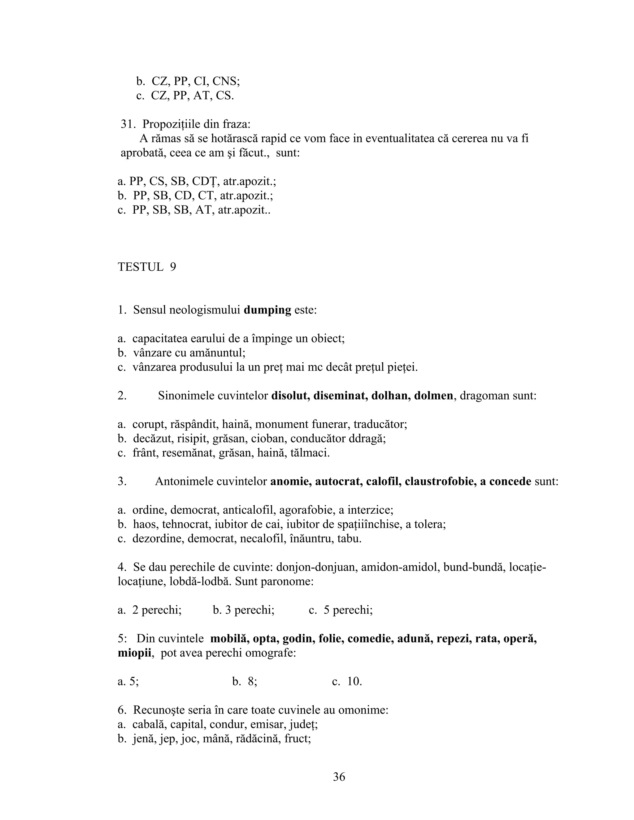 b. CZ, PP, CI, CNS;
c. CZ, PP, AT, CS.
31. Propoziţiile din fraza:
A rămas să se hotărască rapid ce vom face in eventualitatea că cererea nu va fi
aprobată, ceea ce am şi făcut., sunt:
a. PP, CS, SB, CDŢ, atr.apozit.;
b. PP, SB, CD, CT, atr.apozit.;
c. PP, SB, SB, AT, atr.apozit..
TESTUL 9
1. Sensul neologismului dumping este:
a. capacitatea earului de a împinge un obiect;
b. vânzare cu amănuntul;
c. vânzarea produsului la un preţ mai mc decât preţul pieţei.
2. Sinonimele cuvintelor disolut, diseminat, dolhan, dolmen, dragoman sunt:
a. corupt, răspândit, haină, monument funerar, traducător;
b. decăzut, risipit, grăsan, cioban, conducător ddragă;
c. frânt, resemănat, grăsan, haină, tălmaci.
3. Antonimele cuvintelor anomie, autocrat, calofil, claustrofobie, a concede sunt:
a. ordine, democrat, anticalofil, agorafobie, a interzice;
b. haos, tehnocrat, iubitor de cai, iubitor de spaţiiînchise, a tolera;
c. dezordine, democrat, necalofil, înăuntru, tabu.
4. Se dau perechile de cuvinte: donjon-donjuan, amidon-amidol, bund-bundă, locaţie-
locaţiune, lobdă-lodbă. Sunt paronome:
a. 2 perechi; b. 3 perechi; c. 5 perechi;
5: Din cuvintele mobilă, opta, godin, folie, comedie, adună, repezi, rata, operă,
miopii, pot avea perechi omografe:
a. 5; b. 8; c. 10.
6. Recunoşte seria în care toate cuvinele au omonime:
a. cabală, capital, condur, emisar, judeţ;
b. jenă, jep, joc, mână, rădăcină, fruct;
36
 
