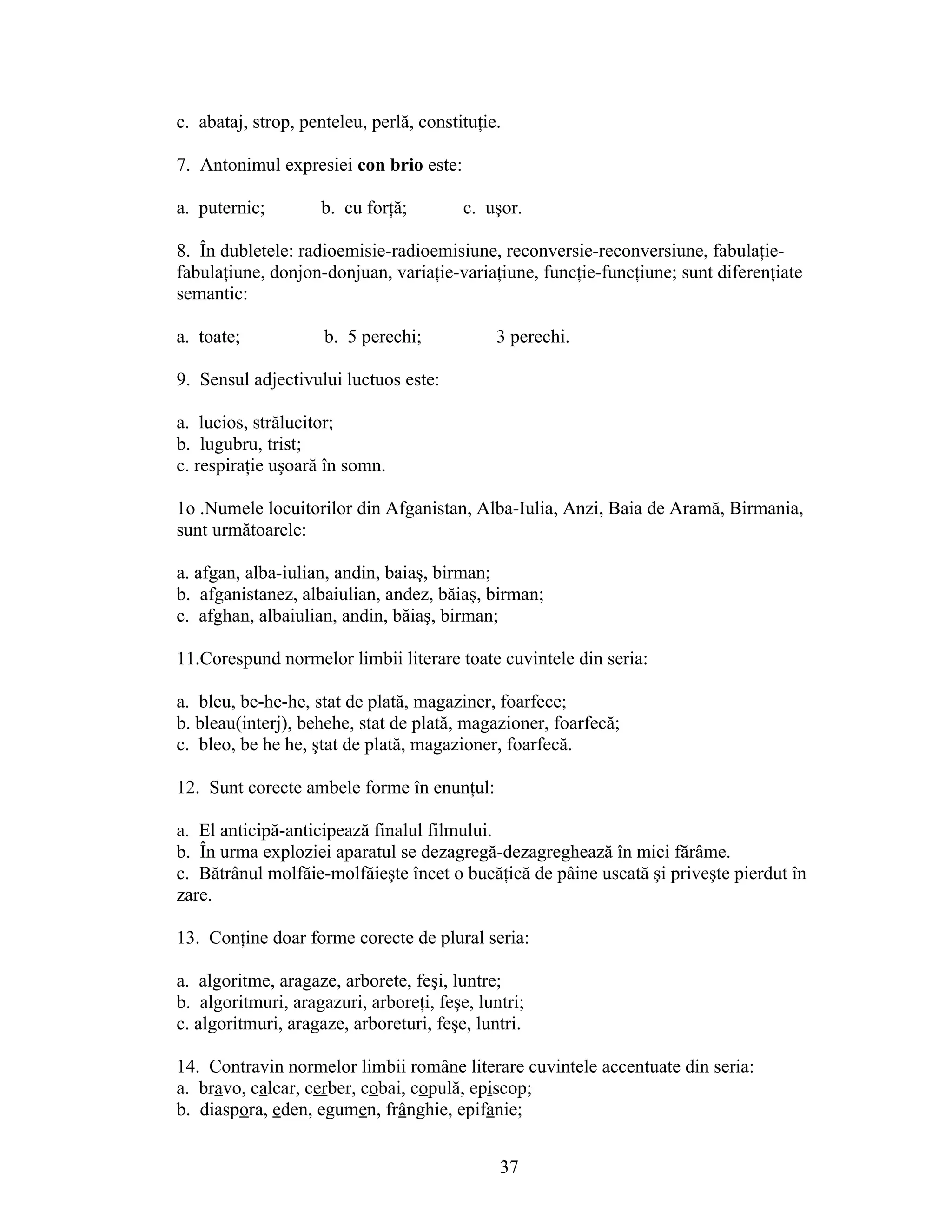 c. abataj, strop, penteleu, perlă, constituţie.
7. Antonimul expresiei con brio este:
a. puternic; b. cu forţă; c. uşor.
8. În dubletele: radioemisie-radioemisiune, reconversie-reconversiune, fabulaţie-
fabulaţiune, donjon-donjuan, variaţie-variaţiune, funcţie-funcţiune; sunt diferenţiate
semantic:
a. toate; b. 5 perechi; 3 perechi.
9. Sensul adjectivului luctuos este:
a. lucios, strălucitor;
b. lugubru, trist;
c. respiraţie uşoară în somn.
1o .Numele locuitorilor din Afganistan, Alba-Iulia, Anzi, Baia de Aramă, Birmania,
sunt următoarele:
a. afgan, alba-iulian, andin, baiaş, birman;
b. afganistanez, albaiulian, andez, băiaş, birman;
c. afghan, albaiulian, andin, băiaş, birman;
11.Corespund normelor limbii literare toate cuvintele din seria:
a. bleu, be-he-he, stat de plată, magaziner, foarfece;
b. bleau(interj), behehe, stat de plată, magazioner, foarfecă;
c. bleo, be he he, ştat de plată, magazioner, foarfecă.
12. Sunt corecte ambele forme în enunţul:
a. El anticipă-anticipează finalul filmului.
b. În urma exploziei aparatul se dezagregă-dezagreghează în mici fărâme.
c. Bătrânul molfăie-molfăieşte încet o bucăţică de pâine uscată şi priveşte pierdut în
zare.
13. Conţine doar forme corecte de plural seria:
a. algoritme, aragaze, arborete, feşi, luntre;
b. algoritmuri, aragazuri, arboreţi, feşe, luntri;
c. algoritmuri, aragaze, arboreturi, feşe, luntri.
14. Contravin normelor limbii române literare cuvintele accentuate din seria:
a. bravo, calcar, cerber, cobai, copulă, episcop;
b. diaspora, eden, egumen, frânghie, epifanie;
37
 
