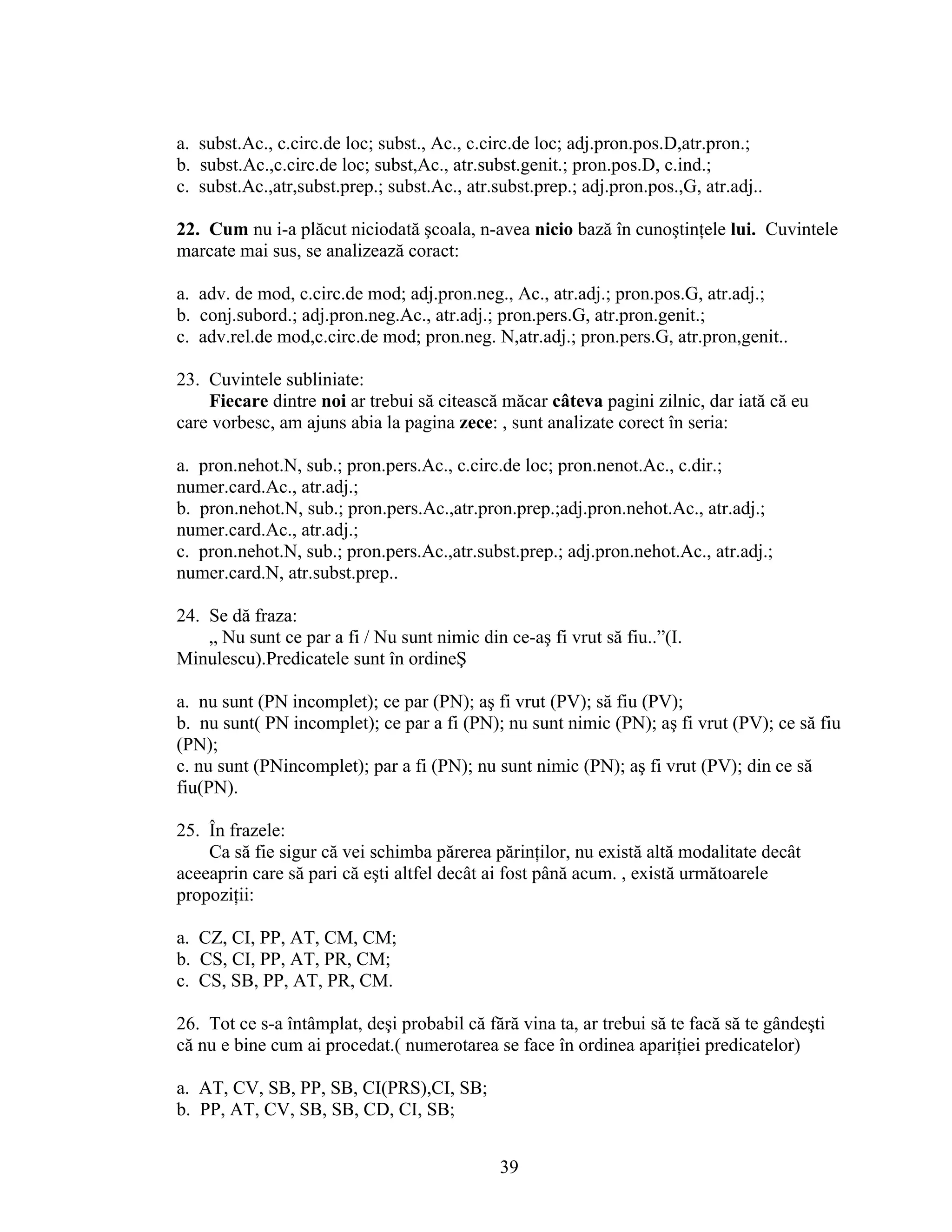 a. subst.Ac., c.circ.de loc; subst., Ac., c.circ.de loc; adj.pron.pos.D,atr.pron.;
b. subst.Ac.,c.circ.de loc; subst,Ac., atr.subst.genit.; pron.pos.D, c.ind.;
c. subst.Ac.,atr,subst.prep.; subst.Ac., atr.subst.prep.; adj.pron.pos.,G, atr.adj..
22. Cum nu i-a plăcut niciodată şcoala, n-avea nicio bază în cunoştinţele lui. Cuvintele
marcate mai sus, se analizează coract:
a. adv. de mod, c.circ.de mod; adj.pron.neg., Ac., atr.adj.; pron.pos.G, atr.adj.;
b. conj.subord.; adj.pron.neg.Ac., atr.adj.; pron.pers.G, atr.pron.genit.;
c. adv.rel.de mod,c.circ.de mod; pron.neg. N,atr.adj.; pron.pers.G, atr.pron,genit..
23. Cuvintele subliniate:
Fiecare dintre noi ar trebui să citească măcar câteva pagini zilnic, dar iată că eu
care vorbesc, am ajuns abia la pagina zece: , sunt analizate corect în seria:
a. pron.nehot.N, sub.; pron.pers.Ac., c.circ.de loc; pron.nenot.Ac., c.dir.;
numer.card.Ac., atr.adj.;
b. pron.nehot.N, sub.; pron.pers.Ac.,atr.pron.prep.;adj.pron.nehot.Ac., atr.adj.;
numer.card.Ac., atr.adj.;
c. pron.nehot.N, sub.; pron.pers.Ac.,atr.subst.prep.; adj.pron.nehot.Ac., atr.adj.;
numer.card.N, atr.subst.prep..
24. Se dă fraza:
„ Nu sunt ce par a fi / Nu sunt nimic din ce-aş fi vrut să fiu..”(I.
Minulescu).Predicatele sunt în ordineŞ
a. nu sunt (PN incomplet); ce par (PN); aş fi vrut (PV); să fiu (PV);
b. nu sunt( PN incomplet); ce par a fi (PN); nu sunt nimic (PN); aş fi vrut (PV); ce să fiu
(PN);
c. nu sunt (PNincomplet); par a fi (PN); nu sunt nimic (PN); aş fi vrut (PV); din ce să
fiu(PN).
25. În frazele:
Ca să fie sigur că vei schimba părerea părinţilor, nu există altă modalitate decât
aceeaprin care să pari că eşti altfel decât ai fost până acum. , există următoarele
propoziţii:
a. CZ, CI, PP, AT, CM, CM;
b. CS, CI, PP, AT, PR, CM;
c. CS, SB, PP, AT, PR, CM.
26. Tot ce s-a întâmplat, deşi probabil că fără vina ta, ar trebui să te facă să te gândeşti
că nu e bine cum ai procedat.( numerotarea se face în ordinea apariţiei predicatelor)
a. AT, CV, SB, PP, SB, CI(PRS),CI, SB;
b. PP, AT, CV, SB, SB, CD, CI, SB;
39
 