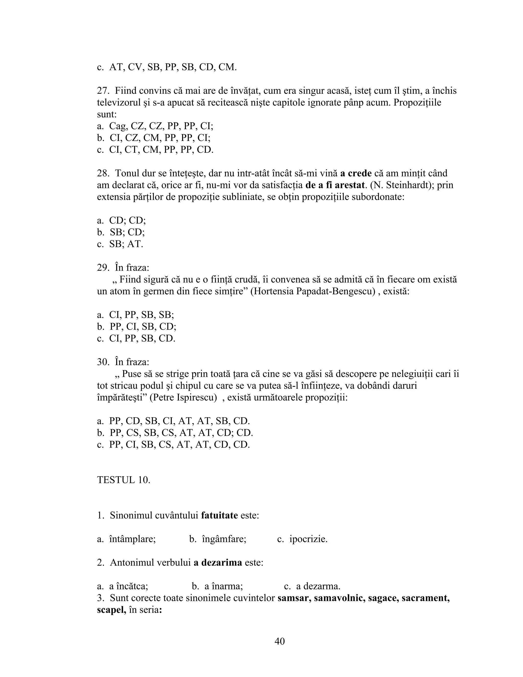 c. AT, CV, SB, PP, SB, CD, CM.
27. Fiind convins că mai are de învăţat, cum era singur acasă, isteţ cum îl ştim, a închis
televizorul şi s-a apucat să recitească nişte capitole ignorate pânp acum. Propoziţiile
sunt:
a. Cag, CZ, CZ, PP, PP, CI;
b. CI, CZ, CM, PP, PP, CI;
c. CI, CT, CM, PP, PP, CD.
28. Tonul dur se înteţeşte, dar nu intr-atât încât să-mi vină a crede că am minţit când
am declarat că, orice ar fi, nu-mi vor da satisfacţia de a fi arestat. (N. Steinhardt); prin
extensia părţilor de propoziţie subliniate, se obţin propoziţiile subordonate:
a. CD; CD;
b. SB; CD;
c. SB; AT.
29. În fraza:
„ Fiind sigură că nu e o fiinţă crudă, îi convenea să se admită că în fiecare om există
un atom în germen din fiece simţire” (Hortensia Papadat-Bengescu) , există:
a. CI, PP, SB, SB;
b. PP, CI, SB, CD;
c. CI, PP, SB, CD.
30. În fraza:
„ Puse să se strige prin toată ţara că cine se va găsi să descopere pe nelegiuiţii cari îi
tot stricau podul şi chipul cu care se va putea să-l înfiinţeze, va dobândi daruri
împărăteşti” (Petre Ispirescu) , există următoarele propoziţii:
a. PP, CD, SB, CI, AT, AT, SB, CD.
b. PP, CS, SB, CS, AT, AT, CD; CD.
c. PP, CI, SB, CS, AT, AT, CD, CD.
TESTUL 10.
1. Sinonimul cuvântului fatuitate este:
a. întâmplare; b. îngâmfare; c. ipocrizie.
2. Antonimul verbului a dezarima este:
a. a încătca; b. a înarma; c. a dezarma.
3. Sunt corecte toate sinonimele cuvintelor samsar, samavolnic, sagace, sacrament,
scapel, în seria:
40
 