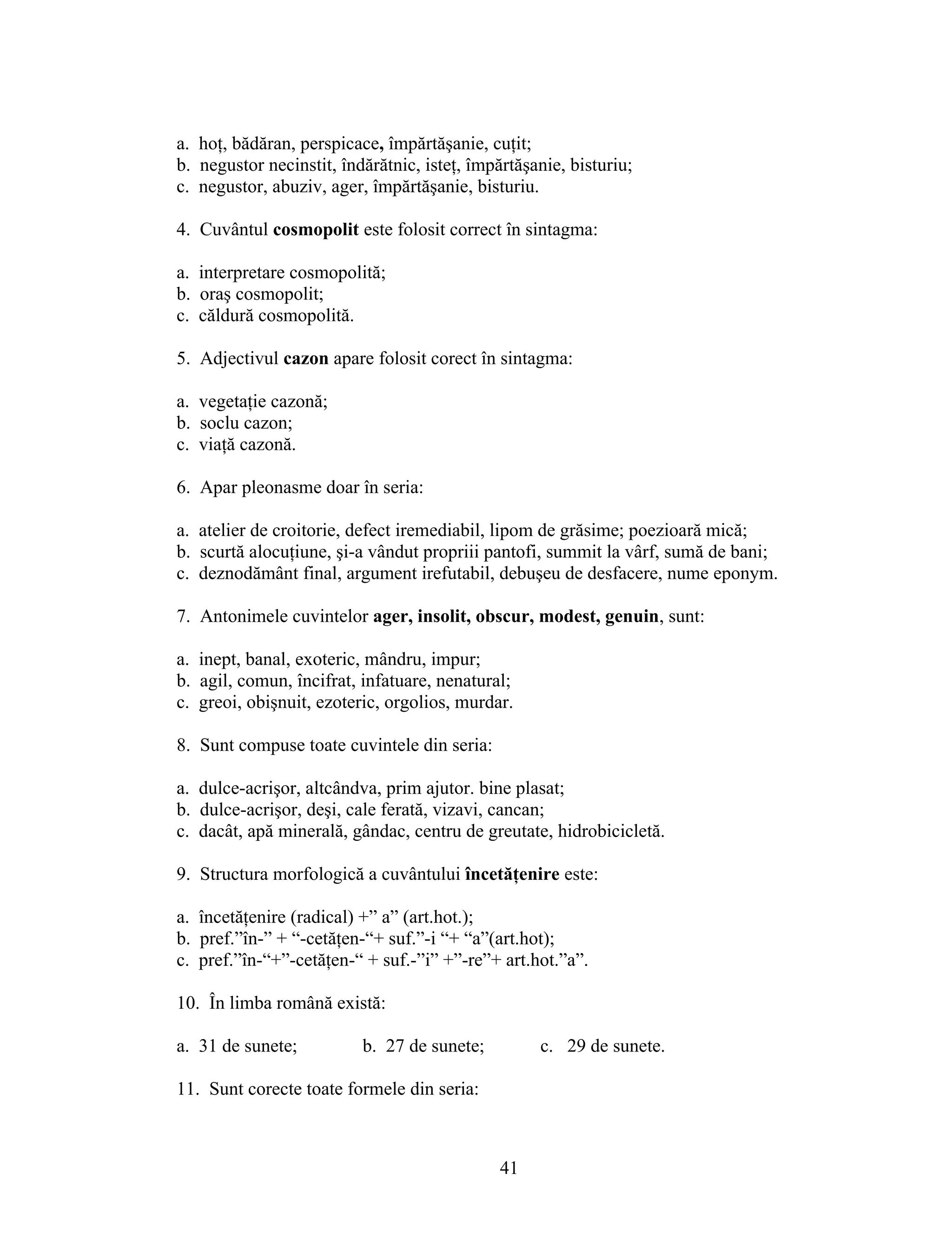 a. hoţ, bădăran, perspicace, împărtăşanie, cuţit;
b. negustor necinstit, îndărătnic, isteţ, împărtăşanie, bisturiu;
c. negustor, abuziv, ager, împărtăşanie, bisturiu.
4. Cuvântul cosmopolit este folosit correct în sintagma:
a. interpretare cosmopolită;
b. oraş cosmopolit;
c. căldură cosmopolită.
5. Adjectivul cazon apare folosit corect în sintagma:
a. vegetaţie cazonă;
b. soclu cazon;
c. viaţă cazonă.
6. Apar pleonasme doar în seria:
a. atelier de croitorie, defect iremediabil, lipom de grăsime; poezioară mică;
b. scurtă alocuţiune, şi-a vândut propriii pantofi, summit la vârf, sumă de bani;
c. deznodământ final, argument irefutabil, debuşeu de desfacere, nume eponym.
7. Antonimele cuvintelor ager, insolit, obscur, modest, genuin, sunt:
a. inept, banal, exoteric, mândru, impur;
b. agil, comun, încifrat, infatuare, nenatural;
c. greoi, obişnuit, ezoteric, orgolios, murdar.
8. Sunt compuse toate cuvintele din seria:
a. dulce-acrişor, altcândva, prim ajutor. bine plasat;
b. dulce-acrişor, deşi, cale ferată, vizavi, cancan;
c. dacât, apă minerală, gândac, centru de greutate, hidrobicicletă.
9. Structura morfologică a cuvântului încetăţenire este:
a. încetăţenire (radical) +” a” (art.hot.);
b. pref.”în-” + “-cetăţen-“+ suf.”-i “+ “a”(art.hot);
c. pref.”în-“+”-cetăţen-“ + suf.-”i” +”-re”+ art.hot.”a”.
10. În limba română există:
a. 31 de sunete; b. 27 de sunete; c. 29 de sunete.
11. Sunt corecte toate formele din seria:
41
 