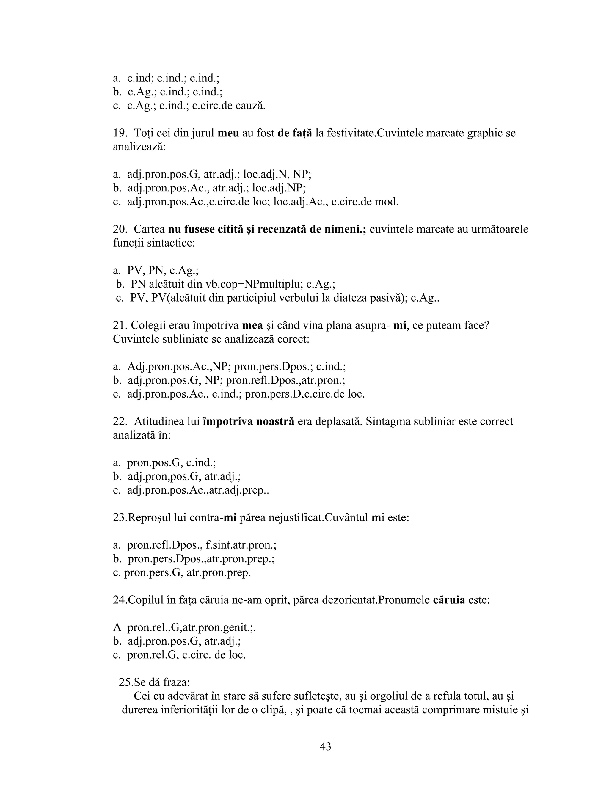 a. c.ind; c.ind.; c.ind.;
b. c.Ag.; c.ind.; c.ind.;
c. c.Ag.; c.ind.; c.circ.de cauză.
19. Toţi cei din jurul meu au fost de faţă la festivitate.Cuvintele marcate graphic se
analizează:
a. adj.pron.pos.G, atr.adj.; loc.adj.N, NP;
b. adj.pron.pos.Ac., atr.adj.; loc.adj.NP;
c. adj.pron.pos.Ac.,c.circ.de loc; loc.adj.Ac., c.circ.de mod.
20. Cartea nu fusese citită şi recenzată de nimeni.; cuvintele marcate au următoarele
funcţii sintactice:
a. PV, PN, c.Ag.;
b. PN alcătuit din vb.cop+NPmultiplu; c.Ag.;
c. PV, PV(alcătuit din participiul verbului la diateza pasivă); c.Ag..
21. Colegii erau împotriva mea şi când vina plana asupra- mi, ce puteam face?
Cuvintele subliniate se analizează corect:
a. Adj.pron.pos.Ac.,NP; pron.pers.Dpos.; c.ind.;
b. adj.pron.pos.G, NP; pron.refl.Dpos.,atr.pron.;
c. adj.pron.pos.Ac., c.ind.; pron.pers.D,c.circ.de loc.
22. Atitudinea lui împotriva noastră era deplasată. Sintagma subliniar este correct
analizată în:
a. pron.pos.G, c.ind.;
b. adj.pron,pos.G, atr.adj.;
c. adj.pron.pos.Ac.,atr.adj.prep..
23.Reproşul lui contra-mi părea nejustificat.Cuvântul mi este:
a. pron.refl.Dpos., f.sint.atr.pron.;
b. pron.pers.Dpos.,atr.pron.prep.;
c. pron.pers.G, atr.pron.prep.
24.Copilul în faţa căruia ne-am oprit, părea dezorientat.Pronumele căruia este:
A pron.rel.,G,atr.pron.genit.;.
b. adj.pron.pos.G, atr.adj.;
c. pron.rel.G, c.circ. de loc.
25.Se dă fraza:
Cei cu adevărat în stare să sufere sufleteşte, au şi orgoliul de a refula totul, au şi
durerea inferiorităţii lor de o clipă, , şi poate că tocmai această comprimare mistuie şi
43
 